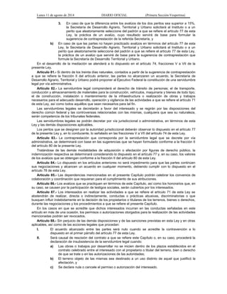 Lunes 11 de agosto de 2014 DIARIO OFICIAL (Primera Sección-Vespertina) 
3. En caso de que la diferencia entre los avalúos de los dos peritos sea superior a 15%, 
la Secretaría de Desarrollo Agrario, Territorial y Urbano solicitará al Instituto o a un 
perito que aleatoriamente seleccione del padrón a que se refiere el artículo 77 de esta 
Ley, la práctica de un avalúo, cuyo resultado servirá de base para formular la 
sugerencia de contraprestación de la referida Secretaría, y 
b) En caso de que las partes no hayan practicado avalúos en términos del artículo 77 de esta 
Ley, la Secretaría de Desarrollo Agrario, Territorial y Urbano solicitará al Instituto o a un 
perito que aleatoriamente seleccione del padrón a que se refiere el artículo 77 de esta Ley, 
la práctica de un avalúo que servirá de base para la sugerencia de contraprestación que 
formule la Secretaría de Desarrollo Territorial y Urbano. 
En el desarrollo de la mediación se atenderá a lo dispuesto en el artículo 74, fracciones V a VII de la 
presente Ley. 
Artículo 81.- Si dentro de los treinta días naturales, contados a partir de la sugerencia de contraprestación 
a que se refiere la fracción II del artículo anterior, las partes no alcanzaren un acuerdo, la Secretaría de 
Desarrollo Agrario, Territorial y Urbano podrá proponer al Ejecutivo Federal la constitución de una servidumbre 
legal por vía administrativa. 
Artículo 82.- La servidumbre legal comprenderá el derecho de tránsito de personas; el de transporte, 
conducción y almacenamiento de materiales para la construcción, vehículos, maquinaria y bienes de todo tipo; 
el de construcción, instalación o mantenimiento de la infraestructura o realización de obras y trabajos 
necesarios para el adecuado desarrollo, operación y vigilancia de las actividades a que se refiere el artículo 71 
de esta Ley, así como todos aquéllos que sean necesarios para tal fin. 
Las servidumbres legales se decretarán a favor del interesado y se regirán por las disposiciones del 
derecho común federal y las controversias relacionadas con las mismas, cualquiera que sea su naturaleza, 
serán competencia de los tribunales federales. 
Las servidumbres legales se podrán decretar por vía jurisdiccional o administrativa, en términos de esta 
Ley y las demás disposiciones aplicables. 
Los peritos que se designen por la autoridad jurisdiccional deberán observar lo dispuesto en el artículo 77 
de la presente Ley y, en lo conducente, lo señalado en las fracciones V a VII del artículo 74 de esta Ley. 
Artículo 83.- La contraprestación que corresponda por la servidumbre legal que se decrete por vía 
administrativa, se determinará con base en las sugerencias que se hayan formulado conforme a la fracción II 
del artículo 80 de la presente Ley. 
Tratándose de las demás modalidades de adquisición o afectación por figuras de derecho público, la 
indemnización respectiva se determinará considerando lo dispuesto en el artículo 77 y, en su caso, los valores 
de los avalúos que se obtengan conforme a la fracción II del artículo 80 de esta Ley. 
Artículo 84.- Lo dispuesto en los artículos anteriores no será impedimento para que las partes continúen 
sus negociaciones y alcancen un acuerdo en cualquier momento, debiendo cumplir con lo dispuesto en el 
artículo 78 de esta Ley. 
Artículo 85.- Las dependencias mencionadas en el presente Capítulo podrán celebrar los convenios de 
colaboración y coordinación que requieran para el cumplimiento de sus atribuciones. 
Artículo 86.- Los avalúos que se practiquen en términos de este Capítulo, así como los honorarios que, en 
su caso, se causen por la participación de testigos sociales, serán cubiertos por los interesados. 
Artículo 87.- Los interesados en realizar las actividades a que se refiere el artículo 71 de esta Ley se 
abstendrán de realizar, directa o indirectamente, conductas o prácticas abusivas, discriminatorias o que 
busquen influir indebidamente en la decisión de los propietarios o titulares de los terrenos, bienes o derechos, 
durante las negociaciones y los procedimientos a que se refiere el presente Capítulo. 
En los casos en que se acredite que dichos interesados incurran en las conductas señaladas en este 
artículo en más de una ocasión, los permisos o autorizaciones otorgados para la realización de las actividades 
mencionadas podrán ser revocados. 
Artículo 88.- Sin perjuicio de las demás disposiciones y de las sanciones previstas en esta Ley y en otras 
aplicables, así como de las acciones legales que procedan: 
I. El acuerdo alcanzado entre las partes será nulo cuando se acredite la contravención a lo 
dispuesto en el primer párrafo del artículo 77 de esta Ley. 
II. Será causal de rescisión del contrato a que se refiere este Capítulo o, en su caso, procederá la 
declaración de insubsistencia de la servidumbre legal cuando: 
a) Las obras o trabajos por desarrollar no se inicien dentro de los plazos establecidos en el 
contrato celebrado entre el interesado con el propietario o titular del terreno, bien o derecho 
de que se trate o en las autorizaciones de las autoridades; 
b) El terreno objeto de las mismas sea destinado a un uso distinto de aquel que justificó la 
afectación, y 
c) Se declare nula o cancele el permiso o autorización del interesado. 
 