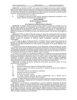 Lunes 11 de agosto de 2014 DIARIO OFICIAL (Primera Sección-Vespertina) 
Artículo 93.- La Secretaría y la CRE, con la opinión de la Secretaría de Economía, deberán establecer 
dentro de las condiciones que se incluyan en los contratos que se celebren para el financiamiento, instalación, 
mantenimiento, gestión, operación y ampliación de la infraestructura necesaria para prestar el Servicio Público 
de Transmisión y Distribución de Energía Eléctrica que, bajo las mismas circunstancias, incluyendo igualdad 
de precios, calidad y entrega oportuna, se deberá dar preferencia a: 
I. La adquisición de bienes nacionales, y 
II. La contratación de servicios de origen nacional, incluyendo la capacitación y contratación, a nivel 
técnico y directivo, de personas de nacionalidad mexicana. 
TÍTULO TERCERO 
Del Mercado Eléctrico Mayorista 
Capítulo I 
De la Operación del Mercado Eléctrico Mayorista 
Artículo 94.- El CENACE operará el Mercado Eléctrico Mayorista conforme a la presente Ley. En el 
Mercado Eléctrico Mayorista, los Generadores, Comercializadores y Usuarios Calificados Participantes del 
Mercado podrán realizar las transacciones referidas en el artículo 96 de esta Ley, de conformidad con las 
Reglas del Mercado. Invariablemente los precios de las transacciones celebradas en el Mercado Eléctrico 
Mayorista se calcularán por el CENACE con base en las ofertas que reciba, en los términos de las Reglas del 
Mercado. 
Artículo 95.- El Mercado Eléctrico Mayorista operará con base en las características físicas del Sistema 
Eléctrico Nacional y se sujetará a lo previsto en las Reglas del Mercado, procurando en todo momento la 
igualdad de condiciones para todos los Participantes del Mercado, promoviendo el desarrollo del Sistema 
Eléctrico Nacional en condiciones de eficiencia, Calidad, Confiabilidad, Continuidad, seguridad y 
sustentabilidad. 
La CRE emitirá las Bases del Mercado Eléctrico. El CENACE emitirá las Disposiciones Operativas del 
Mercado. La CRE establecerá mecanismos para la autorización, revisión, ajuste y actualización de las 
Disposiciones Operativas del Mercado, los cuales incluirán la participación de los demás integrantes de la 
industria eléctrica. 
La emisión de las Bases del Mercado Eléctrico y de las Disposiciones Operativas del Mercado no estará 
sujeta al Título Tercero A de la Ley Federal de Procedimiento Administrativo. Las Bases del Mercado Eléctrico 
y las Disposiciones Operativas del Mercado producirán efectos jurídicos en el momento de su notificación a 
los Participantes del Mercado, la cual podrá realizarse conforme al Título Segundo del Código de Comercio o 
por la publicación electrónica por la CRE o el CENACE, según corresponda. 
Sin perjuicio de lo anterior, los procedimientos inherentes a la modificación de las Bases del Mercado 
Eléctrico y de las Disposiciones Operativas del Mercado, deberán hacerse del conocimiento oportuno de los 
Participantes del Mercado a efecto de que éstos, en un plazo no mayor a 20 días hábiles, emitan opinión o 
comentarios al respecto. Cuando sea necesario para preservar la eficiencia, Calidad, Confiabilidad, 
Continuidad, seguridad y sustentabilidad del Sistema Eléctrico Nacional, la CRE y el CENACE podrán emitir 
Reglas del Mercado de manera inmediata, recibiendo opiniones y comentarios posteriormente. 
Artículo 96.- Las Reglas del Mercado establecerán procedimientos que permitan realizar, al menos, 
transacciones de compraventa de: 
I. Energía eléctrica; 
II. Servicios Conexos que se incluyan en el Mercado Eléctrico Mayorista; 
III. Potencia o cualquier otro producto que garantice la suficiencia de recursos para satisfacer la 
demanda eléctrica; 
IV. Los productos anteriores, vía importación o exportación; 
V. Derechos Financieros de Transmisión; 
VI. Certificados de Energías Limpias, y 
VII. Los demás productos, derechos de cobro y penalizaciones que se requieran para el 
funcionamiento eficiente del Sistema Eléctrico Nacional. 
Asimismo, las Reglas del Mercado establecerán los requisitos mínimos para ser Participante del Mercado, 
determinarán los derechos y obligaciones de los Participantes del Mercado y definirán mecanismos para la 
resolución de controversias. 
Artículo 97.- Los Generadores, Comercializadores y Usuarios Calificados Participantes del Mercado 
podrán celebrar Contratos de Cobertura Eléctrica para realizar operaciones de compraventa relativas a la 
energía eléctrica, la potencia o los Servicios Conexos en un nodo del Sistema Eléctrico Nacional, así como a 
los Derechos Financieros de Transmisión, sujetándose a las obligaciones para informar al CENACE previstas 
por las Reglas del Mercado. Asimismo, podrán celebrar Contratos de Cobertura Eléctrica para adquirir o 
realizar operaciones relativas a los Certificados de Energías Limpias, sujetándose a la regulación que emita la 
CRE para validar la titularidad de dichos certificados. 
 