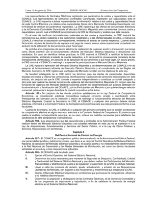Lunes 11 de agosto de 2014 DIARIO OFICIAL (Primera Sección-Vespertina) 
Los representantes de Centrales Eléctricas registrarán sus parámetros de costos y capacidades ante el 
CENACE. Los representantes de Demanda Controlable Garantizada registrarán sus capacidades ante el 
CENACE. La CRE requerirá a dichos representantes la información relativa a los costos y capacidades físicas 
de cada Central Eléctrica y la relativa a las capacidades físicas de la Demanda Controlable Garantizada, con 
la finalidad de verificar los parámetros registrados. La CRE vigilará que las ofertas de las Centrales Eléctricas 
y de la Demanda Controlable Garantizada al Mercado Eléctrico Mayorista sean consistentes con sus costos y 
capacidades, para lo cual el CENACE proporcionará a la CRE la información y análisis que ésta requiera. 
En el caso de confirmar inconsistencias materiales en los costos y capacidades, la CRE instruirá las 
correcciones que deban realizarse a los parámetros registrados y a las ofertas basadas en ellos, e instruirá al 
CENACE a rectificar la facturación correspondiente, emitiendo el estado de cuenta respectivo. Cuando dicha 
facturación requiera la devolución de ingresos o el pago de nuevos costos, estas operaciones procederán sin 
perjuicio de la aplicación de las sanciones a que haya lugar. 
Se prohíbe a los integrantes del sector eléctrico la realización de cualquier acción o transacción que tenga 
como efecto interferir con el funcionamiento eficiente del Mercado Eléctrico Mayorista o distorsionar sus 
resultados. En caso de identificar dichas prácticas, la CRE instruirá al CENACE a rectificar la facturación 
correspondiente, emitiendo el estado de cuenta respectivo, a fin de revertir la consecuencia monetaria de las 
transacciones identificadas, sin perjuicio de la aplicación de las sanciones a que haya lugar. En casos graves, 
la CRE instruirá al CENACE a restringir o suspender la participación en el Mercado Eléctrico Mayorista. 
La CRE vigilará la operación del Mercado Eléctrico Mayorista y las determinaciones del CENACE a fin de 
asegurar el funcionamiento eficiente del Mercado Eléctrico Mayorista y el cumplimiento de las Reglas del 
Mercado. Asimismo, la CRE vigilará que las Reglas del Mercado cumplan con los objetivos de esta Ley. 
Es facultad indelegable de la CRE definir los términos para las ofertas de capacidades disponibles 
basadas en costos y ordenar las correcciones, rectificaciones y aplicación de sanciones relacionadas con este 
artículo, sin perjuicio de que la CRE contrate a expertos independientes o constituya un comité colegiado u 
otro ente para realizar las demás funciones de vigilancia del Mercado Eléctrico Mayorista. En ningún caso las 
funciones de vigilancia del Mercado Eléctrico Mayorista podrán ser desempeñadas por quienes participen en 
la administración o fiscalización del CENACE, por los Participantes del Mercado o por quienes tengan relación 
comercial, patrimonial o tengan derechos de control corporativo sobre éstos. 
Artículo 105.- Sin perjuicio de las demás prácticas establecidas en la Ley Federal de Competencia 
Económica, se considerarán prácticas monopólicas cualquier convenio, arreglo o coordinación entre 
Participantes del Mercado con la intención o efecto de restringir el funcionamiento eficiente del Mercado 
Eléctrico Mayorista. Cuando la Secretaría, la CRE, el CENACE o cualquier otra persona detecte dichas 
prácticas, informará a la Comisión Federal de Competencia Económica para que ésta proceda conforme a sus 
facultades. 
Cuando la Secretaría, la CRE, el CENACE o cualquier otra persona considere que no existen condiciones 
de competencia efectiva en algún mercado, solicitará a la Comisión Federal de Competencia Económica que 
realice el análisis correspondiente para que, en su caso, ordene las medidas necesarias para establecer las 
condiciones de libre competencia y concurrencia. 
Artículo 106.- Las adquisiciones que las dependencias y entidades de la Administración Pública Federal 
realicen dentro del Mercado Eléctrico Mayorista y las subastas referidas en esta Ley no se sujetarán ni a la 
Ley de Adquisiciones, Arrendamientos y Servicios del Sector Público, ni a la Ley de Obras Públicas y 
Servicios Relacionadas con las Mismas. 
Capítulo II 
Del Centro Nacional de Control de Energía 
Artículo 107.- El CENACE es un organismo público descentralizado de la Administración Pública Federal, 
con personalidad jurídica y patrimonio propios, que tiene a su cargo el Control Operativo del Sistema Eléctrico 
Nacional, la operación del Mercado Eléctrico Mayorista y el acceso abierto y no indebidamente discriminatorio 
a la Red Nacional de Transmisión y las Redes Generales de Distribución, así como las demás facultades 
señaladas en esta Ley y otras disposiciones aplicables. 
Artículo 108.- El CENACE está facultado para: 
I. Ejercer el Control Operativo del Sistema Eléctrico Nacional; 
II. Determinar los actos necesarios para mantener la Seguridad de Despacho, Confiabilidad, Calidad 
y Continuidad del Sistema Eléctrico Nacional y que deben realizar los Participantes del Mercado, 
Transportistas y Distribuidores, sujeto a la regulación y supervisión de la CRE en dichas materias; 
III. Llevar a cabo los procesos de revisión, ajuste, actualización, y emisión de las Disposiciones 
Operativas del Mercado, con sujeción a los mecanismos y lineamientos que establezca la CRE; 
IV. Operar el Mercado Eléctrico Mayorista en condiciones que promuevan la competencia, eficiencia 
y no indebida discriminación; 
V. Determinar la asignación y el despacho de las Centrales Eléctricas, de la Demanda Controlable y 
de los programas de importación y exportación, a fin de satisfacer la demanda de energía 
eléctrica en el Sistema Eléctrico Nacional; 
 