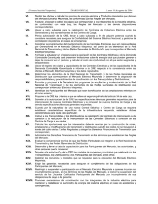 (Primera Sección-Vespertina) DIARIO OFICIAL Lunes 11 de agosto de 2014 
VI. Recibir las ofertas y calcular los precios de energía eléctrica y Productos Asociados que derivan 
del Mercado Eléctrico Mayorista, de conformidad con las Reglas del Mercado; 
VII. Facturar, procesar o cobrar los pagos que correspondan a los integrantes de la industria eléctrica, 
de conformidad con esta Ley, las Reglas del Mercado y las demás disposiciones 
correspondientes; 
VIII. Llevar a cabo subastas para la celebración de Contratos de Cobertura Eléctrica entre los 
Generadores y los representantes de los Centros de Carga; 
IX. Previa autorización de la CRE, llevar a cabo subastas a fin de adquirir potencia cuando lo 
considere necesario para asegurar la Confiabilidad del Sistema Eléctrico Nacional, y gestionar la 
contratación de potencia en casos de emergencia; 
X. Coordinar la programación del mantenimiento de las Centrales Eléctricas que son representadas 
por Generadores en el Mercado Eléctrico Mayorista, así como de los elementos de la Red 
Nacional de Transmisión y de las Redes Generales de Distribución que correspondan al Mercado 
Eléctrico Mayorista; 
XI. Formular y actualizar un programa para la operación de las Centrales Eléctricas y de la Demanda 
Controlable Garantizada que presenten limitaciones sobre la energía total que pueden generar o 
dejar de consumir en un periodo, y calcular el costo de oportunidad con el que serán asignadas y 
despachadas; 
XII. Llevar el registro de costos y capacidades de las Centrales Eléctricas y de las capacidades de la 
Demanda Controlable Garantizada e informar a la CRE respecto a la consistencia entre las 
ofertas al Mercado Eléctrico Mayorista y los datos registrados; 
XIII. Determinar los elementos de la Red Nacional de Transmisión y de las Redes Generales de 
Distribución que correspondan al Mercado Eléctrico Mayorista y determinar la asignación de 
responsabilidades y procedimientos de coordinación con los Transportistas y Distribuidores; 
XIV. Formular y proponer a la Secretaría los programas de ampliación y modernización de la Red 
Nacional de Transmisión y de los elementos de las Redes Generales de Distribución que 
correspondan al Mercado Eléctrico Mayorista; 
XV. Identificar los Participantes del Mercado que sean beneficiarios de las ampliaciones referidas en 
el inciso anterior; 
XVI. Proponer a la CRE los criterios a que se refiere el segundo párrafo del artículo 34 de esta Ley; 
XVII. Someter a la autorización de la CRE las especificaciones técnicas generales requeridas para la 
interconexión de nuevas Centrales Eléctricas y la conexión de nuevos Centros de Carga y las 
demás especificaciones técnicas generales requeridas; 
XVIII. Cuando por la naturaleza de una nueva Central Eléctrica o Centro de Carga se requiera 
establecer características específicas de la infraestructura requerida, establecer dichas 
características para cada caso particular; 
XIX. Instruir a los Transportistas y los Distribuidores la celebración del contrato de interconexión o de 
conexión y la realización de la interconexión de las Centrales Eléctricas o conexión de los 
Centros de Carga a sus redes; 
XX. Calcular las aportaciones que los interesados deberán realizar por la construcción de obras, 
ampliaciones y modificaciones de transmisión y distribución cuando los costos no se recuperen a 
través del cobro de las Tarifas Reguladas y otorgar los Derechos Financieros de Transmisión que 
correspondan; 
XXI. Administrar los Derechos Financieros de Transmisión en los términos que establezcan las Reglas 
del Mercado; 
XXII. Evaluar la conveniencia técnica de que las Redes Particulares se integren a la Red Nacional de 
Transmisión y las Redes Generales de Distribución; 
XXIII. Desarrollar y llevar a cabo la capacitación para los Participantes del Mercado, las autoridades, y 
otras personas que la requieran; 
XXIV. Someter a la autorización de la CRE los modelos de convenios y contratos que celebrará con los 
Transportistas, los Distribuidores y los Participantes del Mercado, entre otros; 
XXV. Celebrar los convenios y contratos que se requieran para la operación del Mercado Eléctrico 
Mayorista; 
XXVI. Exigir las garantías necesarias para asegurar el cumplimiento de las obligaciones de los 
Participantes del Mercado; 
XXVII. Restringir o suspender la participación en el Mercado Eléctrico Mayorista a quienes incurran en 
incumplimientos graves, en los términos de las Reglas del Mercado, e instruir la suspensión del 
servicio de los Usuarios Calificados Participantes del Mercado por incumplimiento de sus 
obligaciones de pago o de garantía; 
XXVIII. Promover mecanismos de coordinación con los integrantes de la industria eléctrica para 
mantener y restablecer el suministro de energía del sistema eléctrico en caso de accidentes y 
contingencias; 
 