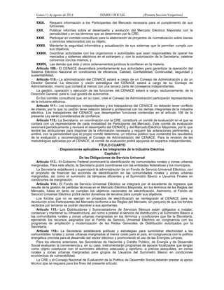 Lunes 11 de agosto de 2014 DIARIO OFICIAL (Primera Sección-Vespertina) 
XXIX. Requerir información a los Participantes del Mercado necesaria para el cumplimiento de sus 
funciones; 
XXX. Publicar informes sobre el desempeño y evolución del Mercado Eléctrico Mayorista con la 
periodicidad y en los términos que se determinen por la CRE; 
XXXI. Participar en comités consultivos para la elaboración de proyectos de normalización sobre bienes 
o servicios relacionados con su objeto; 
XXXII. Mantener la seguridad informática y actualización de sus sistemas que le permitan cumplir con 
sus objetivos; 
XXXIII. Coordinar actividades con los organismos o autoridades que sean responsables de operar los 
mercados y sistemas eléctricos en el extranjero y, con la autorización de la Secretaría, celebrar 
convenios con los mismos, y 
XXXIV. Las demás que éste y otros ordenamientos jurídicos le confieran en la materia. 
Artículo 109.- El CENACE desarrollará prioritariamente sus actividades para garantizar la operación del 
Sistema Eléctrico Nacional en condiciones de eficiencia, Calidad, Confiabilidad, Continuidad, seguridad y 
sustentabilidad. 
Artículo 110.- La administración del CENACE estará a cargo de un Consejo de Administración y de un 
Director General. La dirección y visión estratégica del CENACE estará a cargo de su Consejo de 
Administración, mismo que contará al menos con una tercera parte de consejeros independientes. 
La gestión, operación y ejecución de las funciones del CENACE estará a cargo, exclusivamente, de la 
Dirección General, para lo cual gozará de autonomía. 
En los comités consultivos que, en su caso, cree el Consejo de Administración participarán representantes 
de la industria eléctrica. 
Artículo 111.- Los consejeros independientes y los trabajadores del CENACE no deberán tener conflicto 
de interés, por lo que no podrán tener relación laboral o profesional con los demás integrantes de la industria 
eléctrica. Los trabajadores del CENACE que desempeñen funciones contenidas en el artículo 108 de la 
presente Ley serán considerados de confianza. 
Artículo 112.- La Secretaría, en coordinación con la CRE, constituirá un comité de evaluación en el que se 
contará con un representante de cada modalidad de Participante del Mercado. Este comité de evaluación 
sesionará periódicamente y revisará el desempeño del CENACE y del Mercado Eléctrico Mayorista, por lo que 
tendrá las atribuciones para disponer de la información necesaria y requerir las aclaraciones pertinentes, y 
emitirá, con la periodicidad que el propio comité determine, un informe público que contendrá los resultados 
de la evaluación y recomendaciones al Consejo de Administración del CENACE. Para la revisión de las 
metodologías aplicadas por el CENACE, el comité de evaluación podrá apoyarse en expertos independientes. 
TÍTULO CUARTO 
Disposiciones aplicables a los Integrantes de la Industria Eléctrica 
Capítulo I 
De las Obligaciones de Servicio Universal 
Artículo 113.- El Gobierno Federal promoverá la electrificación de comunidades rurales y zonas urbanas 
marginadas. Para este efecto, la Secretaría podrá coordinarse con las entidades federativas y los municipios. 
La Secretaría establecerá y supervisará la administración de un Fondo de Servicio Universal Eléctrico, con 
el propósito de financiar las acciones de electrificación en las comunidades rurales y zonas urbanas 
marginadas, así como el suministro de lámparas eficientes y el Suministro Básico a Usuarios Finales en 
condiciones de marginación. 
Artículo 114.- El Fondo de Servicio Universal Eléctrico se integrará por el excedente de ingresos que 
resulte de la gestión de pérdidas técnicas en el Mercado Eléctrico Mayorista, en los términos de las Reglas del 
Mercado, hasta en tanto se cumplan los objetivos nacionales de electrificación. Asimismo, el Fondo de 
Servicio Universal Eléctrico podrá recibir donativos de terceros para cumplir sus objetivos. 
Los fondos que no se ejerzan en proyectos de electrificación se reintegrarán al CENACE para su 
devolución a los Participantes del Mercado conforme a las Reglas del Mercado, sin perjuicio de que los fondos 
recibidos por terceros se podrán devolver a sus aportantes. 
Artículo 115.- Los Distribuidores y Suministradores de Servicios Básicos están obligados a instalar, 
conservar y mantener su infraestructura, así como a prestar el servicio de distribución y el Suministro Básico a 
las comunidades rurales y zonas urbanas marginadas en los términos y condiciones que fije la Secretaría, 
ejerciendo los recursos asignados por el Fondo de Servicio Universal Eléctrico en congruencia con los 
programas de ampliación y modernización de las Redes Generales de Distribución autorizados por la 
Secretaría. 
Artículo 116.- La Secretaría establecerá políticas y estrategias para suministrar electricidad a las 
comunidades rurales y zonas urbanas marginadas al menor costo para el país, en congruencia con la política 
energética prevista para el desarrollo del sector eléctrico y promoviendo el uso de las Energías Limpias. 
Para los efectos anteriores, las Secretarías de Hacienda y Crédito Público, de Energía y de Desarrollo 
Social evaluarán la conveniencia y, en su caso, instrumentarán programas de apoyos focalizados que tengan 
como objeto coadyuvar con el suministro eléctrico adecuado y oportuno, a precios asequibles, en zonas 
rurales y zonas urbanas marginadas para grupos de Usuarios del Suministro Básico en condiciones 
económicas de vulnerabilidad. 
La CRE y el Consejo Nacional de Evaluación de la Política de Desarrollo Social deberán prestar el apoyo 
técnico que se requiera para los fines del presente artículo. 
 