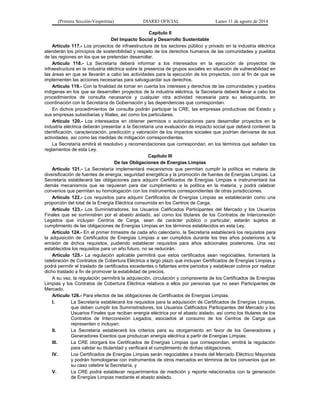 (Primera Sección-Vespertina) DIARIO OFICIAL Lunes 11 de agosto de 2014 
Capítulo II 
Del Impacto Social y Desarrollo Sustentable 
Artículo 117.- Los proyectos de infraestructura de los sectores público y privado en la industria eléctrica 
atenderán los principios de sostenibilidad y respeto de los derechos humanos de las comunidades y pueblos 
de las regiones en los que se pretendan desarrollar. 
Artículo 118.- La Secretaría deberá informar a los interesados en la ejecución de proyectos de 
infraestructura en la industria eléctrica sobre la presencia de grupos sociales en situación de vulnerabilidad en 
las áreas en que se llevarán a cabo las actividades para la ejecución de los proyectos, con el fin de que se 
implementen las acciones necesarias para salvaguardar sus derechos. 
Artículo 119.- Con la finalidad de tomar en cuenta los intereses y derechos de las comunidades y pueblos 
indígenas en los que se desarrollen proyectos de la industria eléctrica, la Secretaría deberá llevar a cabo los 
procedimientos de consulta necesarios y cualquier otra actividad necesaria para su salvaguarda, en 
coordinación con la Secretaría de Gobernación y las dependencias que correspondan. 
En dichos procedimientos de consulta podrán participar la CRE, las empresas productivas del Estado y 
sus empresas subsidiarias y filiales, así como los particulares. 
Artículo 120.- Los interesados en obtener permisos o autorizaciones para desarrollar proyectos en la 
industria eléctrica deberán presentar a la Secretaría una evaluación de impacto social que deberá contener la 
identificación, caracterización, predicción y valoración de los impactos sociales que podrían derivarse de sus 
actividades, así como las medidas de mitigación correspondientes. 
La Secretaría emitirá el resolutivo y recomendaciones que correspondan, en los términos que señalen los 
reglamentos de esta Ley. 
Capítulo III 
De las Obligaciones de Energías Limpias 
Artículo 121.- La Secretaría implementará mecanismos que permitan cumplir la política en materia de 
diversificación de fuentes de energía, seguridad energética y la promoción de fuentes de Energías Limpias. La 
Secretaría establecerá las obligaciones para adquirir Certificados de Energías Limpias e instrumentará los 
demás mecanismos que se requieran para dar cumplimiento a la política en la materia, y podrá celebrar 
convenios que permitan su homologación con los instrumentos correspondientes de otras jurisdicciones. 
Artículo 122.- Los requisitos para adquirir Certificados de Energías Limpias se establecerán como una 
proporción del total de la Energía Eléctrica consumida en los Centros de Carga. 
Artículo 123.- Los Suministradores, los Usuarios Calificados Participantes del Mercado y los Usuarios 
Finales que se suministren por el abasto aislado, así como los titulares de los Contratos de Interconexión 
Legados que incluyan Centros de Carga, sean de carácter público o particular, estarán sujetos al 
cumplimiento de las obligaciones de Energías Limpias en los términos establecidos en esta Ley. 
Artículo 124.- En el primer trimestre de cada año calendario, la Secretaría establecerá los requisitos para 
la adquisición de Certificados de Energías Limpias a ser cumplidos durante los tres años posteriores a la 
emisión de dichos requisitos, pudiendo establecer requisitos para años adicionales posteriores. Una vez 
establecidos los requisitos para un año futuro, no se reducirán. 
Artículo 125.- La regulación aplicable permitirá que estos certificados sean negociables, fomentará la 
celebración de Contratos de Cobertura Eléctrica a largo plazo que incluyan Certificados de Energías Limpias y 
podrá permitir el traslado de certificados excedentes o faltantes entre periodos y establecer cobros por realizar 
dicho traslado a fin de promover la estabilidad de precios. 
A su vez, la regulación permitirá la adquisición, circulación y compraventa de los Certificados de Energías 
Limpias y los Contratos de Cobertura Eléctrica relativos a ellos por personas que no sean Participantes de 
Mercado. 
Artículo 126.- Para efectos de las obligaciones de Certificados de Energías Limpias: 
I. La Secretaría establecerá los requisitos para la adquisición de Certificados de Energías Limpias, 
que deben cumplir los Suministradores, los Usuarios Calificados Participantes del Mercado y los 
Usuarios Finales que reciban energía eléctrica por el abasto aislado, así como los titulares de los 
Contratos de Interconexión Legados, asociados al consumo de los Centros de Carga que 
representen o incluyan; 
II. La Secretaría establecerá los criterios para su otorgamiento en favor de los Generadores y 
Generadores Exentos que produzcan energía eléctrica a partir de Energías Limpias; 
III. La CRE otorgará los Certificados de Energías Limpias que correspondan, emitirá la regulación 
para validar su titularidad y verificará el cumplimiento de dichas obligaciones; 
IV. Los Certificados de Energías Limpias serán negociables a través del Mercado Eléctrico Mayorista 
y podrán homologarse con instrumentos de otros mercados en términos de los convenios que en 
su caso celebre la Secretaría, y 
V. La CRE podrá establecer requerimientos de medición y reporte relacionados con la generación 
de Energías Limpias mediante el abasto aislado. 
 
