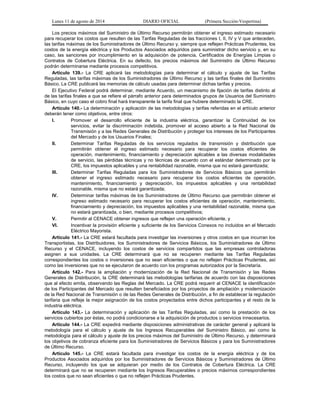 Lunes 11 de agosto de 2014 DIARIO OFICIAL (Primera Sección-Vespertina) 
Los precios máximos del Suministro de Último Recurso permitirán obtener el ingreso estimado necesario 
para recuperar los costos que resulten de las Tarifas Reguladas de las fracciones I, II, IV y V que anteceden, 
las tarifas máximas de los Suministradores de Último Recurso y, siempre que reflejen Prácticas Prudentes, los 
costos de la energía eléctrica y los Productos Asociados adquiridos para suministrar dicho servicio y, en su 
caso, las sanciones por incumplimiento en la adquisición de potencia, Certificados de Energías Limpias o 
Contratos de Cobertura Eléctrica. En su defecto, los precios máximos del Suministro de Último Recurso 
podrán determinarse mediante procesos competitivos. 
Artículo 139.- La CRE aplicará las metodologías para determinar el cálculo y ajuste de las Tarifas 
Reguladas, las tarifas máximas de los Suministradores de Último Recurso y las tarifas finales del Suministro 
Básico. La CRE publicará las memorias de cálculo usadas para determinar dichas tarifas y precios. 
El Ejecutivo Federal podrá determinar, mediante Acuerdo, un mecanismo de fijación de tarifas distinto al 
de las tarifas finales a que se refiere el párrafo anterior para determinados grupos de Usuarios del Suministro 
Básico, en cuyo caso el cobro final hará transparente la tarifa final que hubiere determinado la CRE. 
Artículo 140.- La determinación y aplicación de las metodologías y tarifas referidas en el artículo anterior 
deberán tener como objetivos, entre otros: 
I. Promover el desarrollo eficiente de la industria eléctrica, garantizar la Continuidad de los 
servicios, evitar la discriminación indebida, promover el acceso abierto a la Red Nacional de 
Transmisión y a las Redes Generales de Distribución y proteger los intereses de los Participantes 
del Mercado y de los Usuarios Finales; 
II. Determinar Tarifas Reguladas de los servicios regulados de transmisión y distribución que 
permitirán obtener el ingreso estimado necesario para recuperar los costos eficientes de 
operación, mantenimiento, financiamiento y depreciación aplicables a las diversas modalidades 
de servicio, las pérdidas técnicas y no técnicas de acuerdo con el estándar determinado por la 
CRE, los impuestos aplicables y una rentabilidad razonable, misma que no estará garantizada; 
III. Determinar Tarifas Reguladas para los Suministradores de Servicios Básicos que permitirán 
obtener el ingreso estimado necesario para recuperar los costos eficientes de operación, 
mantenimiento, financiamiento y depreciación, los impuestos aplicables y una rentabilidad 
razonable, misma que no estará garantizada; 
IV. Determinar tarifas máximas de los Suministradores de Último Recurso que permitirán obtener el 
ingreso estimado necesario para recuperar los costos eficientes de operación, mantenimiento, 
financiamiento y depreciación, los impuestos aplicables y una rentabilidad razonable, misma que 
no estará garantizada, o bien, mediante procesos competitivos; 
V. Permitir al CENACE obtener ingresos que reflejen una operación eficiente, y 
VI. Incentivar la provisión eficiente y suficiente de los Servicios Conexos no incluidos en el Mercado 
Eléctrico Mayorista. 
Artículo 141.- La CRE estará facultada para investigar las inversiones y otros costos en que incurran los 
Transportistas, los Distribuidores, los Suministradores de Servicios Básicos, los Suministradores de Último 
Recurso y el CENACE, incluyendo los costos de servicios compartidos que las empresas controladoras 
asignen a sus unidades. La CRE determinará que no se recuperen mediante las Tarifas Reguladas 
correspondientes los costos o inversiones que no sean eficientes o que no reflejen Prácticas Prudentes, así 
como las inversiones que no se ejecutaron de acuerdo con los programas autorizados por la Secretaría. 
Artículo 142.- Para la ampliación y modernización de la Red Nacional de Transmisión y las Redes 
Generales de Distribución, la CRE determinará las metodologías tarifarias de acuerdo con las disposiciones 
que al efecto emita, observando las Reglas del Mercado. La CRE podrá requerir al CENACE la identificación 
de los Participantes del Mercado que resulten beneficiados por los proyectos de ampliación y modernización 
de la Red Nacional de Transmisión o de las Redes Generales de Distribución, a fin de establecer la regulación 
tarifaria que refleje la mejor asignación de los costos proyectados entre dichos participantes y el resto de la 
industria eléctrica. 
Artículo 143.- La determinación y aplicación de las Tarifas Reguladas, así como la prestación de los 
servicios cubiertos por éstas, no podrá condicionarse a la adquisición de productos o servicios innecesarios. 
Artículo 144.- La CRE expedirá mediante disposiciones administrativas de carácter general y aplicará la 
metodología para el cálculo y ajuste de los Ingresos Recuperables del Suministro Básico, así como la 
metodología para el cálculo y ajuste de los precios máximos del Suministro de Último Recurso, y determinará 
los objetivos de cobranza eficiente para los Suministradores de Servicios Básicos y para los Suministradores 
de Último Recurso. 
Artículo 145.- La CRE estará facultada para investigar los costos de la energía eléctrica y de los 
Productos Asociados adquiridos por los Suministradores de Servicios Básicos y Suministradores de Último 
Recurso, incluyendo los que se adquieran por medio de los Contratos de Cobertura Eléctrica. La CRE 
determinará que no se recuperen mediante los Ingresos Recuperables o precios máximos correspondientes 
los costos que no sean eficientes o que no reflejen Prácticas Prudentes. 
 
