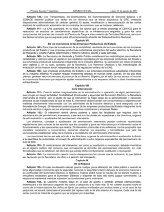 (Primera Sección-Vespertina) DIARIO OFICIAL Lunes 11 de agosto de 2014 
Artículo 146.- Los Transportistas, los Distribuidores, los Suministradores de Servicios Básicos y el 
CENACE deberán publicar sus tarifas en los términos que al efecto establezca la CRE, mediante 
disposiciones administrativas de carácter general. El ajuste, modificación y reestructuración de las tarifas 
implicará la modificación automática de los contratos de suministro que se hubieren celebrado. 
Artículo 147.- La CRE autorizará, en su caso, los cobros que al efecto proponga el CENACE para la 
realización de estudios de características específicas de la infraestructura requerida y para los otros 
componentes del proceso de conexión de Centros de Carga e interconexión de Centrales Eléctricas, así como 
los demás servicios que se requieran para el funcionamiento eficiente del Sistema Eléctrico Nacional. 
Capítulo VII 
De las Inversiones de las Empresas Productivas del Estado 
Artículo 148.- Para fines de la evaluación de la rentabilidad resultante de las inversiones de las empresas 
productivas del Estado y sus empresas productivas subsidiarias integrantes del sector eléctrico, la Secretaría 
de Hacienda y Crédito Público determinará el Retorno Objetivo acorde a cada actividad. 
Artículo 149.- La Secretaría de Hacienda y Crédito Público establecerá las metodologías para evaluar la 
rentabilidad y retornos sobre el capital en los resultados reportados por las empresas productivas del Estado y 
sus empresas productivas subsidiarias integrantes de la industria eléctrica. Su aplicación por estas empresas 
será vigilada y, en su caso, ajustada, por la Secretaría. Los Retornos Objetivos y las metodologías de 
evaluación de los mismos serán independientes de la regulación tarifaria de la CRE. 
Artículo 150.- Las empresas productivas del Estado y sus empresas productivas subsidiarias integrantes 
de la industria eléctrica no podrán realizar inversiones directas en nuevas obras cuando, en los dos años 
previos, generen retornos menores al producto de su Retorno Objetivo por el valor de sus activos o incurran 
en insolvencia financiera que requeriría ajustes extraordinarios a su esquema tarifario u otras transferencias 
extraordinarias. 
Capítulo VIII 
De la Intervención 
Artículo 151.- Cuando existan irregularidades en la administración u operación de algún permisionario, 
que pongan en riesgo la Calidad, Confiabilidad, Continuidad y seguridad del Suministro Eléctrico, la Secretaría 
intervendrá al mismo, con el objeto de que el interventor se haga cargo de la administración y operación 
temporal de las instalaciones de que se trate. El interventor deberá contar con conocimientos y experiencia en 
materias directamente relacionadas con las actividades de la industria eléctrica y será designado por el 
Secretario de Energía. El interventor podrá apoyarse de las empresas productivas del Estado integrantes de la 
industria eléctrica o alguna de sus empresas productivas subsidiarias o empresas filiales. 
Artículo 152.- El interventor tendrá plenos poderes y todas las facultades que requiera para la 
administración del permisionario intervenido y ejercerá sus facultades sin supeditarse a los directivos, órganos 
de administración o apoderados del permisionario intervenido. 
Los directivos, consejos o apoderados del permisionario intervenido podrán continuar reuniéndose 
regularmente para conocer de los asuntos que les competan y para ser informados por el interventor sobre el 
funcionamiento y las operaciones que realice. El interventor podrá citar a los anteriores con los propósitos que 
considere necesarios o convenientes, debiendo observar los requisitos y formalidades que para las 
convocatorias establezcan la ley de la materia y los estatutos del permisionario intervenido. 
Las menciones hechas en este artículo a los directivos, órganos de administración o apoderados incluirán 
a la asamblea de accionistas, al consejo de administración o a los órganos equivalentes del permisionario de 
que se trate. 
Artículo 153.- El nombramiento del interventor, así como su sustitución o revocación, deberán inscribirse 
en el registro público del comercio que corresponda al domicilio del permisionario intervenido, sin más 
formalidades que la exhibición del oficio en que conste dicho nombramiento, sustitución o revocación. 
Artículo 154.- La intervención cesará cuando desaparezcan las causas que la motivaron, lo que deberá 
ser declarado por la Secretaría, de oficio o a petición del interesado. 
Capítulo IX 
De la Requisa 
Artículo 155.- En caso de desastre natural, guerra, huelga, grave alteración del orden público o cuando se 
tema algún peligro inminente para la seguridad nacional, la seguridad interior del país, la economía nacional o 
la Continuidad del Suministro Eléctrico, el Gobierno Federal podrá hacer la requisa de los bienes muebles e 
inmuebles necesarios para el Suministro Eléctrico y disponer de todo ello como juzgue conveniente. La 
requisa se mantendrá mientras subsistan las condiciones que la motivaron. 
Artículo 156.- El Gobierno Federal, salvo en el caso de guerra o conflicto armado internacionales, 
indemnizará a los afectados pagando los daños y perjuicios a su valor real. Si no hubiere acuerdo sobre el 
monto de la indemnización, los daños se fijarán por peritos nombrados por ambas partes y, en el caso de los 
perjuicios, se tomará como base el promedio del ingreso neto en el año anterior a la requisa. Cada una de las 
partes cubrirá la mitad de los gastos que se originen por el peritaje. 
 