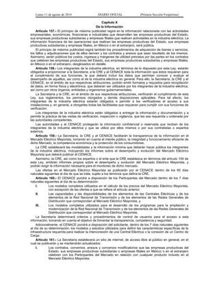 Lunes 11 de agosto de 2014 DIARIO OFICIAL (Primera Sección-Vespertina) 
Capítulo X 
De la Información 
Artículo 157.- El principio de máxima publicidad regirá en la información relacionada con las actividades 
empresariales, económicas, financieras e industriales que desarrollen las empresas productivas del Estado, 
sus empresas productivas subsidiarias y empresas filiales que realicen actividades en la industria eléctrica. La 
información financiera de las operaciones que realicen las empresas productivas del Estado, sus empresas 
productivas subsidiarias y empresas filiales, en México o en el extranjero, será pública. 
El principio de máxima publicidad regirá también los procedimientos de adquisición de bienes o servicios, 
los fallos y adjudicaciones que de ellos deriven y los contratos y anexos que sean resultado de los mismos. 
Asimismo, serán públicos los costos, ingresos y márgenes de utilidad previstos por las partes en los contratos 
que celebren las empresas productivas del Estado, sus empresas productivas subsidiarias y empresas filiales, 
en México o en el extranjero, desglosados en detalle. 
Artículo 158.- Los integrantes de la industria eléctrica, en términos de lo dispuesto por esta Ley, estarán 
obligados a proporcionar a la Secretaría, a la CRE y al CENACE toda la información que éstos requieran para 
el cumplimiento de sus funciones, la que deberá incluir los datos que permitan conocer y evaluar el 
desempeño de aquéllos, así como el de la industria eléctrica en general. Para ello, la Secretaría, la CRE y el 
CENACE, en el ámbito de sus respectivas atribuciones, podrán emitir formatos y requisitos para recopilación 
de datos, en forma física y electrónica, que deberán ser utilizados por los integrantes de la industria eléctrica, 
así como por otros órganos, entidades y organismos gubernamentales. 
La Secretaría y la CRE, en el ámbito de sus respectivas atribuciones, verificarán el cumplimiento de esta 
Ley, sus reglamentos, los permisos otorgados y demás disposiciones aplicables. Para tal efecto, los 
integrantes de la industria eléctrica estarán obligados a permitir a los verificadores el acceso a sus 
instalaciones y, en general, a otorgarles todas las facilidades que requieran para cumplir con sus funciones de 
verificación. 
Los integrantes de la industria eléctrica están obligados a entregar la información y documentación y a 
permitir la práctica de las visitas de verificación, inspección o vigilancia, que les sea requerida u ordenada por 
las autoridades competentes. 
Las autoridades y el CENACE protegerán la información confidencial o reservada que reciban de los 
integrantes de la industria eléctrica y que se utilice por ellos mismos o por sus contratistas o expertos 
externos. 
Artículo 159.- La Secretaría, la CRE y el CENACE facilitarán la transparencia de la información en el 
Mercado Eléctrico Mayorista, tomando en cuenta el interés público, la integridad y funcionamiento eficiente de 
dicho Mercado, la competencia económica y la protección de los consumidores. 
La CRE establecerá las modalidades y la información mínima que deberán hacer pública los integrantes 
de la industria eléctrica, incluyendo los informes sobre el desempeño y evolución del Mercado Eléctrico 
Mayorista que deberá publicar el CENACE. 
Asimismo, la CRE, así como los expertos o el ente que la CRE establezca en términos del artículo 104 de 
esta Ley, emitirán informes propios sobre el desempeño y evolución del Mercado Eléctrico Mayorista, y 
podrán exigir la información necesaria para el monitoreo de dicho mercado. 
Las ofertas en el Mercado Eléctrico Mayorista se publicarán por el CENACE dentro de los 60 días 
naturales siguientes al día de que se trate, sujeto a los términos que defina la CRE. 
Artículo 160.- El CENACE pondrá a disposición de los Participantes del Mercado dentro de los 7 días 
naturales siguientes al día de su determinación: 
I. Los modelos completos utilizados en el cálculo de los precios del Mercado Eléctrico Mayorista, 
con excepción de las ofertas a que se refiere el artículo anterior; 
II. Las capacidades y las disponibilidades de los elementos de las Centrales Eléctricas y de los 
elementos de la Red Nacional de Transmisión y de los elementos de las Redes Generales de 
Distribución que correspondan al Mercado Eléctrico Mayorista, y 
III. Los modelos completos utilizados para el desarrollo de los programas para la ampliación y 
modernización de la Red Nacional de Transmisión y de los elementos de las Redes Generales de 
Distribución que correspondan al Mercado Eléctrico Mayorista. 
La Secretaría determinará criterios y procedimientos de control de usuarios para el acceso a esta 
información, tomando en cuenta el objetivo de fomentar la transparencia, competencia y seguridad. 
Adicionalmente, el CENACE pondrá a disposición del solicitante, dentro de los 7 días naturales siguientes 
al día de su determinación, los modelos y estudios utilizados para definir las características específicas de la 
infraestructura requerida para realizar la interconexión de una Central Eléctrica o la conexión de un Centro de 
Carga. 
Artículo 161.- La Secretaría establecerá un sitio de internet, de acceso libre al público en general, en el 
cual se publicarán y se mantendrán actualizados: 
I. Los contratos, convenios, anexos y convenios modificatorios que las empresas productivas del 
Estado, sus empresas productivas subsidiarias o empresas filiales en México o en el extranjero 
celebren con los Participantes del Mercado en relación con cualquier producto incluido en el 
Mercado Eléctrico Mayorista; 
 