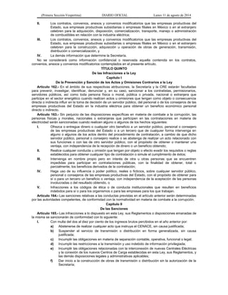 (Primera Sección-Vespertina) DIARIO OFICIAL Lunes 11 de agosto de 2014 
II. Los contratos, convenios, anexos y convenios modificatorios que las empresas productivas del 
Estado, sus empresas productivas subsidiarias o empresas filiales en México o en el extranjero 
celebren para la adquisición, disposición, comercialización, transporte, manejo o administración 
de combustibles en relación con la industria eléctrica; 
III. Los contratos, convenios, anexos y convenios modificatorios que las empresas productivas del 
Estado, sus empresas productivas subsidiarias o empresas filiales en México o en el extranjero 
celebren para la construcción, adquisición u operación de obras de generación, transmisión, 
distribución o comercialización, y 
IV. La demás información que determine la Secretaría. 
No se considerará como información confidencial o reservada aquella contenida en los contratos, 
convenios, anexos y convenios modificatorios contemplados en el presente artículo. 
TÍTULO QUINTO 
De las Infracciones a la Ley 
Capítulo I 
De la Prevención y Sanción de los Actos y Omisiones Contrarios a la Ley 
Artículo 162.- En el ámbito de sus respectivas atribuciones, la Secretaría y la CRE estarán facultadas 
para prevenir, investigar, identificar, denunciar y, en su caso, sancionar a los contratistas, permisionarios, 
servidores públicos, así como toda persona física o moral, pública o privada, nacional o extranjera que 
participe en el sector energético cuando realicen actos u omisiones que tengan como objeto o consecuencia 
directa o indirecta influir en la toma de decisión de un servidor público, del personal o de los consejeros de las 
empresas productivas del Estado en la industria eléctrica para obtener un beneficio económico personal 
directo o indirecto. 
Artículo 163.- Sin perjuicio de las disposiciones específicas en materia de combate a la corrupción, las 
personas físicas y morales, nacionales o extranjeras que participen en las contrataciones en materia de 
electricidad serán sancionadas cuando realicen alguno o algunos de los hechos siguientes: 
I. Ofrezca o entregue dinero o cualquier otro beneficio a un servidor público, personal o consejero 
de las empresas productivas del Estado o a un tercero que de cualquier forma intervenga en 
alguno o algunos de los actos dentro del procedimiento de contratación, a cambio de que dicho 
servidor público, personal o consejero realice o se abstenga de realizar un acto relacionado con 
sus funciones o con las de otro servidor público, con el propósito de obtener o mantener una 
ventaja, con independencia de la recepción de dinero o un beneficio obtenido; 
II. Realice cualquier conducta u omisión que tengan por objeto o efecto evadir los requisitos o reglas 
establecidos para obtener cualquier tipo de contratación o simule el cumplimiento de éstos; 
III. Intervenga en nombre propio pero en interés de otra u otras personas que se encuentren 
impedidas para participar en contrataciones públicas, con la finalidad de obtener, total o 
parcialmente, los beneficios derivados de la contratación; 
IV. Haga uso de su influencia o poder político, reales o ficticios, sobre cualquier servidor público, 
personal o consejeros de las empresas productivas del Estado, con el propósito de obtener para 
sí o para un tercero un beneficio o ventaja, con independencia de la aceptación de las personas 
involucradas o del resultado obtenido, o 
V. Infracciones a los códigos de ética o de conducta institucionales que resulten en beneficios 
indebidos para sí o para los organismos o para las empresas para los que trabajan. 
Artículo 164.- Las sanciones relativas a las conductas previstas en el artículo anterior serán determinadas 
por las autoridades competentes, de conformidad con la normatividad en materia de combate a la corrupción. 
Capítulo II 
De las Sanciones 
Artículo 165.- Las infracciones a lo dispuesto en esta Ley, sus Reglamentos o disposiciones emanadas de 
la misma se sancionarán de conformidad con lo siguiente: 
I. Con multa del dos al diez por ciento de los ingresos brutos percibidos en el año anterior por: 
a) Abstenerse de realizar cualquier acto que instruya el CENACE, sin causa justificada; 
b) Suspender el servicio de transmisión o distribución en forma generalizada, sin causa 
justificada; 
c) Incumplir las obligaciones en materia de separación contable, operativa, funcional o legal; 
d) Incumplir las restricciones a la transmisión y uso indebido de información privilegiada; 
e) Incumplir las obligaciones relacionadas con la interconexión de nuevas Centrales Eléctricas 
y la conexión de los nuevos Centros de Carga establecidas en esta Ley, sus Reglamentos, y 
las demás disposiciones legales y administrativas aplicables; 
f) Dar inicio a la construcción de obras de transmisión o distribución sin la autorización de la 
Secretaría; 
 