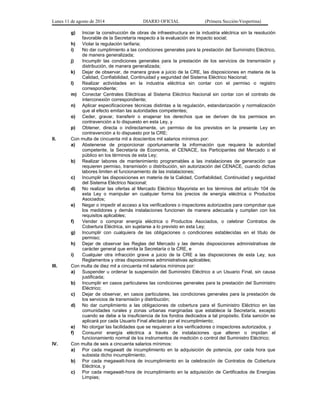 Lunes 11 de agosto de 2014 DIARIO OFICIAL (Primera Sección-Vespertina) 
g) Iniciar la construcción de obras de infraestructura en la industria eléctrica sin la resolución 
favorable de la Secretaría respecto a la evaluación de impacto social; 
h) Violar la regulación tarifaria; 
i) No dar cumplimiento a las condiciones generales para la prestación del Suministro Eléctrico, 
de manera generalizada; 
j) Incumplir las condiciones generales para la prestación de los servicios de transmisión y 
distribución, de manera generalizada; 
k) Dejar de observar, de manera grave a juicio de la CRE, las disposiciones en materia de la 
Calidad, Confiabilidad, Continuidad y seguridad del Sistema Eléctrico Nacional; 
l) Realizar actividades en la industria eléctrica sin contar con el permiso o registro 
correspondiente; 
m) Conectar Centrales Eléctricas al Sistema Eléctrico Nacional sin contar con el contrato de 
interconexión correspondiente; 
n) Aplicar especificaciones técnicas distintas a la regulación, estandarización y normalización 
que al efecto emitan las autoridades competentes; 
o) Ceder, gravar, transferir o enajenar los derechos que se deriven de los permisos en 
contravención a lo dispuesto en esta Ley, y 
p) Obtener, directa o indirectamente, un permiso de los previstos en la presente Ley en 
contravención a lo dispuesto por la CRE; 
II. Con multa de cincuenta mil a doscientos mil salarios mínimos por: 
a) Abstenerse de proporcionar oportunamente la información que requiera la autoridad 
competente, la Secretaría de Economía, el CENACE, los Participantes del Mercado o el 
público en los términos de esta Ley; 
b) Realizar labores de mantenimiento programables a las instalaciones de generación que 
requieren permiso, transmisión o distribución, sin autorización del CENACE, cuando dichas 
labores limiten el funcionamiento de las instalaciones; 
c) Incumplir las disposiciones en materia de la Calidad, Confiabilidad, Continuidad y seguridad 
del Sistema Eléctrico Nacional; 
d) No realizar las ofertas al Mercado Eléctrico Mayorista en los términos del artículo 104 de 
esta Ley o manipular en cualquier forma los precios de energía eléctrica o Productos 
Asociados; 
e) Negar o impedir el acceso a los verificadores o inspectores autorizados para comprobar que 
los medidores y demás instalaciones funcionen de manera adecuada y cumplan con los 
requisitos aplicables; 
f) Vender o comprar energía eléctrica o Productos Asociados, o celebrar Contratos de 
Cobertura Eléctrica, sin sujetarse a lo previsto en esta Ley; 
g) Incumplir con cualquiera de las obligaciones o condiciones establecidas en el título de 
permiso; 
h) Dejar de observar las Reglas del Mercado y las demás disposiciones administrativas de 
carácter general que emita la Secretaría o la CRE, e 
i) Cualquier otra infracción grave a juicio de la CRE a las disposiciones de esta Ley, sus 
Reglamentos y otras disposiciones administrativas aplicables; 
III. Con multa de diez mil a cincuenta mil salarios mínimos por: 
a) Suspender u ordenar la suspensión del Suministro Eléctrico a un Usuario Final, sin causa 
justificada; 
b) Incumplir en casos particulares las condiciones generales para la prestación del Suministro 
Eléctrico; 
c) Dejar de observar, en casos particulares, las condiciones generales para la prestación de 
los servicios de transmisión y distribución; 
d) No dar cumplimiento a las obligaciones de cobertura para el Suministro Eléctrico en las 
comunidades rurales y zonas urbanas marginadas que establece la Secretaría, excepto 
cuando se debe a la insuficiencia de los fondos dedicados a tal propósito. Esta sanción se 
aplicará por cada Usuario Final afectado por el incumplimiento; 
e) No otorgar las facilidades que se requieran a los verificadores o inspectores autorizados, y 
f) Consumir energía eléctrica a través de instalaciones que alteren o impidan el 
funcionamiento normal de los instrumentos de medición o control del Suministro Eléctrico; 
IV. Con multa de seis a cincuenta salarios mínimos: 
a) Por cada megawatt de incumplimiento en la adquisición de potencia, por cada hora que 
subsista dicho incumplimiento; 
b) Por cada megawatt-hora de incumplimiento en la celebración de Contratos de Cobertura 
Eléctrica, y 
c) Por cada megawatt-hora de incumplimiento en la adquisición de Certificados de Energías 
Limpias; 
 