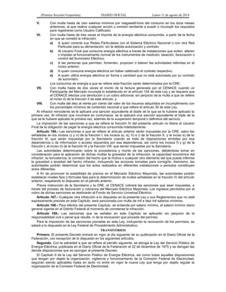(Primera Sección-Vespertina) DIARIO OFICIAL Lunes 11 de agosto de 2014 
V. Con multa hasta de cien salarios mínimos por megawatt-hora del consumo en los doce meses 
anteriores, al que realice cualquier acción u omisión tendiente a evadir o incumplir los requisitos 
para registrarse como Usuario Calificado; 
VI. Con multa hasta de tres veces el importe de la energía eléctrica consumida, a partir de la fecha 
en que se cometió la infracción: 
a) A quien conecte sus Redes Particulares con el Sistema Eléctrico Nacional o con otra Red 
Particular para su alimentación, sin la debida autorización y contrato; 
b) Al Usuario Final que consuma energía eléctrica a través de instalaciones que eviten, alteren 
o impidan el funcionamiento normal de los instrumentos de medición, tasación, facturación o 
control del Suministro Eléctrico; 
c) A las personas que permitan, fomenten, propicien o toleren las actividades referidas en el 
inciso anterior; 
d) A quien consuma energía eléctrica sin haber celebrado el contrato respectivo; 
e) A quien utilice energía eléctrica en forma o cantidad que no esté autorizada por su contrato 
de suministro. 
Los consumos de energía a que se refiere esta fracción serán determinados por la CRE; 
VII. Con multa hasta de dos veces el monto de la factura generada por el CENACE cuando un 
Participante del Mercado incumpla lo establecido en el artículo 104 de esta Ley y se requiera que 
el CENACE efectúe una devolución o un cobro adicional, sin perjuicio de la multa a que se refiere 
el inciso d) de la fracción II de este artículo, y 
VIII. Con multa del diez al veinte por ciento del valor de los insumos adquiridos en incumplimiento con 
los porcentajes mínimos de contenido nacional a que refiere el artículo 30 de esta Ley. 
Al infractor reincidente se le aplicará una sanción equivalente al doble de la que se le hubiere aplicado la 
primera vez. Al infractor que incurriere en contumacia, se le aplicará una sanción equivalente al triple de la 
que se le hubiere aplicado la primera vez, además de la suspensión temporal o definitiva del servicio. 
La imposición de las sanciones a que se refiere la fracción IV del presente artículo no libera al Usuario 
Final de la obligación de pagar la energía eléctrica consumida indebidamente. 
Artículo 166.- Las sanciones a que se refiere el artículo anterior serán impuestas por la CRE, salvo las 
señaladas en los incisos c) y n) de la fracción I, los incisos a), e), h) e i) de la fracción II, y el inciso e) de la 
fracción III, que serán impuestas por la Secretaría cuando se trate de disposiciones emitidas por esa 
dependencia o de información o acceso requeridos por esa dependencia, así como los incisos f) y g) de la 
fracción I, el inciso d) de la fracción III y la fracción VIII, que serían impuestas por la Secretaría. 
Las autoridades determinarán sobre la procedencia y monto de las sanciones, debiéndose tomar en 
consideración para la aplicación de dichas multas la gravedad de la infracción, la capacidad económica del 
infractor, la reincidencia, la comisión del hecho que la motiva o cualquier otro elemento del que pueda inferirse 
la gravedad o levedad del hecho infractor, incluyendo las acciones tomadas para corregirlo. Asimismo, las 
autoridades podrán determinar que los actos realizados en diferentes instalaciones o periodos constituyen 
actos diferentes. 
A fin de promover la estabilidad de precios en el Mercado Eléctrico Mayorista, las autoridades podrán 
establecer niveles fijos o fórmulas fijas para la determinación de multas señaladas en la fracción IV del artículo 
anterior, respetando lo dispuesto en el párrafo anterior. 
Previa instrucción de la Secretaría y la CRE, el CENACE cobrará las sanciones que sean impuestas, a 
través del proceso de facturación y cobranza del Mercado Eléctrico Mayorista. Los ingresos percibidos por el 
cobro de dichas sanciones se destinarán al Fondo de Servicio Universal Eléctrico. 
Artículo 167.- Cualquier otra infracción a lo dispuesto en la presente Ley o sus Reglamentos que no esté 
expresamente prevista en este Capítulo, será sancionada con multa de mil a diez mil salarios mínimos. 
Artículo 168.- Para efectos del presente Capítulo, se entiende por salario mínimo, el salario mínimo diario 
general vigente en el Distrito Federal al momento de cometerse la infracción. 
Artículo 169.- Las sanciones que se señalan en este Capítulo se aplicarán sin perjuicio de la 
responsabilidad civil o penal que resulte, ni de la revocación que proceda del permiso. 
Para la imposición de las sanciones previstas en esta Ley, incluyendo la revocación de los permisos, se 
estará a lo dispuesto en la Ley Federal de Procedimiento Administrativo. 
TRANSITORIOS 
Primero. El presente Decreto entrará en vigor al día siguiente de su publicación en el Diario Oficial de la 
Federación, con excepción de lo dispuesto en los siguientes artículos. 
Segundo. Con la salvedad a que se refiere el párrafo siguiente, se abroga la Ley del Servicio Público de 
Energía Eléctrica, publicada en el Diario Oficial de la Federación el 22 de diciembre de 1975 y se derogan las 
demás disposiciones que se opongan al presente Decreto. 
El Capítulo II de la Ley del Servicio Público de Energía Eléctrica, así como todas aquellas disposiciones 
que tengan por objeto la organización, vigilancia y funcionamiento de la Comisión Federal de Electricidad, 
seguirán siendo aplicables hasta en tanto no entre en vigor la nueva Ley que tenga por objeto regular la 
organización de la Comisión Federal de Electricidad. 
 