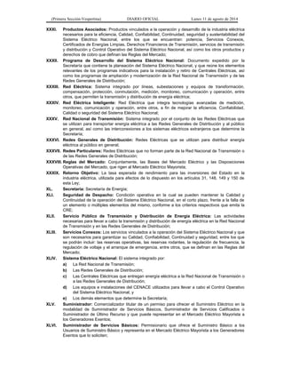 (Primera Sección-Vespertina) DIARIO OFICIAL Lunes 11 de agosto de 2014 
XXXI. Productos Asociados: Productos vinculados a la operación y desarrollo de la industria eléctrica 
necesarios para la eficiencia, Calidad, Confiabilidad, Continuidad, seguridad y sustentabilidad del 
Sistema Eléctrico Nacional, entre los que se encuentran: potencia, Servicios Conexos, 
Certificados de Energías Limpias, Derechos Financieros de Transmisión, servicios de transmisión 
y distribución y Control Operativo del Sistema Eléctrico Nacional, así como los otros productos y 
derechos de cobro que definan las Reglas del Mercado; 
XXXII. Programa de Desarrollo del Sistema Eléctrico Nacional: Documento expedido por la 
Secretaría que contiene la planeación del Sistema Eléctrico Nacional, y que reúne los elementos 
relevantes de los programas indicativos para la instalación y retiro de Centrales Eléctricas, así 
como los programas de ampliación y modernización de la Red Nacional de Transmisión y de las 
Redes Generales de Distribución; 
XXXIII. Red Eléctrica: Sistema integrado por líneas, subestaciones y equipos de transformación, 
compensación, protección, conmutación, medición, monitoreo, comunicación y operación, entre 
otros, que permiten la transmisión y distribución de energía eléctrica; 
XXXIV. Red Eléctrica Inteligente: Red Eléctrica que integra tecnologías avanzadas de medición, 
monitoreo, comunicación y operación, entre otros, a fin de mejorar la eficiencia, Confiabilidad, 
Calidad o seguridad del Sistema Eléctrico Nacional; 
XXXV. Red Nacional de Transmisión: Sistema integrado por el conjunto de las Redes Eléctricas que 
se utilizan para transportar energía eléctrica a las Redes Generales de Distribución y al público 
en general, así como las interconexiones a los sistemas eléctricos extranjeros que determine la 
Secretaría; 
XXXVI. Redes Generales de Distribución: Redes Eléctricas que se utilizan para distribuir energía 
eléctrica al público en general; 
XXXVII. Redes Particulares: Redes Eléctricas que no forman parte de la Red Nacional de Transmisión o 
de las Redes Generales de Distribución; 
XXXVIII. Reglas del Mercado: Conjuntamente, las Bases del Mercado Eléctrico y las Disposiciones 
Operativas del Mercado, que rigen al Mercado Eléctrico Mayorista; 
XXXIX. Retorno Objetivo: La tasa esperada de rendimiento para las inversiones del Estado en la 
industria eléctrica, utilizada para efectos de lo dispuesto en los artículos 31, 148, 149 y 150 de 
esta Ley; 
XL. Secretaría: Secretaría de Energía; 
XLI. Seguridad de Despacho: Condición operativa en la cual se pueden mantener la Calidad y 
Continuidad de la operación del Sistema Eléctrico Nacional, en el corto plazo, frente a la falla de 
un elemento o múltiples elementos del mismo, conforme a los criterios respectivos que emita la 
CRE; 
XLII. Servicio Público de Transmisión y Distribución de Energía Eléctrica: Las actividades 
necesarias para llevar a cabo la transmisión y distribución de energía eléctrica en la Red Nacional 
de Transmisión y en las Redes Generales de Distribución; 
XLIII. Servicios Conexos: Los servicios vinculados a la operación del Sistema Eléctrico Nacional y que 
son necesarios para garantizar su Calidad, Confiabilidad, Continuidad y seguridad, entre los que 
se podrán incluir: las reservas operativas, las reservas rodantes, la regulación de frecuencia, la 
regulación de voltaje y el arranque de emergencia, entre otros, que se definan en las Reglas del 
Mercado; 
XLIV. Sistema Eléctrico Nacional: El sistema integrado por: 
a) La Red Nacional de Transmisión; 
b) Las Redes Generales de Distribución; 
c) Las Centrales Eléctricas que entregan energía eléctrica a la Red Nacional de Transmisión o 
a las Redes Generales de Distribución; 
d) Los equipos e instalaciones del CENACE utilizados para llevar a cabo el Control Operativo 
del Sistema Eléctrico Nacional, y 
e) Los demás elementos que determine la Secretaría; 
XLV. Suministrador: Comercializador titular de un permiso para ofrecer el Suministro Eléctrico en la 
modalidad de Suministrador de Servicios Básicos, Suministrador de Servicios Calificados o 
Suministrador de Último Recurso y que puede representar en el Mercado Eléctrico Mayorista a 
los Generadores Exentos; 
XLVI. Suministrador de Servicios Básicos: Permisionario que ofrece el Suministro Básico a los 
Usuarios de Suministro Básico y representa en el Mercado Eléctrico Mayorista a los Generadores 
Exentos que lo soliciten; 
 