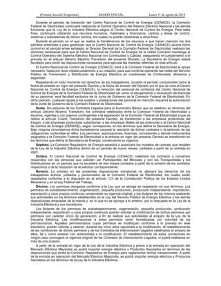 (Primera Sección-Vespertina) DIARIO OFICIAL Lunes 11 de agosto de 2014 
Durante el periodo de transición del Centro Nacional de Control de Energía (CENACE), la Comisión 
Federal de Electricidad continuará realizando el Control Operativo del Sistema Eléctrico Nacional y las demás 
funciones que la Ley de la Industria Eléctrica asigna al Centro Nacional de Control de Energía. Para tales 
fines, continuará utilizando sus recursos humanos, materiales y financieros, centros y áreas de control, 
sistemas y subsistemas de dichos centros, los cuales no podrán destinarse a otros fines. 
Durante el período en el que se realice la transferencia de los recursos a que hacen mención los dos 
párrafos anteriores y para garantizar que el Centro Nacional de Control de Energía (CENACE) asuma dicho 
control en el periodo antes señalado, el Director General de la Comisión Federal de Electricidad realizará las 
acciones necesarias para que el Centro Nacional de Control de Energía de la citada Comisión mantenga el 
Control Operativo del Sistema Eléctrico Nacional con Continuidad y Calidad, asegurando el cumplimiento a lo 
previsto en el artículo Décimo Séptimo Transitorio del presente Decreto. La Secretaría de Energía estará 
facultada para emitir las disposiciones necesarias para ejecutar las medidas referidas en este artículo. 
El Centro Nacional de Control de Energía (CENACE) dará a la Comisión Federal de Electricidad el apoyo 
necesario, hasta por doce meses posteriores a su creación, para que continúe operando las redes del Servicio 
Público de Transmisión y Distribución de Energía Eléctrica en condiciones de Continuidad, eficiencia y 
seguridad. 
Respetando en todo momento los derechos de los trabajadores, durante el período comprendido entre la 
fecha de entrada en vigor del presente Decreto y la fecha de emisión del Decreto por el que se crea el Centro 
Nacional de Control de Energía (CENACE), la remoción del personal de confianza del Centro Nacional de 
Control de Energía de la Comisión Federal de Electricidad así como el otorgamiento o revocación de licencias 
de su personal, será facultad exclusiva de la Junta de Gobierno de la Comisión Federal de Electricidad. En 
dicho periodo, cualquier ajuste a los sueldos y prestaciones del personal en mención requerirá la autorización 
de la Junta de Gobierno de la Comisión Federal de Electricidad. 
Sexto. Sin perjuicio de los Contratos Legados para el Suministro Básico que se celebren en términos del 
artículo Décimo Noveno Transitorio, los contratos celebrados entre la Comisión Federal de Electricidad y 
terceros, vigentes o con pasivos contingentes a la separación de la Comisión Federal de Electricidad a que se 
refiere el artículo Cuarto Transitorio del presente Decreto, se transferirán a las empresas productivas del 
Estado, a las empresas productivas subsidiarias, a las empresas filiales de las anteriores o al Centro Nacional 
de Control de Energía (CENACE), según corresponda, en los términos que defina la Secretaría de Energía. 
Bajo ninguna circunstancia dicha transferencia causará la rescisión de dichos contratos o la extinción de las 
obligaciones contenidas en ellos. Los permisos, autorizaciones, licencias, concesiones y demás instrumentos 
asignados a la Comisión Federal de Electricidad a la entrada en vigor del presente Decreto se transferirán en 
los términos que defina la Secretaría de Energía, conservando su vigencia. 
Séptimo. La Comisión Reguladora de Energía expedirá o autorizará los modelos de contrato que resulten 
de la Ley de la Industria Eléctrica dentro de un periodo de nueve meses, contados a partir de su entrada en 
vigor. 
Octavo. El Centro Nacional de Control de Energía (CENACE) celebrará los contratos y convenios 
requeridos con las personas que soliciten ser Participantes del Mercado y con los Transportistas y los 
Distribuidores en un periodo que no excederá de tres meses contados a partir de la emisión de los contratos 
respectivos o de la recepción de la solicitud correspondiente. 
Noveno. Lo previsto en las presentes disposiciones transitorias no afectará los derechos de los 
trabajadores activos, jubilados y pensionados de la Comisión Federal de Electricidad, los cuales serán 
respetados conforme a lo dispuesto en el artículo 123 de la Constitución Política de los Estados Unidos 
Mexicanos y en la Ley Federal del Trabajo. 
Décimo. Los permisos otorgados conforme a la Ley que se abroga se respetarán en sus términos. Los 
permisos de autoabastecimiento, cogeneración, pequeña producción, producción independiente, importación, 
exportación y usos propios continuos conservarán su vigencia original, y los titulares de los mismos realizarán 
sus actividades en los términos establecidos en la Ley del Servicio Público de Energía Eléctrica y las demás 
disposiciones emanadas de la misma y, en lo que no se oponga a lo anterior, por lo dispuesto en la Ley de la 
Industria Eléctrica y sus transitorios. 
Los titulares de los permisos de autoabastecimiento, cogeneración, pequeña producción, producción 
independiente, exportación y usos propios continuos podrán solicitar la modificación de dichos permisos por 
permisos con carácter único de generación, a fin de realizar sus actividades al amparo de la Ley de la 
Industria Eléctrica. Las modificaciones a estos permisos serán formalizadas por voluntad de los 
permisionarios. Aquellos permisionarios cuyos permisos se modifiquen conforme a lo previsto en este 
transitorio, podrán solicitar y obtener, durante los cinco años siguientes a la modificación, el restablecimiento 
de las condiciones de dichos permisos y de los Contratos de Interconexión Legados celebrados al amparo de 
ellos, tal y como existían con anterioridad a la modificación. El restablecimiento de estas condiciones en 
ningún caso prorrogará la vigencia original de los Contratos de Interconexión Legados, ni podrá realizarse en 
más de una ocasión. 
A partir de la entrada en vigor de la Ley de la Industria Eléctrica y previo a la entrada en operación del 
Mercado Eléctrico Mayorista se podrá importar energía eléctrica y Productos Asociados en términos de las 
disposiciones que emita la Comisión Reguladora de Energía para reglamentar dichas transacciones. A partir 
de la entrada en operación del Mercado Eléctrico Mayorista, se podrá importar energía eléctrica y Productos 
Asociados en los términos de la Ley de la Industria Eléctrica. 
 