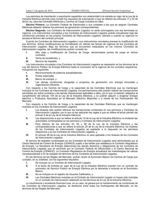 Lunes 11 de agosto de 2014 DIARIO OFICIAL (Primera Sección-Vespertina) 
Los permisos de importación y exportación expedidos con anterioridad a la entrada en vigor de la Ley de la 
Industria Eléctrica servirán para cumplir los requisitos de autorización a que se refieren los artículos 17 y 22 de 
dicha Ley, para las Centrales Eléctricas y Centros de Carga incluidos en ellas. 
Décimo Primero. La Comisión Federal de Electricidad o sus unidades a las que se asignen Centrales 
Eléctricas deberán obtener los permisos de generación correspondientes. 
Décimo Segundo. Los Contratos de Interconexión Legados no serán prorrogados una vez terminada su 
vigencia. Los instrumentos vinculados a los Contratos de Interconexión Legados podrán actualizarse bajo las 
condiciones previstas en los propios Contratos de Interconexión Legados, siempre y cuando su vigencia no 
exceda el término del contrato principal. 
Cuando los Contratos de Interconexión Legados o sus instrumentos vinculados prevean la modificación de 
sus términos, dichas modificaciones se formalizarán sin afectar las fechas de vigencia de los Contratos de 
Interconexión Legados. Bajo los términos que se encuentren estipulados en los mismos Contratos de 
Interconexión Legados, las modificaciones podrán consistir en: 
I. Alta, baja y modificación de Centros de Carga, denominados puntos de carga en dichos 
contratos; 
II. Venta de excedentes, y 
III. Servicio de respaldo. 
Los instrumentos vinculados a los Contratos de Interconexión Legados se respetarán en los términos de la 
Ley del Servicio Público de Energía Eléctrica hasta la conclusión de la vigencia de los contratos respectivos, 
incluyendo los siguientes: 
I. Reconocimiento de potencia autoabastecida; 
II. Porteo estampilla; 
III. Banco de energía, y 
IV. Las demás condiciones otorgadas a proyectos de generación con energía renovable y 
cogeneración eficiente. 
Con respecto a los Centros de Carga y la capacidad de las Centrales Eléctricas que se mantengan 
incluidos en los Contratos de Interconexión Legados, los permisionarios sólo podrán realizar las transacciones 
permitidas por estos contratos y las demás disposiciones aplicables a ellos, por lo que no estarán obligados al 
cumplimiento del artículo 104 de la Ley de la Industria Eléctrica, y no podrán adquirir o enajenar energía 
eléctrica o Productos Asociados en el Mercado Eléctrico Mayorista o a través de los Participantes del 
Mercado. 
Con respecto a los Centros de Carga y la capacidad de las Centrales Eléctricas que se mantengan 
incluidos en los Contratos de Interconexión Legados: 
I. Los titulares sólo podrán efectuar las transacciones contenidas en sus permisos y Contratos de 
Interconexión Legados, por lo que no les aplicarán las reglas a que se refiere el tercer párrafo del 
artículo 8 de la Ley de la Industria Eléctrica; 
II. Las disposiciones a que se refiere el artículo 19 de la Ley de la Industria Eléctrica no limitarán las 
actividades contempladas en los permisos y Contratos de Interconexión Legados; 
III. Para efectos de los artículos 43, 64 y 98 de la Ley de la Industria Eléctrica y las 
contraprestaciones a que se refiere el artículo 25 de la Ley de la Industria Eléctrica, los titulares 
de los Contratos de Interconexión Legados se sujetarán a lo dispuesto en los permisos 
respectivos y en los Contratos de Interconexión Legados, y 
IV. El artículo 48 de la Ley de la Industria Eléctrica no será aplicable a los titulares de los Contratos 
de Interconexión Legados. 
El servicio de respaldo contemplado en los Contratos de Interconexión Legados será administrado por el 
Centro Nacional de Control de Energía (CENACE) sujeto a las tarifas que establezca la Comisión Reguladora 
de Energía. La Secretaría de Energía determinará los demás derechos y obligaciones de los Contratos de 
Interconexión Legados que se asumirán por la Comisión Federal de Electricidad y el Centro Nacional de 
Control de Energía (CENACE). La Comisión Reguladora de Energía actualizará las metodologías de cálculo 
correspondientes a fin de respetar los términos de los Contratos de Interconexión Legados. 
En los términos de las Reglas del Mercado, podrán recibir el Suministro Básico los Centros de Carga que 
cumplan, en su totalidad, con los siguientes requisitos: 
I. Se incluyan en un Contrato de Interconexión Legado; 
II. A la fecha de entrada en vigor de la Ley de la Industria Eléctrica cuenten con un contrato de 
suministro de Servicio Público de Energía Eléctrica por la demanda a incluirse en el Suministro 
Básico; 
III. No se incluyan en el registro de Usuarios Calificados, y 
IV. Las Centrales Eléctricas incluidas en el Contrato de Interconexión Legado no hayan sido incluidas 
en un contrato de interconexión celebrado en los términos de la Ley de la Industria Eléctrica. 
La insuficiencia o excedente financiero que, en su caso, se genere por el mantenimiento de condiciones de 
los Contratos de Interconexión Legados, se distribuirá entre todos los Participantes del Mercado, en los 
términos de las Reglas del Mercado. 
 