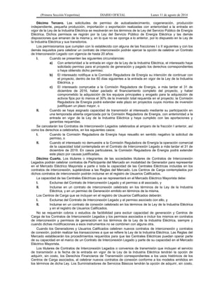 (Primera Sección-Vespertina) DIARIO OFICIAL Lunes 11 de agosto de 2014 
Décimo Tercero. Las solicitudes de permiso de autoabastecimiento, cogeneración, producción 
independiente, pequeña producción, importación o exportación realizadas con anterioridad a la entrada en 
vigor de la Ley de la Industria Eléctrica se resolverán en los términos de la Ley del Servicio Público de Energía 
Eléctrica. Dichos permisos se regirán por la Ley del Servicio Público de Energía Eléctrica y las demás 
disposiciones que emanen de la misma y, en lo que no se oponga a lo anterior, por lo dispuesto en la Ley de 
la Industria Eléctrica y sus transitorios. 
Los permisionarios que cumplan con lo establecido con alguna de las fracciones I o II siguientes y con los 
demás requisitos para celebrar un contrato de interconexión podrán ejercer la opción de celebrar un Contrato 
de Interconexión Legado con vigencia de hasta 20 años: 
I. Cuando se presenten las siguientes circunstancias: 
a) Con anterioridad a la entrada en vigor de la Ley de la Industria Eléctrica, el interesado haya 
solicitado permiso para el proyecto de generación y pagado los derechos correspondientes 
o haya obtenido dicho permiso; 
b) El interesado notifique a la Comisión Reguladora de Energía su intención de continuar con 
el proyecto, dentro de los 60 días siguientes a la entrada en vigor de la Ley de la Industria 
Eléctrica, y 
c) El interesado compruebe a la Comisión Reguladora de Energía, a más tardar el 31 de 
diciembre de 2016, haber pactado el financiamiento completo del proyecto, y haber 
comprometido la adquisición de los equipos principales y erogado para la adquisición de 
activos fijos por lo menos el 30% de la inversión total requerida en el proyecto; la Comisión 
Reguladora de Energía podrá extender este plazo en proyectos cuyos montos de inversión 
justifiquen un plazo mayor, o 
II. Cuando se haya asignado capacidad de transmisión al interesado mediante su participación en 
una temporada abierta organizada por la Comisión Reguladora de Energía, con anterioridad a la 
entrada en vigor de la Ley de la Industria Eléctrica y haya cumplido con las aportaciones y 
garantías requeridas. 
Se cancelarán los Contratos de Interconexión Legados celebrados al amparo de la fracción I anterior, así 
como los derechos a celebrarlos, en los siguientes casos: 
I. Cuando la Comisión Reguladora de Energía haya resuelto en sentido negativo la solicitud de 
permiso, o 
II. Cuando el interesado no demuestre a la Comisión Reguladora de Energía la operación comercial 
de la capacidad total contemplada en el Contrato de Interconexión Legado a más tardar el 31 de 
diciembre de 2019. En casos particulares, la Comisión Reguladora de Energía podrá extender 
este plazo por causas justificadas. 
Décimo Cuarto. Los titulares o integrantes de las sociedades titulares de Contratos de Interconexión 
Legados podrán celebrar contratos de Participante del Mercado en modalidad de Generador para representar 
en el Mercado Eléctrico Mayorista a parte o toda la capacidad de las Centrales Eléctricas incluidas en los 
contratos de interconexión, sujetándose a las Reglas del Mercado. Los Centros de Carga contemplados por 
dichos contratos de interconexión podrán incluirse en el registro de Usuarios Calificados. 
La capacidad de las Centrales Eléctricas que se representará en el Mercado Eléctrico Mayorista debe: 
I. Excluirse del Contrato de Interconexión Legado y el permiso a él asociado, y 
II. Incluirse en un contrato de interconexión celebrado en los términos de la Ley de la Industria 
Eléctrica, y en un permiso de Generación emitido en términos de la misma. 
Los Centros de Carga que se incluyan en el registro de Usuarios Calificados deberán: 
I. Excluirse del Contrato de Interconexión Legado y el permiso asociado con ello, y 
II. Incluirse en un contrato de conexión celebrado en los términos de la Ley de la Industria Eléctrica 
y en el registro de Usuarios Calificados. 
No se requerirán cobros o estudios de factibilidad para excluir capacidad de generación y Centros de 
Carga de los Contratos de Interconexión Legados y los permisos asociados e incluir los mismos en contratos 
de interconexión y permisos de generación en los términos de la Ley de la Industria Eléctrica, siempre y 
cuando dichas modificaciones a esos instrumentos no se combinen con alguna otra. 
Cuando los Generadores y Usuarios Calificados celebren nuevos contratos de interconexión y contratos 
de conexión, podrán realizar las transacciones a que se refiere la Ley de la Industria Eléctrica. Las Reglas del 
Mercado establecerán los procedimientos requeridos para que las Centrales Eléctricas puedan operar parte 
de su capacidad en el marco de un Contrato de Interconexión Legado y parte de su capacidad en el Mercado 
Eléctrico Mayorista. 
Los titulares de Contratos de Interconexión Legados o convenios de transmisión que incluyan el servicio 
de transmisión a la fecha de la entrada en vigor de la Ley de la Industria Eléctrica tendrán la opción de 
adquirir, sin costo, los Derechos Financieros de Transmisión correspondientes a los usos históricos de los 
Centros de Carga asociados, al celebrar nuevos contratos de conexión conforme a los modelos emitidos en 
los términos de dicha Ley. Los Suministradores de Servicios Básicos tendrán la opción de adquirir, sin costo, 
 