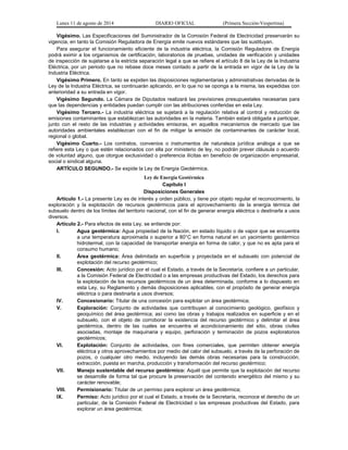 Lunes 11 de agosto de 2014 DIARIO OFICIAL (Primera Sección-Vespertina) 
Vigésimo. Las Especificaciones del Suministrador de la Comisión Federal de Electricidad preservarán su 
vigencia, en tanto la Comisión Reguladora de Energía emite nuevos estándares que las sustituyan. 
Para asegurar el funcionamiento eficiente de la industria eléctrica, la Comisión Reguladora de Energía 
podrá eximir a los organismos de certificación, laboratorios de pruebas, unidades de verificación y unidades 
de inspección de sujetarse a la estricta separación legal a que se refiere el artículo 8 de la Ley de la Industria 
Eléctrica, por un periodo que no rebase doce meses contado a partir de la entrada en vigor de la Ley de la 
Industria Eléctrica. 
Vigésimo Primero. En tanto se expiden las disposiciones reglamentarias y administrativas derivadas de la 
Ley de la Industria Eléctrica, se continuarán aplicando, en lo que no se oponga a la misma, las expedidas con 
anterioridad a su entrada en vigor. 
Vigésimo Segundo. La Cámara de Diputados realizará las previsiones presupuestales necesarias para 
que las dependencias y entidades puedan cumplir con las atribuciones conferidas en esta Ley. 
Vigésimo Tercero.- La industria eléctrica se sujetará a la regulación relativa al control y reducción de 
emisiones contaminantes que establezcan las autoridades en la materia. También estará obligada a participar, 
junto con el resto de las industrias y actividades emisoras, en aquellos mecanismos de mercado que las 
autoridades ambientales establezcan con el fin de mitigar la emisión de contaminantes de carácter local, 
regional o global. 
Vigésimo Cuarto.- Los contratos, convenios o instrumentos de naturaleza jurídica análoga a que se 
refiere esta Ley o que estén relacionados con ella por ministerio de ley, no podrán prever cláusula o acuerdo 
de voluntad alguno, que otorgue exclusividad o preferencia ilícitas en beneficio de organización empresarial, 
social o sindical alguna. 
ARTÍCULO SEGUNDO.- Se expide la Ley de Energía Geotérmica. 
Ley de Energía Geotérmica 
Capítulo I 
Disposiciones Generales 
Artículo 1.- La presente Ley es de interés y orden público, y tiene por objeto regular el reconocimiento, la 
exploración y la explotación de recursos geotérmicos para el aprovechamiento de la energía térmica del 
subsuelo dentro de los límites del territorio nacional, con el fin de generar energía eléctrica o destinarla a usos 
diversos. 
Artículo 2.- Para efectos de esta Ley, se entiende por: 
I. Agua geotérmica: Agua propiedad de la Nación, en estado líquido o de vapor que se encuentra 
a una temperatura aproximada o superior a 80°C en forma natural en un yacimiento geotérmico 
hidrotermal, con la capacidad de transportar energía en forma de calor, y que no es apta para el 
consumo humano; 
II. Área geotérmica: Área delimitada en superficie y proyectada en el subsuelo con potencial de 
explotación del recurso geotérmico; 
III. Concesión: Acto jurídico por el cual el Estado, a través de la Secretaría, confiere a un particular, 
a la Comisión Federal de Electricidad o a las empresas productivas del Estado, los derechos para 
la explotación de los recursos geotérmicos de un área determinada, conforme a lo dispuesto en 
esta Ley, su Reglamento y demás disposiciones aplicables, con el propósito de generar energía 
eléctrica o para destinarla a usos diversos; 
IV. Concesionario: Titular de una concesión para explotar un área geotérmica; 
V. Exploración: Conjunto de actividades que contribuyen al conocimiento geológico, geofísico y 
geoquímico del área geotérmica; así como las obras y trabajos realizados en superficie y en el 
subsuelo, con el objeto de corroborar la existencia del recurso geotérmico y delimitar el área 
geotérmica, dentro de las cuales se encuentra el acondicionamiento del sitio, obras civiles 
asociadas, montaje de maquinaria y equipo, perforación y terminación de pozos exploratorios 
geotérmicos; 
VI. Explotación: Conjunto de actividades, con fines comerciales, que permiten obtener energía 
eléctrica y otros aprovechamientos por medio del calor del subsuelo, a través de la perforación de 
pozos, o cualquier otro medio, incluyendo las demás obras necesarias para la construcción, 
extracción, puesta en marcha, producción y transformación del recurso geotérmico; 
VII. Manejo sustentable del recurso geotérmico: Aquél que permite que la explotación del recurso 
se desarrolle de forma tal que procure la preservación del contenido energético del mismo y su 
carácter renovable; 
VIII. Permisionario: Titular de un permiso para explorar un área geotérmica; 
IX. Permiso: Acto jurídico por el cual el Estado, a través de la Secretaría, reconoce el derecho de un 
particular, de la Comisión Federal de Electricidad o las empresas productivas del Estado, para 
explorar un área geotérmica; 
 