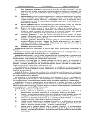 (Primera Sección-Vespertina) DIARIO OFICIAL Lunes 11 de agosto de 2014 
X. Pozo exploratorio geotérmico: Perforación del subsuelo con fines exploratorios, bajo los 
lineamientos que señale la presente Ley, su Reglamento y demás disposiciones aplicables, y que 
tenga como propósito obtener información térmica, litológica y geoquímica de una posible área 
geotérmica; 
XI. Reconocimiento: Actividad que permite determinar, por medio de la observación y la exploración 
a través de estudios de geología por fotos aéreas, percepción remota, toma y análisis de 
muestras de rocas, muestreo geoquímico y geohidrológico, entre otras, si determinada área o 
territorio puede ser fuente de recursos geotérmicos para la generación de energía eléctrica o 
destinarla a usos diversos; 
XII. Recurso geotérmico: Recurso renovable asociado al calor natural del subsuelo, que puede ser 
utilizado para la generación de energía eléctrica, o bien, para destinarla a usos diversos; 
XIII. Registro: Acto jurídico mediante el cual el Estado, a través de la Secretaría, otorga a un 
particular, a la Comisión Federal de Electricidad o a las empresas productivas del Estado, la 
facultad de realizar actividades de reconocimiento en el territorio nacional, como trabajos 
preparatorios para una fase posterior de exploración de recursos geotérmicos; 
XIV. Yacimiento geotérmico: La zona del subsuelo compuesta por rocas calientes con fluidos 
naturales, cuya energía térmica puede ser económicamente explotada para generar energía 
eléctrica o en diversas aplicaciones directas; 
XV. Yacimiento geotérmico hidrotermal: Formación geológica convencionalmente delimitada en 
extensión superficial, profundidad y espesor que contiene agua geotérmica, a alta presión y 
temperatura aproximada o mayor a 80°C, confinados por una capa sello impermeable y 
almacenados en un medio poroso o fracturado, y 
XVI. Secretaría: Secretaría de Energía. 
Artículo 3.- La aplicación e interpretación de esta Ley, para efectos administrativos, corresponde a la 
Secretaría. 
El Ejecutivo Federal, por conducto de la Secretaría, emitirá las disposiciones de carácter general que sean 
necesarias para la aplicación de lo dispuesto en esta Ley y su Reglamento. 
Artículo 4.- Las actividades a que se refiere la presente Ley son de utilidad pública, preferente sobre 
cualquier otro uso o aprovechamiento del subsuelo de los terrenos. Lo anterior, salvo que se trate de usos o 
aprovechamientos por actividades de la industria de los hidrocarburos. 
Las actividades que regula esta Ley, deberán realizarse con estricto apego a la normatividad y 
disposiciones que resulten aplicables, incluidas aquellas relativas a la consulta indígena, previa, libre e 
informada. Lo anterior, respetando en todo momento los derechos humanos y sociales de los particulares, 
ejidatarios, comuneros o dueños de los predios de que se trate. 
Las actividades que se realicen en términos de la presente Ley se orientarán con los intereses nacionales, 
incluyendo los de seguridad energética del país, sustentabilidad de las áreas con potencial geotérmico, y 
protección al medio ambiente. 
Artículo 5.- Se deberá dar aviso a la Secretaría de los subproductos que se descubran con motivo de las 
actividades que prevé la presente Ley, se pretendan aprovechar o no, los cuales se regularán en los términos 
que señalen las disposiciones aplicables. 
Los titulares de las concesiones otorgadas de acuerdo con lo dispuesto en esta Ley y su Reglamento, 
podrán explotar los subproductos a que se refiere este artículo con excepción de aquellos previstos por la Ley 
de Hidrocarburos; para el caso de requerirse, deberán obtener la concesión o autorización correspondiente. 
Artículo 6.- Tratándose de aguas diferentes al agua geotérmica, se estará a lo dispuesto en la Ley de 
Aguas Nacionales. Lo anterior, será aplicable al agua del subsuelo en cualquier estado, cuando se trate de su 
manejo en superficie e introducción al yacimiento geotérmico, buscando siempre mantener la integridad de los 
acuíferos adyacentes y la sustentabilidad del yacimiento. 
Artículo 7.- Son atribuciones de la Secretaría: 
I. Regular y promover la exploración y explotación de áreas geotérmicas, al igual que el 
aprovechamiento racional y la preservación de los yacimientos geotérmicos de la Nación; 
II. Elaborar y dar seguimiento al programa sectorial en materia de energías renovables, así como a 
los programas institucionales, regionales y especiales de fomento a la industria geotérmica; 
III. Opinar ante las dependencias y entidades de la Administración Pública Federal, en los asuntos 
competencia de éstas, relacionados con la industria geotérmica; 
IV. Participar con las dependencias y entidades competentes, en la elaboración de las normas 
oficiales mexicanas y las normas mexicanas relativas a la industria geotérmica-eléctrica en 
materia de seguridad, equilibrio ecológico y protección al medio ambiente; 
V. Asegurar que la Estrategia Nacional para la Transición Energética y el Aprovechamiento 
Sustentable de la Energía, promueva el desarrollo de proyectos de generación de energía 
eléctrica a partir de energía geotérmica, a fin de optimizar el aprovechamiento de este recurso a 
nivel nacional; 
 