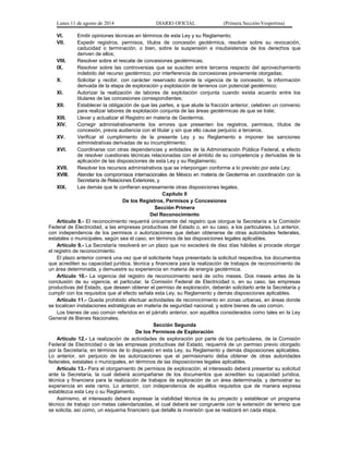 Lunes 11 de agosto de 2014 DIARIO OFICIAL (Primera Sección-Vespertina) 
VI. Emitir opiniones técnicas en términos de esta Ley y su Reglamento; 
VII. Expedir registros, permisos, títulos de concesión geotérmica, resolver sobre su revocación, 
caducidad o terminación, o bien, sobre la suspensión e insubsistencia de los derechos que 
deriven de ellos; 
VIII. Resolver sobre el rescate de concesiones geotérmicas; 
IX. Resolver sobre las controversias que se susciten entre terceros respecto del aprovechamiento 
indebido del recurso geotérmico, por interferencia de concesiones previamente otorgadas; 
X. Solicitar y recibir, con carácter reservado durante la vigencia de la concesión, la información 
derivada de la etapa de exploración y explotación de terrenos con potencial geotérmico; 
XI. Autorizar la realización de labores de explotación conjunta cuando exista acuerdo entre los 
titulares de las concesiones correspondientes; 
XII. Establecer la obligación de que las partes, a que alude la fracción anterior, celebren un convenio 
para realizar labores de explotación conjunta de las áreas geotérmicas de que se trate; 
XIII. Llevar y actualizar el Registro en materia de Geotermia; 
XIV. Corregir administrativamente los errores que presenten los registros, permisos, títulos de 
concesión, previa audiencia con el titular y sin que ello cause perjuicio a terceros; 
XV. Verificar el cumplimiento de la presente Ley y su Reglamento e imponer las sanciones 
administrativas derivadas de su incumplimiento; 
XVI. Coordinarse con otras dependencias y entidades de la Administración Pública Federal, a efecto 
de resolver cuestiones técnicas relacionadas con el ámbito de su competencia y derivadas de la 
aplicación de las disposiciones de esta Ley y su Reglamento; 
XVII. Resolver los recursos administrativos que se interpongan conforme a lo previsto por esta Ley; 
XVIII. Atender los compromisos internacionales de México en materia de Geotermia en coordinación con la 
Secretaría de Relaciones Exteriores, y 
XIX. Las demás que le confieran expresamente otras disposiciones legales. 
Capítulo II 
De los Registros, Permisos y Concesiones 
Sección Primera 
Del Reconocimiento 
Artículo 8.- El reconocimiento requerirá únicamente del registro que otorgue la Secretaría a la Comisión 
Federal de Electricidad, a las empresas productivas del Estado o, en su caso, a los particulares. Lo anterior, 
con independencia de los permisos o autorizaciones que deban obtenerse de otras autoridades federales, 
estatales o municipales, según sea el caso, en términos de las disposiciones legales aplicables. 
Artículo 9.- La Secretaría resolverá en un plazo que no excederá de diez días hábiles si procede otorgar 
el registro de reconocimiento. 
El plazo anterior correrá una vez que el solicitante haya presentado la solicitud respectiva, los documentos 
que acrediten su capacidad jurídica, técnica y financiera para la realización de trabajos de reconocimiento de 
un área determinada, y demuestre su experiencia en materia de energía geotérmica. 
Artículo 10.- La vigencia del registro de reconocimiento será de ocho meses. Dos meses antes de la 
conclusión de su vigencia, el particular, la Comisión Federal de Electricidad o, en su caso, las empresas 
productivas del Estado, que deseen obtener el permiso de exploración, deberán solicitarlo ante la Secretaría y 
cumplir con los requisitos que al efecto señala esta Ley, su Reglamento y demás disposiciones aplicables. 
Artículo 11.- Queda prohibido efectuar actividades de reconocimiento en zonas urbanas, en áreas donde 
se localicen instalaciones estratégicas en materia de seguridad nacional, y sobre bienes de uso común. 
Los bienes de uso común referidos en el párrafo anterior, son aquéllos considerados como tales en la Ley 
General de Bienes Nacionales. 
Sección Segunda 
De los Permisos de Exploración 
Artículo 12.- La realización de actividades de exploración por parte de los particulares, de la Comisión 
Federal de Electricidad o de las empresas productivas del Estado, requerirá de un permiso previo otorgado 
por la Secretaría, en términos de lo dispuesto en esta Ley, su Reglamento y demás disposiciones aplicables. 
Lo anterior, sin perjuicio de las autorizaciones que el permisionario deba obtener de otras autoridades 
federales, estatales o municipales, en términos de las disposiciones legales aplicables. 
Artículo 13.- Para el otorgamiento de permisos de exploración, el interesado deberá presentar su solicitud 
ante la Secretaría, la cual deberá acompañarse de los documentos que acrediten su capacidad jurídica, 
técnica y financiera para la realización de trabajos de exploración de un área determinada, y demostrar su 
experiencia en este ramo. Lo anterior, con independencia de aquéllos requisitos que de manera expresa 
establezca esta Ley o su Reglamento. 
Asimismo, el interesado deberá expresar la viabilidad técnica de su proyecto y establecer un programa 
técnico de trabajo con metas calendarizadas, el cual deberá ser congruente con la extensión de terreno que 
se solicita, así como, un esquema financiero que detalle la inversión que se realizará en cada etapa. 
 