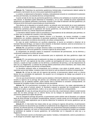 (Primera Sección-Vespertina) DIARIO OFICIAL Lunes 11 de agosto de 2014 
Artículo 14.- Tratándose de yacimientos geotérmicos hidrotermales, el permisionario deberá realizar la 
perforación y terminación de uno a cinco pozos exploratorios geotérmicos. 
Lo anterior, lo determinará la Secretaría, fundada y motivadamente tomando en consideración la extensión 
del área permisionada y los estudios técnicos correspondientes. 
Cuando se trate de otro tipo de yacimientos geotérmicos, distintos a los señalados en el párrafo primero de 
este artículo, la Secretaría podrá determinar la necesidad y, en su caso, cantidad de pozos exploratorios 
geotérmicos que deberán perforarse y terminarse, tomando como base la extensión del área geotérmica y la 
suficiencia de la información proporcionada por el permisionario. 
Para efectos de lo dispuesto en el párrafo anterior, se entiende como terminación de un pozo exploratorio 
geotérmico, al proceso operativo subsecuente a la perforación que tiene como fin dejar dicho pozo en 
condiciones operativas para la explotación del recurso geotérmico, de conformidad con lo señalado en el 
Reglamento de esta Ley y demás disposiciones aplicables. 
La Secretaría deberá resolver sobre la procedencia o improcedencia de las solicitudes para permisos, en 
un plazo que no excederá de cuarenta y cinco días hábiles. 
Artículo 15.- Los permisionarios deberán informar a la Secretaría, de manera inmediata, si existe 
interferencia con acuíferos adyacentes al yacimiento geotérmico derivada de los trabajos de exploración 
realizados, presentando la evidencia documental y de campo correspondiente. 
En caso de existir interferencia con acuíferos adyacentes, el asunto se someterá a dictamen de la 
Comisión Nacional del Agua, con base en dicho dictamen, la Secretaría resolverá, sobre la conveniencia o no 
de realizar los trabajos exploratorios que regula esta Ley. 
Artículo 16.- Los permisos no otorgan derechos reales a sus titulares, sólo generan un derecho temporal 
para la exploración del recurso geotérmico, durante la vigencia de dichos títulos. 
El otorgamiento de permisos implica la aceptación incondicional del permisionario, de los términos y 
condiciones contenidos en el título del mismo. 
El permisionario tendrá derecho de exclusividad para la exploración del área geotérmica objeto del 
permiso. 
Artículo 17.- Los permisos para la exploración de áreas con potencial geotérmico tendrán una extensión 
de hasta 150 km2, una vigencia de tres años y podrán ser prorrogados por única vez, por tres años más, 
siempre y cuando se haya cumplido con los términos y condiciones del permiso y con las disposiciones de 
esta Ley y su Reglamento. La solicitud de prórroga deberá presentarse ante la Secretaría, seis meses antes 
de que concluya la vigencia del permiso correspondiente. 
La Secretaría resolverá sobre el otorgamiento de la prórroga a que alude el párrafo anterior, en los 
siguientes quince días hábiles, contados a partir de la fecha en que se presentó la solicitud correspondiente. 
Artículo 18.- Al final de cada año de vigencia del permiso, el permisionario deberá rendir un informe 
técnico de sus actividades de exploración, de acuerdo con el cronograma de trabajo que presentó en la 
solicitud correspondiente. 
Una vez que el permisionario considere que los estudios e información obtenida en la etapa exploratoria o 
durante la vigencia de la prórroga del permiso son suficientes para determinar la existencia del recurso 
geotérmico que se pretenda explotar, podrá solicitar ante la Secretaría la concesión correspondiente, sin 
necesidad de completar el plazo a que alude el artículo precedente. 
Artículo 19.- Si el permisionario incumpliera con los informes técnicos o las metas calendarizadas de 
trabajo a que alude el artículo anterior, la Secretaría evaluará la gravedad del incumplimiento y podrá 
determinar si aplica un apercibimiento, multa o, en su caso, revocar el permiso correspondiente. 
Artículo 20.- En caso de prórroga del permiso por tres años más, el permisionario deberá cumplir durante 
cada año de dicha prórroga con un informe técnico de los trabajos de exploración realizados en los 
yacimientos geotérmicos objeto del permiso. 
Una vez otorgada la prórroga del permiso, el permisionario podrá solicitar ante la Secretaría, en cualquier 
lapso de dicha prórroga, la concesión correspondiente, siempre y cuando cuente con la información suficiente 
y derivada de la etapa exploratoria que le permita determinar la existencia del recurso geotérmico que se 
pretende explotar. 
Artículo 21.- A más tardar tres meses antes de que concluya la vigencia del permiso, el permisionario 
deberá presentar los documentos que acreditan el cumplimiento de las obligaciones contenidas en el título del 
permiso, los informes técnicos, el cronograma de trabajo, los compromisos financieros pactados en el permiso 
de exploración respectivo, así como un informe técnico general, que se acompañe de pruebas que acrediten 
la factibilidad de explotar el recurso geotérmico, de conformidad con lo dispuesto en esta Ley y su 
Reglamento. 
Dicha información servirá a la Secretaría para resolver, fundada y motivadamente, sobre la procedencia o 
no de otorgar la concesión, según sea el caso. 
 