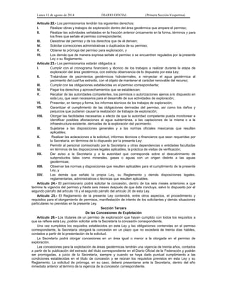 Lunes 11 de agosto de 2014 DIARIO OFICIAL (Primera Sección-Vespertina) 
Artículo 22.- Los permisionarios tendrán los siguientes derechos: 
I. Realizar obras y trabajos de exploración dentro del área geotérmica que ampare el permiso; 
II. Realizar las actividades señaladas en la fracción anterior únicamente en la forma, términos y para 
los fines que señale el permiso correspondiente; 
III. Desistirse del permiso y de los derechos que de él deriven; 
IV. Solicitar correcciones administrativas o duplicados de su permiso; 
V. Obtener la prórroga del permiso para exploración, y 
VI. Los demás que de manera expresa señale el permiso o se encuentren regulados por la presente 
Ley o su Reglamento. 
Artículo 23.- Los permisionarios estarán obligados a: 
I. Cumplir con el cronograma financiero y técnico de los trabajos a realizar durante la etapa de 
exploración del área geotérmica, con estricta observancia de lo dispuesto por esta Ley; 
II. Tratándose de yacimientos geotérmicos hidrotermales, a reinyectar el agua geotérmica al 
yacimiento del cual fue extraído, con el objeto de mantener el carácter renovable del recurso; 
III. Cumplir con las obligaciones establecidas en el permiso correspondiente; 
IV. Pagar los derechos y aprovechamientos que se establezcan; 
V. Recabar de las autoridades competentes, los permisos o autorizaciones ajenos a lo dispuesto en 
esta Ley, que sean necesarios para el desarrollo de sus actividades de exploración; 
VI. Presentar, en tiempo y forma, los informes técnicos de los trabajos de exploración; 
VII. Garantizar el cumplimiento de las obligaciones derivadas del permiso, así como los daños y 
perjuicios que pudieran causar la realización de trabajos de exploración; 
VIII. Otorgar las facilidades necesarias a efecto de que la autoridad competente pueda monitorear e 
identificar posibles afectaciones al agua subterránea, a las captaciones de la misma o a la 
infraestructura existente, derivadas de la exploración del yacimiento; 
IX. Sujetarse a las disposiciones generales y a las normas oficiales mexicanas que resulten 
aplicables; 
X. Realizar las aclaraciones a la solicitud, informes técnicos o financieros que sean requeridas por 
la Secretaría, en términos de lo dispuesto por la presente Ley; 
XI. Permitir al personal comisionado por la Secretaría y otras dependencias o entidades facultadas 
en términos de las disposiciones legales aplicables, la práctica de visitas de verificación; 
XII. Dar aviso a la Secretaría y a la autoridad que corresponda sobre el descubrimiento de 
subproductos tales como minerales, gases o aguas con un origen distinto a las aguas 
geotérmicas; 
XIII. Observar las normas y disposiciones que resulten aplicables para el cumplimiento de la presente 
Ley, y 
XIV. Las demás que señale la propia Ley, su Reglamento y demás disposiciones legales, 
reglamentarias, administrativas o técnicas que resulten aplicables. 
Artículo 24.- El permisionario podrá solicitar la concesión, dentro de los seis meses anteriores a que 
termine la vigencia del permiso y hasta seis meses después de que éste concluya, salvo lo dispuesto por el 
segundo párrafo del artículo 18 y el segundo párrafo del artículo 20 de esta Ley. 
Artículo 25.- El Reglamento de la presente Ley contendrá, entre otros aspectos, el procedimiento y 
requisitos para el otorgamiento de permisos, manifestación de interés de los solicitantes y demás situaciones 
particulares no previstas en la presente Ley. 
Sección Tercera 
De las Concesiones de Explotación 
Artículo 26.- Los titulares de un permiso de exploración que hayan cumplido con todos los requisitos a 
que se refiere esta Ley, podrán solicitar ante la Secretaría la concesión correspondiente. 
Una vez cumplidos los requisitos establecidos en esta Ley y las obligaciones contenidas en el permiso 
correspondiente, la Secretaría otorgará la concesión en un plazo que no excederá de treinta días hábiles, 
contados a partir de la presentación de la solicitud. 
La Secretaría podrá otorgar concesiones en un área igual o menor a la otorgada en el permiso de 
exploración. 
Las concesiones para la explotación de áreas geotérmicas tendrán una vigencia de treinta años, contados 
a partir de la publicación del extracto del título correspondiente en el Diario Oficial de la Federación y podrán 
ser prorrogadas, a juicio de la Secretaría, siempre y cuando se haya dado puntual cumplimiento a las 
condiciones establecidas en el título de concesión y se reúnan los requisitos previstos en esta Ley y su 
Reglamento. La solicitud de prórroga, en su caso, deberá presentarse ante la Secretaría, dentro del año 
inmediato anterior al término de la vigencia de la concesión correspondiente. 
 