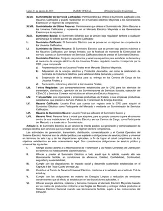 Lunes 11 de agosto de 2014 DIARIO OFICIAL (Primera Sección-Vespertina) 
XLVII. Suministrador de Servicios Calificados: Permisionario que ofrece el Suministro Calificado a los 
Usuarios Calificados y puede representar en el Mercado Eléctrico Mayorista a los Generadores 
Exentos en un régimen de competencia; 
XLVIII. Suministrador de Último Recurso: Permisionario que ofrece el Suministro de Último Recurso a 
los Usuarios Calificados y representa en el Mercado Eléctrico Mayorista a los Generadores 
Exentos que lo requieran; 
XLIX. Suministro Básico: El Suministro Eléctrico que se provee bajo regulación tarifaria a cualquier 
persona que lo solicite que no sea Usuario Calificado; 
L. Suministro Calificado: El Suministro Eléctrico que se provee en un régimen de competencia a 
los Usuarios Calificados; 
LI. Suministro de Último Recurso: El Suministro Eléctrico que se provee bajo precios máximos a 
los Usuarios Calificados, por tiempo limitado, con la finalidad de mantener la Continuidad del 
servicio cuando un Suministrador de Servicios Calificados deje de prestar el Suministro Eléctrico; 
LII. Suministro Eléctrico: Conjunto de productos y servicios requeridos para satisfacer la demanda y 
el consumo de energía eléctrica de los Usuarios Finales, regulado cuando corresponda por la 
CRE, y que comprende: 
a) Representación de los Usuarios Finales en el Mercado Eléctrico Mayorista; 
b) Adquisición de la energía eléctrica y Productos Asociados, así como la celebración de 
Contratos de Cobertura Eléctrica, para satisfacer dicha demanda y consumo; 
c) Enajenación de la energía eléctrica para su entrega en los Centros de Carga de los 
Usuarios Finales, y 
d) Facturación, cobranza y atención a los Usuarios Finales; 
LIII. Tarifas Reguladas: Las contraprestaciones establecidas por la CRE para los servicios de 
transmisión, distribución, operación de los Suministradores de Servicios Básicos, operación del 
CENACE y Servicios Conexos no incluidos en el Mercado Eléctrico Mayorista; 
LIV. Transportista: Los organismos o empresas productivas del Estado, o sus empresas productivas 
subsidiarias, que presten el Servicio Público de Transmisión de Energía Eléctrica; 
LV. Usuario Calificado: Usuario Final que cuenta con registro ante la CRE para adquirir el 
Suministro Eléctrico como Participante del Mercado o mediante un Suministrador de Servicios 
Calificados; 
LVI. Usuario de Suministro Básico: Usuario Final que adquiere el Suministro Básico, y 
LVII. Usuario Final: Persona física o moral que adquiere, para su propio consumo o para el consumo 
dentro de sus instalaciones, el Suministro Eléctrico en sus Centros de Carga, como Participante 
del Mercado o a través de un Suministrador. 
Artículo 4.- El Suministro Eléctrico es un servicio de interés público. La generación y comercialización de 
energía eléctrica son servicios que se prestan en un régimen de libre competencia. 
Las actividades de generación, transmisión, distribución, comercialización y el Control Operativo del 
Sistema Eléctrico Nacional son de utilidad pública y se sujetarán a obligaciones de servicio público y universal 
en términos de esta Ley y de las disposiciones aplicables, a fin de lograr el cabal cumplimiento de los 
objetivos establecidos en este ordenamiento legal. Son consideradas obligaciones de servicio público y 
universal las siguientes: 
I. Otorgar acceso abierto a la Red Nacional de Transmisión y las Redes Generales de Distribución 
en términos no indebidamente discriminatorios; 
II. Ofrecer y prestar el Suministro Eléctrico a todo aquél que lo solicite, cuando ello sea 
técnicamente factible, en condiciones de eficiencia, Calidad, Confiabilidad, Continuidad, 
seguridad y sustentabilidad; 
III. Cumplir con las disposiciones de impacto social y desarrollo sustentable establecidas en el 
Capítulo II del Título Cuarto de esta Ley; 
IV. Contribuir al Fondo de Servicio Universal Eléctrico, conforme a lo señalado en el artículo 114 de 
esta Ley; 
V. Cumplir con las obligaciones en materia de Energías Limpias y reducción de emisiones 
contaminantes que al efecto se establezcan en las disposiciones aplicables, y 
VI. Ofrecer energía eléctrica, potencia y Servicios Conexos al Mercado Eléctrico Mayorista basado 
en los costos de producción conforme a las Reglas del Mercado y entregar dichos productos al 
Sistema Eléctrico Nacional cuando sea técnicamente factible, sujeto a las instrucciones del 
CENACE. 
 