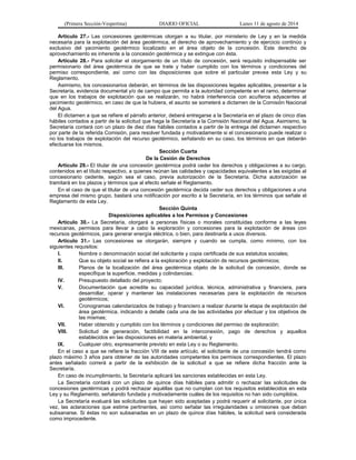 (Primera Sección-Vespertina) DIARIO OFICIAL Lunes 11 de agosto de 2014 
Artículo 27.- Las concesiones geotérmicas otorgan a su titular, por ministerio de Ley y en la medida 
necesaria para la explotación del área geotérmica, el derecho de aprovechamiento y de ejercicio continúo y 
exclusivo del yacimiento geotérmico localizado en el área objeto de la concesión. Este derecho de 
aprovechamiento es inherente a la concesión geotérmica y se extingue con ésta. 
Artículo 28.- Para solicitar el otorgamiento de un título de concesión, será requisito indispensable ser 
permisionario del área geotérmica de que se trate y haber cumplido con los términos y condiciones del 
permiso correspondiente, así como con las disposiciones que sobre el particular prevea esta Ley y su 
Reglamento. 
Asimismo, los concesionarios deberán, en términos de las disposiciones legales aplicables, presentar a la 
Secretaría, evidencia documental y/o de campo que permita a la autoridad competente en el ramo, determinar 
que en los trabajos de explotación que se realizarán, no habrá interferencia con acuíferos adyacentes al 
yacimiento geotérmico, en caso de que la hubiera, el asunto se someterá a dictamen de la Comisión Nacional 
del Agua. 
El dictamen a que se refiere el párrafo anterior, deberá entregarse a la Secretaría en el plazo de cinco días 
hábiles contados a partir de la solicitud que haga la Secretaría a la Comisión Nacional del Agua. Asimismo, la 
Secretaría contará con un plazo de diez días hábiles contados a partir de la entrega del dictamen respectivo 
por parte de la referida Comisión, para resolver fundada y motivadamente si el concesionario puede realizar o 
no los trabajos de explotación del recurso geotérmico, señalando en su caso, los términos en que deberán 
efectuarse los mismos. 
Sección Cuarta 
De la Cesión de Derechos 
Artículo 29.- El titular de una concesión geotérmica podrá ceder los derechos y obligaciones a su cargo, 
contenidos en el título respectivo, a quienes reúnan las calidades y capacidades equivalentes a las exigidas al 
concesionario cedente, según sea el caso, previa autorización de la Secretaría. Dicha autorización se 
tramitará en los plazos y términos que al efecto señale el Reglamento. 
En el caso de que el titular de una concesión geotérmica decida ceder sus derechos y obligaciones a una 
empresa del mismo grupo, bastará una notificación por escrito a la Secretaría, en los términos que señale el 
Reglamento de esta Ley. 
Sección Quinta 
Disposiciones aplicables a los Permisos y Concesiones 
Artículo 30.- La Secretaría, otorgará a personas físicas o morales constituidas conforme a las leyes 
mexicanas, permisos para llevar a cabo la exploración y concesiones para la explotación de áreas con 
recursos geotérmicos, para generar energía eléctrica, o bien, para destinarla a usos diversos. 
Artículo 31.- Las concesiones se otorgarán, siempre y cuando se cumpla, como mínimo, con los 
siguientes requisitos: 
I. Nombre o denominación social del solicitante y copia certificada de sus estatutos sociales; 
II. Que su objeto social se refiera a la exploración y explotación de recursos geotérmicos; 
III. Planos de la localización del área geotérmica objeto de la solicitud de concesión, donde se 
especifique la superficie, medidas y colindancias; 
IV. Presupuesto detallado del proyecto; 
V. Documentación que acredite su capacidad jurídica, técnica, administrativa y financiera, para 
desarrollar, operar y mantener las instalaciones necesarias para la explotación de recursos 
geotérmicos; 
VI. Cronogramas calendarizados de trabajo y financiero a realizar durante la etapa de explotación del 
área geotérmica, indicando a detalle cada una de las actividades por efectuar y los objetivos de 
las mismas; 
VII. Haber obtenido y cumplido con los términos y condiciones del permiso de exploración; 
VIII. Solicitud de generación, factibilidad en la interconexión, pago de derechos y aquellos 
establecidos en las disposiciones en materia ambiental, y 
IX. Cualquier otro, expresamente previsto en esta Ley o su Reglamento. 
En el caso a que se refiere la fracción VIII de este artículo, el solicitante de una concesión tendrá como 
plazo máximo 3 años para obtener de las autoridades competentes los permisos correspondientes. El plazo 
antes señalado correrá a partir de la exhibición de la solicitud a que se refiere dicha fracción ante la 
Secretaría. 
En caso de incumplimiento, la Secretaría aplicará las sanciones establecidas en esta Ley. 
La Secretaría contará con un plazo de quince días hábiles para admitir o rechazar las solicitudes de 
concesiones geotérmicas y podrá rechazar aquéllas que no cumplan con los requisitos establecidos en esta 
Ley y su Reglamento, señalando fundada y motivadamente cuáles de los requisitos no han sido cumplidos. 
La Secretaría evaluará las solicitudes que hayan sido aceptadas y podrá requerir al solicitante, por única 
vez, las aclaraciones que estime pertinentes, así como señalar las irregularidades u omisiones que deban 
subsanarse. Si éstas no son subsanadas en un plazo de quince días hábiles, la solicitud será considerada 
como improcedente. 
 