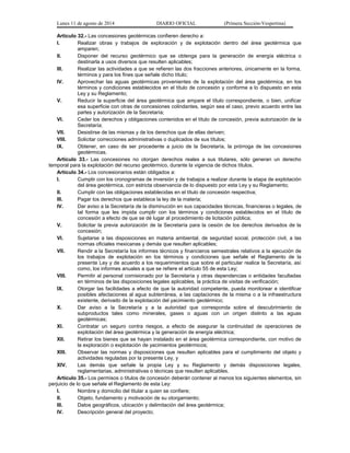 Lunes 11 de agosto de 2014 DIARIO OFICIAL (Primera Sección-Vespertina) 
Artículo 32.- Las concesiones geotérmicas confieren derecho a: 
I. Realizar obras y trabajos de exploración y de explotación dentro del área geotérmica que 
amparen; 
II. Disponer del recurso geotérmico que se obtenga para la generación de energía eléctrica o 
destinarla a usos diversos que resulten aplicables; 
III. Realizar las actividades a que se refieren las dos fracciones anteriores, únicamente en la forma, 
términos y para los fines que señale dicho título; 
IV. Aprovechar las aguas geotérmicas provenientes de la explotación del área geotérmica, en los 
términos y condiciones establecidos en el título de concesión y conforme a lo dispuesto en esta 
Ley y su Reglamento; 
V. Reducir la superficie del área geotérmica que ampare el título correspondiente, o bien, unificar 
esa superficie con otras de concesiones colindantes, según sea el caso, previo acuerdo entre las 
partes y autorización de la Secretaría; 
VI. Ceder los derechos y obligaciones contenidos en el título de concesión, previa autorización de la 
Secretaría; 
VII. Desistirse de las mismas y de los derechos que de ellas deriven; 
VIII. Solicitar correcciones administrativas o duplicados de sus títulos; 
IX. Obtener, en caso de ser procedente a juicio de la Secretaría, la prórroga de las concesiones 
geotérmicas. 
Artículo 33.- Las concesiones no otorgan derechos reales a sus titulares, sólo generan un derecho 
temporal para la explotación del recurso geotérmico, durante la vigencia de dichos títulos. 
Artículo 34.- Los concesionarios están obligados a: 
I. Cumplir con los cronogramas de inversión y de trabajos a realizar durante la etapa de explotación 
del área geotérmica, con estricta observancia de lo dispuesto por esta Ley y su Reglamento; 
II. Cumplir con las obligaciones establecidas en el título de concesión respectiva; 
III. Pagar los derechos que establece la ley de la materia; 
IV. Dar aviso a la Secretaría de la disminución en sus capacidades técnicas, financieras o legales, de 
tal forma que les impida cumplir con los términos y condiciones establecidos en el título de 
concesión a efecto de que se dé lugar al procedimiento de licitación pública; 
V. Solicitar la previa autorización de la Secretaría para la cesión de los derechos derivados de la 
concesión; 
VI. Sujetarse a las disposiciones en materia ambiental, de seguridad social, protección civil, a las 
normas oficiales mexicanas y demás que resulten aplicables; 
VII. Rendir a la Secretaría los informes técnicos y financieros semestrales relativos a la ejecución de 
los trabajos de explotación en los términos y condiciones que señale el Reglamento de la 
presente Ley y de acuerdo a los requerimientos que sobre el particular realice la Secretaría, así 
como, los informes anuales a que se refiere el artículo 55 de esta Ley; 
VIII. Permitir al personal comisionado por la Secretaría y otras dependencias o entidades facultadas 
en términos de las disposiciones legales aplicables, la práctica de visitas de verificación; 
IX. Otorgar las facilidades a efecto de que la autoridad competente, pueda monitorear e identificar 
posibles afectaciones al agua subterránea, a las captaciones de la misma o a la infraestructura 
existente, derivado de la explotación del yacimiento geotérmico; 
X. Dar aviso a la Secretaría y a la autoridad que corresponda sobre el descubrimiento de 
subproductos tales como minerales, gases o aguas con un origen distinto a las aguas 
geotérmicas; 
XI. Contratar un seguro contra riesgos, a efecto de asegurar la continuidad de operaciones de 
explotación del área geotérmica y la generación de energía eléctrica; 
XII. Retirar los bienes que se hayan instalado en el área geotérmica correspondiente, con motivo de 
la exploración o explotación de yacimientos geotérmicos; 
XIII. Observar las normas y disposiciones que resulten aplicables para el cumplimiento del objeto y 
actividades reguladas por la presente Ley, y 
XIV. Las demás que señale la propia Ley y su Reglamento y demás disposiciones legales, 
reglamentarias, administrativas o técnicas que resulten aplicables. 
Artículo 35.- Los permisos o títulos de concesión deberán contener al menos los siguientes elementos, sin 
perjuicio de lo que señale el Reglamento de esta Ley: 
I. Nombre y domicilio del titular a quien se confiere; 
II. Objeto, fundamento y motivación de su otorgamiento; 
III. Datos geográficos, ubicación y delimitación del área geotérmica; 
IV. Descripción general del proyecto; 
 