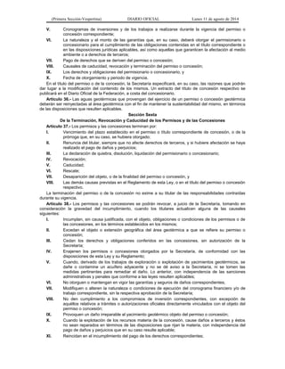 (Primera Sección-Vespertina) DIARIO OFICIAL Lunes 11 de agosto de 2014 
V. Cronogramas de inversiones y de los trabajos a realizarse durante la vigencia del permiso o 
concesión correspondiente; 
VI. La naturaleza y el monto de las garantías que, en su caso, deberá otorgar el permisionario o 
concesionario para el cumplimiento de las obligaciones contenidas en el título correspondiente o 
en las disposiciones jurídicas aplicables, así como aquellas que garanticen la afectación al medio 
ambiente o a derechos de terceros; 
VII. Pago de derechos que se deriven del permiso o concesión; 
VIII. Causales de caducidad, revocación y terminación del permiso o concesión; 
IX. Los derechos y obligaciones del permisionario o concesionario, y 
X. Fecha de otorgamiento y periodo de vigencia. 
En el título del permiso o de la concesión, la Secretaría especificará, en su caso, las razones que podrán 
dar lugar a la modificación del contenido de los mismos. Un extracto del título de concesión respectivo se 
publicará en el Diario Oficial de la Federación, a costa del concesionario. 
Artículo 36.- Las aguas geotérmicas que provengan del ejercicio de un permiso o concesión geotérmica 
deberán ser reinyectadas al área geotérmica con el fin de mantener la sustentabilidad del mismo, en términos 
de las disposiciones que resulten aplicables. 
Sección Sexta 
De la Terminación, Revocación y Caducidad de los Permisos y de las Concesiones 
Artículo 37.- Los permisos y las concesiones terminan por: 
I. Vencimiento del plazo establecido en el permiso o título correspondiente de concesión, o de la 
prórroga que, en su caso, se hubiera otorgado; 
II. Renuncia del titular, siempre que no afecte derechos de terceros, y si hubiere afectación se haya 
realizado el pago de daños y perjuicios; 
III. La declaración de quiebra, disolución, liquidación del permisionario o concesionario; 
IV. Revocación; 
V. Caducidad; 
VI. Rescate; 
VII. Desaparición del objeto, o de la finalidad del permiso o concesión, y 
VIII. Las demás causas previstas en el Reglamento de esta Ley, o en el título del permiso o concesión 
respectivo. 
La terminación del permiso o de la concesión no exime a su titular de las responsabilidades contraídas 
durante su vigencia. 
Artículo 38.- Los permisos y las concesiones se podrán revocar, a juicio de la Secretaría, tomando en 
consideración la gravedad del incumplimiento, cuando los titulares actualicen alguna de las causales 
siguientes: 
I. Incumplan, sin causa justificada, con el objeto, obligaciones o condiciones de los permisos o de 
las concesiones, en los términos establecidos en los mismos; 
II. Excedan el objeto o extensión geográfica del área geotérmica a que se refiere su permiso o 
concesión; 
III. Cedan los derechos y obligaciones conferidos en las concesiones, sin autorización de la 
Secretaría; 
IV. Enajenen los permisos o concesiones otorgados por la Secretaría, de conformidad con las 
disposiciones de esta Ley y su Reglamento; 
V. Cuando, derivado de los trabajos de exploración o explotación de yacimientos geotérmicos, se 
dañe o contamine un acuífero adyacente y no se dé aviso a la Secretaría, ni se tomen las 
medidas pertinentes para remediar el daño. Lo anterior, con independencia de las sanciones 
administrativas y penales que conforme a las leyes resulten aplicables; 
VI. No otorguen o mantengan en vigor las garantías y seguros de daños correspondientes; 
VII. Modifiquen o alteren la naturaleza o condiciones de ejecución del cronograma financiero y/o de 
trabajo correspondiente, sin la respectiva aprobación de la Secretaría; 
VIII. No den cumplimiento a los compromisos de inversión correspondientes, con excepción de 
aquéllos relativos a trámites o autorizaciones oficiales directamente vinculados con el objeto del 
permiso o concesión; 
IX. Provoquen un daño irreparable al yacimiento geotérmico objeto del permiso o concesión; 
X. Cuando la explotación de los recursos materia de la concesión, cause daños a terceros y éstos 
no sean reparados en términos de las disposiciones que rijan la materia, con independencia del 
pago de daños y perjuicios que en su caso resulte aplicable; 
XI. Reincidan en el incumplimiento del pago de los derechos correspondientes; 
 
