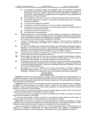 (Primera Sección-Vespertina) DIARIO OFICIAL Lunes 11 de agosto de 2014 
a) Los requisitos que deberán cumplir los interesados, tales como acreditar la capacidad 
jurídica, técnica y financiera, el programa de trabajo, presupuesto detallado del proyecto, los 
compromisos mínimos de inversión, solicitud de permiso de generación, factibilidad en la 
interconexión, pago de derechos, y aquellos técnicos de seguridad y los que establezcan las 
disposiciones en materia ambiental; 
b) El área geográfica objeto de la concesión, así como la información técnica sobre la misma; 
c) El periodo de vigencia de la concesión, el cual podrá ser de hasta treinta años, prorrogables 
a juicio de la Secretaría; 
d) Los criterios para seleccionar al ganador; 
e) Los términos y condiciones para que, en su caso, se realicen subcontrataciones; 
f) La indicación de que, en todo momento, la convocante podrá verificar el cumplimiento de los 
requisitos a que se refiere esta fracción; 
g) Las garantías que prevé la presente Ley, y 
h) Las contribuciones correspondientes; 
IV. Podrán participar uno o varios interesados, de forma individual o asociados, que demuestren su 
solvencia económica, así como su capacidad técnica, administrativa y financiera, para desarrollar, 
operar y mantener las instalaciones necesarias para la explotación de los recursos geotérmicos y 
que cumplan con los requisitos que se establezcan en las bases; 
V. A partir de la apertura de propuestas y durante el plazo en que las mismas se estudien, se 
informará a los interesados de aquéllas que se desechen, y las causas que motivaren tal 
determinación; 
VI. Con base en el análisis de las proposiciones admitidas, se emitirá el fallo debidamente fundado y 
motivado, el cual será dado a conocer a los participantes. La proposición ganadora estará a 
disposición de los participantes durante un plazo de diez días hábiles, contados a partir de que se 
haya dado a conocer el fallo, para que manifiesten lo que a su derecho convenga; 
VII. Se podrá optar por adjudicar la concesión aun y cuando sólo haya un concursante, siempre y 
cuando éste cumpla con los requisitos de la licitación; 
VIII. No se otorgará concesión alguna en los casos en que las proposiciones presentadas no cumplan 
con las bases del concurso, así como por caso fortuito o fuerza mayor. En estos casos, se 
declarará desierta la licitación y se procederá a expedir una nueva convocatoria; 
IX. En igualdad de circunstancias, el concesionario previo en el área de que se trate, podrá participar 
en el procedimiento para el otorgamiento de la concesión respectiva, al igual que el ganador de 
una licitación pública para adición o sustitución de capacidad de generación realizada en términos 
de la Ley de la Industria Eléctrica, y 
X. De acuerdo con lo que se establezca en las bases del concurso, la Comisión Federal de 
Electricidad podrá participar, en su caso, en asociación con el ganador en los proyectos a 
desarrollar. Lo anterior, en los supuestos y bajo las condiciones que la Secretaría determine. 
Sección Octava 
Otras Disposiciones 
Artículo 48.- Cuando los recursos geotérmicos incluidos en las áreas geotérmicas correspondientes a una 
concesión se extiendan a otras áreas geotérmicas también objeto de concesión cuyo titular sea distinto, se 
podrá convenir entre las partes el desarrollo de actividades de explotación de recursos geotérmicos conjuntas, 
previa autorización de la Secretaría. 
Artículo 49.- En los casos en que la Secretaría lo estime conveniente, se podrá determinar la obligación 
de celebrar el convenio previsto en el artículo anterior, a efecto de evitar daños a terceros, de hacer 
prevalecer criterios de seguridad nacional, interés público, eficiencia en el aprovechamiento de los recursos 
geotérmicos y protección al medio ambiente. 
Para lo anterior, los concesionarios tendrán un plazo de 90 días hábiles, contados a partir de que les sea 
notificada dicha determinación, para celebrar el convenio respectivo. 
Si derivado del convenio que celebren las partes hay modificaciones al título de concesión, las mismas 
deberán ser autorizadas por la Secretaría. 
En caso de que las partes no lleguen al convenio a que alude el segundo párrafo de este artículo, la 
Secretaría determinará la forma en la que se llevará a cabo la explotación conjunta. 
Artículo 50.- La Secretaría se coordinará con otras dependencias e instancias competentes en materia 
ambiental, a efecto de que la normatividad en la materia sea observada y evitar daños o deterioro al medio 
ambiente, derivado de las actividades de exploración y explotación de recursos geotérmicos. 
Asimismo, mantendrá una estrecha relación con la Comisión Nacional del Agua, a efecto de que, en el 
ámbito de sus respectivas competencias, se trabaje conjuntamente para proteger la sustentabilidad e 
integridad de los acuíferos, durante la exploración y explotación de los recursos regulados por esta Ley. 
 