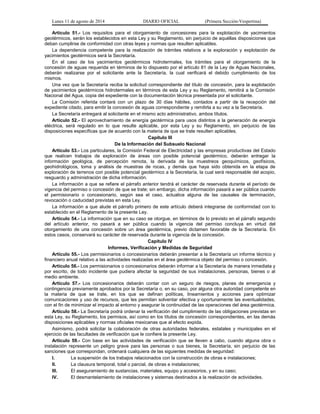 Lunes 11 de agosto de 2014 DIARIO OFICIAL (Primera Sección-Vespertina) 
Artículo 51.- Los requisitos para el otorgamiento de concesiones para la explotación de yacimientos 
geotérmicos, serán los establecidos en esta Ley y su Reglamento, sin perjuicio de aquéllas disposiciones que 
deban cumplirse de conformidad con otras leyes y normas que resulten aplicables. 
La dependencia competente para la realización de trámites relativos a la exploración y explotación de 
yacimientos geotérmicos será la Secretaría. 
En el caso de los yacimientos geotérmicos hidrotermales, los trámites para el otorgamiento de la 
concesión de aguas requerida en términos de lo dispuesto por el artículo 81 de la Ley de Aguas Nacionales, 
deberán realizarse por el solicitante ante la Secretaría, la cual verificará el debido cumplimiento de los 
mismos. 
Una vez que la Secretaría reciba la solicitud correspondiente del título de concesión, para la explotación 
de yacimientos geotérmicos hidrotermales en términos de esta Ley y su Reglamento, remitirá a la Comisión 
Nacional del Agua, copia del expediente con la documentación técnica presentada por el solicitante. 
La Comisión referida contará con un plazo de 30 días hábiles, contados a partir de la recepción del 
expediente citado, para emitir la concesión de aguas correspondiente y remitirla a su vez a la Secretaría. 
La Secretaría entregará al solicitante en el mismo acto administrativo, ambos títulos. 
Artículo 52.- El aprovechamiento de energía geotérmica para usos distintos a la generación de energía 
eléctrica, será regulado en lo que resulte aplicable, por esta Ley y su Reglamento, sin perjuicio de las 
disposiciones específicas que de acuerdo con la materia de que se trate resulten aplicables. 
Capítulo III 
De la Información del Subsuelo Nacional 
Artículo 53.- Los particulares, la Comisión Federal de Electricidad y las empresas productivas del Estado 
que realicen trabajos de exploración de áreas con posible potencial geotérmico, deberán entregar la 
información geológica, de percepción remota, la derivada de los muestreos geoquímicos, geofísicos, 
geohidrológicos, toma y análisis de muestras de rocas, y demás que haya sido obtenida en la etapa de 
exploración de terrenos con posible potencial geotérmico a la Secretaría, la cual será responsable del acopio, 
resguardo y administración de dicha información. 
La información a que se refiere el párrafo anterior tendrá el carácter de reservada durante el período de 
vigencia del permiso o concesión de que se trate; sin embargo, dicha información pasará a ser pública cuando 
el permisionario o concesionario, según sea el caso, actualice alguna de las causales de terminación, 
revocación o caducidad previstas en esta Ley. 
La información a que alude el párrafo primero de este artículo deberá integrarse de conformidad con lo 
establecido en el Reglamento de la presente Ley. 
Artículo 54.- La información que en su caso se otorgue, en términos de lo previsto en el párrafo segundo 
del artículo anterior, no pasará a ser pública cuando la vigencia del permiso concluya en virtud del 
otorgamiento de una concesión sobre un área geotérmica, previo dictamen favorable de la Secretaría. En 
estos casos, conservará su carácter de reservada durante la vigencia de la concesión. 
Capítulo IV 
Informes, Verificación y Medidas de Seguridad 
Artículo 55.- Los permisionarios o concesionarios deberán presentar a la Secretaría un informe técnico y 
financiero anual relativo a las actividades realizadas en el área geotérmica objeto del permiso o concesión. 
Artículo 56.- Los permisionarios o concesionarios deberán informar a la Secretaría de manera inmediata y 
por escrito, de todo incidente que pudiera afectar la seguridad de sus instalaciones, personas, bienes o al 
medio ambiente. 
Artículo 57.- Los concesionarios deberán contar con un seguro de riesgos, planes de emergencia y 
contingencia previamente aprobados por la Secretaría o, en su caso, por alguna otra autoridad competente en 
la materia de que se trate, en los que se definan políticas, lineamientos y acciones para optimizar 
comunicaciones y uso de recursos, que les permitan solventar efectiva y oportunamente las eventualidades, 
con el fin de minimizar el impacto al entorno y asegurar la continuidad de las operaciones del área geotérmica. 
Artículo 58.- La Secretaría podrá ordenar la verificación del cumplimiento de las obligaciones previstas en 
esta Ley, su Reglamento, los permisos, así como en los títulos de concesión correspondientes, en las demás 
disposiciones aplicables y normas oficiales mexicanas que al efecto expida. 
Asimismo, podrá solicitar la colaboración de otras autoridades federales, estatales y municipales en el 
ejercicio de las facultades de verificación que le confiere la presente Ley. 
Artículo 59.- Con base en las actividades de verificación que se lleven a cabo, cuando alguna obra o 
instalación represente un peligro grave para las personas o sus bienes, la Secretaría, sin perjuicio de las 
sanciones que correspondan, ordenará cualquiera de las siguientes medidas de seguridad: 
I. La suspensión de los trabajos relacionados con la construcción de obras e instalaciones; 
II. La clausura temporal, total o parcial, de obras e instalaciones; 
III. El aseguramiento de sustancias, materiales, equipo y accesorios, y en su caso; 
IV. El desmantelamiento de instalaciones y sistemas destinados a la realización de actividades. 
 