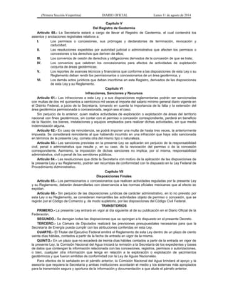 (Primera Sección-Vespertina) DIARIO OFICIAL Lunes 11 de agosto de 2014 
Capítulo V 
Del Registro de Geotermia 
Artículo 60.- La Secretaría estará a cargo de llevar el Registro de Geotermia, el cual contendrá los 
asientos y anotaciones registrales relativos a: 
I. Los permisos o concesiones, sus prórrogas y declaratorias de terminación, revocación y 
caducidad; 
II. Las resoluciones expedidas por autoridad judicial o administrativa que afecten los permisos o 
concesiones o los derechos que deriven de ellos; 
III. Los convenios de cesión de derechos y obligaciones derivados de la concesión de que se trate; 
IV. Los convenios que celebren los concesionarios para efectos de actividades de explotación 
conjunta de áreas geotérmicas; 
V. Los reportes de avances técnicos y financieros que conforme a las disposiciones de esta Ley o su 
Reglamento deban rendir los permisionarios o concesionarios de un área geotérmica, y 
VI. Los demás actos jurídicos que deban inscribirse en este Registro, derivados de las disposiciones 
de esta Ley y su Reglamento. 
Capítulo VI 
Infracciones, Sanciones y Recursos 
Artículo 61.- Las infracciones a esta Ley y a sus disposiciones reglamentarias podrán ser sancionadas 
con multas de dos mil quinientos a veinticinco mil veces el importe del salario mínimo general diario vigente en 
el Distrito Federal, a juicio de la Secretaría, tomando en cuenta la importancia de la falta y la extensión del 
área geotérmica permisionada o concesionada, según sea el caso. 
Sin perjuicio de lo anterior, quien realice actividades de exploración o explotación de áreas del territorio 
nacional con fines geotérmicos, sin contar con el permiso o concesión correspondiente, perderá en beneficio 
de la Nación, los bienes, instalaciones y equipos empleados para realizar dichas actividades, sin que medie 
indemnización alguna. 
Artículo 62.- En caso de reincidencia, se podrá imponer una multa de hasta tres veces, la anteriormente 
impuesta. Se considerará reincidente al que habiendo incurrido en una infracción que haya sido sancionada 
en términos de la presente Ley, cometa otra del mismo tipo o naturaleza. 
Artículo 63.- Las sanciones previstas en la presente Ley se aplicarán sin perjuicio de la responsabilidad 
civil, penal o administrativa que resulte y, en su caso, de la revocación del permiso o de la concesión 
correspondiente. Asimismo, la imposición de dichas sanciones no implica, por sí misma, responsabilidad 
administrativa, civil o penal de los servidores públicos. 
Artículo 64.- Las resoluciones que dicte la Secretaría con motivo de la aplicación de las disposiciones de 
la presente Ley y su Reglamento, podrán ser recurridas de conformidad con lo dispuesto en la Ley Federal de 
Procedimiento Administrativo. 
Capítulo VII 
Disposiciones Finales 
Artículo 65.- Los permisionarios o concesionarios que realicen actividades reguladas por la presente Ley 
y su Reglamento, deberán desarrollarlas con observancia a las normas oficiales mexicanas que al efecto se 
expidan. 
Artículo 66.- Sin perjuicio de las disposiciones jurídicas de carácter administrativo, en lo no previsto por 
esta Ley o su Reglamento, se consideran mercantiles las actividades objeto de permiso o concesión, que se 
regirán por el Código de Comercio y, de modo supletorio, por las disposiciones del Código Civil Federal. 
TRANSITORIOS 
PRIMERO.- La presente Ley entrará en vigor al día siguiente al de su publicación en el Diario Oficial de la 
Federación. 
SEGUNDO.- Se derogan todas las disposiciones que se opongan a lo dispuesto en el presente Decreto. 
TERCERO.- La Cámara de Diputados realizará las previsiones presupuestales necesarias para que la 
Secretaría de Energía pueda cumplir con las atribuciones conferidas en esta Ley. 
CUARTO.- El Titular del Ejecutivo Federal emitirá el Reglamento de esta Ley dentro de un plazo de ciento 
veinte días hábiles, contados a partir de la fecha de entrada en vigor de la misma. 
QUINTO.- En un plazo que no excederá de treinta días hábiles contados a partir de la entrada en vigor de 
la presente Ley, la Comisión Nacional del Agua iniciará la remisión a la Secretaría de los expedientes y bases 
de datos que contengan la información relacionada con las concesiones, registros, permisos o autorizaciones, 
o bien, cualquier otra información que tenga en relación a la exploración o explotación de yacimientos 
geotérmicos y que fueron emitidas de conformidad con la Ley de Aguas Nacionales. 
Para efectos de lo señalado en el párrafo anterior, la Comisión Nacional del Agua brindará el apoyo y la 
asesoría que requiera la Secretaría y ambas instituciones acordarán el medio y los sistemas más apropiados 
para la transmisión segura y oportuna de la información y documentación a que alude el párrafo anterior. 
 