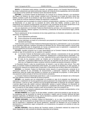 Lunes 11 de agosto de 2014 DIARIO OFICIAL (Primera Sección-Vespertina) 
SEXTO.- La Secretaría podrá solicitar o formular, en cualquier tiempo, a la Comisión Nacional del Agua, 
las dudas o aclaraciones que estime pertinentes respecto del contenido de los expedientes y de la información 
a que alude el primer párrafo del Transitorio Quinto del presente Decreto. 
SÉPTIMO.- La Comisión Federal de Electricidad, por conducto de su Director General y con aprobación 
del Órgano de Gobierno de dicha entidad, solicitará ante la Secretaría en el plazo de ciento veinte días 
hábiles, contados a partir de la entrada en vigor de la presente Ley, aquellas áreas geotérmicas en las que 
tenga interés de continuar realizando trabajos de exploración o explotación. 
La Secretaría será la encargada de revisar la solicitud correspondiente y adjudicar a la Comisión Federal 
de Electricidad, en un plazo que no excederá de ciento veinte días hábiles, contados a partir de la 
presentación de la solicitud correspondiente, los permisos o las concesiones de las áreas geotérmicas en las 
cuales continuará realizando los trabajos de exploración o explotación, según sea el caso. 
Una vez adjudicados a la Comisión Federal de Electricidad los permisos o las concesiones a que aluden 
los párrafos anteriores, deberán sujetarse a los términos y condiciones de este ordenamiento legal y demás 
disposiciones aplicables. 
Para la adjudicación de las concesiones de las áreas geotérmicas, la Secretaría considerará, entre otros 
elementos, los siguientes: 
a) Pozos exploratorios perforados; 
b) Pozos productores de energía geotérmica, y 
c) Campo delimitado con base en la información que presente la Comisión Federal de Electricidad a la 
Secretaría de Energía. 
Todas las áreas que la Comisión Federal de Electricidad tenga bajo su administración y que no encuadren 
en los supuestos anteriores, quedarán revocadas por Ministerio de Ley. Dichas áreas pasarán a formar parte 
del territorio disponible para el otorgamiento de nuevas concesiones para la exploración o explotación de 
recursos geotérmicos de acuerdo con lo señalado en esta Ley. 
OCTAVO.- Aquellos proyectos que no sean desarrollados por la Comisión Federal de Electricidad, a la 
entrada en vigor de la presente Ley, se sujetarán a lo siguiente: 
a) La Comisión Federal de Electricidad podrá constituir alianzas o asociaciones en las que aportará, 
según sea el caso, la información, experiencia, infraestructura o personal técnico capacitado; y los 
particulares el financiamiento y, en su caso, capacidad técnica, para el desarrollo de los proyectos, y 
b) El resto de los proyectos podrán ser licitados por la Secretaría para que los particulares los 
desarrollen. La Secretaría determinará en cada caso, los requisitos que de acuerdo a lo dispuesto en 
esta Ley y su Reglamento deban cumplirse conforme al estado que guarda el proyecto a licitarse. 
La Secretaría llevará a cabo los procedimientos de licitación a que se refiere este artículo. Para este 
efecto, la Comisión Federal de Electricidad podrá hacerlo, por cuenta de la Secretaría. En este supuesto, el 
procedimiento respectivo se realizará bajo la supervisión y lineamientos que al efecto determine la Secretaría. 
NOVENO.- La Comisión Federal de Electricidad tendrá derecho al aprovechamiento comercial de la 
información obtenida de sus actividades de reconocimiento y exploración, respecto de aquellas áreas 
geotérmicas sobre las cuales haya decidido no continuar con el desarrollo de proyectos, ni formar parte de 
una asociación público-privada en términos del transitorio precedente. 
La Comisión Federal de Electricidad podrá llevar a cabo el procedimiento de licitación de la información 
que haya obtenido durante el desarrollo de dichos proyectos. 
DÉCIMO.- Los usuarios que con anterioridad a la entrada en vigor de la presente Ley efectuaban la 
exploración o explotación de recursos geotérmicos para la generación de energía eléctrica o para destinarla a 
usos diversos, y que en su caso, conforme a la Ley de Aguas Nacionales no requerían de concesión, registro 
o permiso alguno para ello, podrán continuar realizándolo, siempre y cuando notifiquen a la Secretaría, la 
ubicación del predio donde se lleva a cabo la exploración y explotación del recurso geotérmico en un plazo 
que no exceda de 30 días hábiles contados a partir de la entrada en vigor de la presente Ley. 
Dicho aviso les dará el derecho preferente para solicitar el permiso o la concesión correspondiente, en los 
términos de esta Ley y su Reglamento. 
DÉCIMO PRIMERO.- En un plazo de 30 días hábiles, contados a partir de la entrada en vigor de esta Ley, 
los expedientes que se encuentren en trámite de concesión o registro ante la Comisión Nacional del Agua 
quedarán registrados, por Ministerio de Ley, ante la Secretaría y quedarán sujetos a partir de ese momento a 
las disposiciones de la presente Ley y su Reglamento. 
DÉCIMO SEGUNDO.- La Comisión Federal de Electricidad o, en su caso, los particulares, que a la 
entrada en vigor de la presente Ley tengan títulos de concesión otorgados por la Comisión Nacional del Agua 
para la exploración o explotación del recurso geotérmico, adquirirán por Ministerio de Ley el carácter de 
permisionario o concesionario, según corresponda, y en consecuencia, se sujetarán a lo previsto en esta Ley 
y su Reglamento. 
DÉCIMO TERCERO.- Para los efectos del Transitorio anterior, la Secretaría realizará los canjes de los 
títulos respetando en todo momento los derechos adquiridos de los titulares. 
 