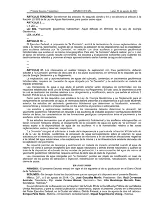 (Primera Sección-Vespertina) DIARIO OFICIAL Lunes 11 de agosto de 2014 
ARTÍCULO TERCERO.- Se reforman los artículos 18, segundo párrafo y 81; y se adiciona al artículo 3, la 
fracción LXI BIS de la Ley de Aguas Nacionales, para quedar como sigue: 
ARTÍCULO 3. ... 
I. a LXI. ... 
LXI BIS. “Yacimiento geotérmico hidrotermal”: Aquel definido en términos de la Ley de Energía 
Geotérmica; 
LXII. a LXVI. ... 
... 
ARTÍCULO 18. ... 
El Ejecutivo Federal, a propuesta de “la Comisión”, emitirá la declaratoria de zonas reglamentadas, de 
veda o de reserva, deslindando, cuando así se requiera, la aplicación de las disposiciones que se establezcan 
para acuíferos definidos por “la Comisión”, en relación con otros acuíferos o yacimientos geotérmicos 
hidrotermales que existan en la misma zona geográfica. Para ello, “la Comisión” deberá realizar, por sí o con 
el apoyo de terceros cuando resulte conveniente, los estudios y evaluaciones suficientes para sustentar los 
deslindamientos referidos y promover el mejor aprovechamiento de las fuentes de aguas del subsuelo. 
... 
... 
... 
ARTÍCULO 81. Los interesados en realizar trabajos de exploración con fines geotérmicos, deberán 
solicitar a “la Comisión” permiso de obra para el o los pozos exploratorios, en términos de lo dispuesto por la 
Ley de Energía Geotérmica y su Reglamento. 
La explotación, uso y aprovechamiento de aguas del subsuelo, contenidas en yacimientos geotérmicos 
hidrotermales, requiere de concesión de agua otorgada por “la Comisión” y de autorización en materia de 
impacto ambiental. 
Las concesiones de agua a que alude el párrafo anterior serán otorgadas de conformidad con los 
requisitos establecidos en la Ley de Energía Geotérmica y su Reglamento. En todo caso, la dependencia ante 
la cual se realizarán los trámites relativos a su otorgamiento y modificación, será la que señala el artículo 2 
fracción XVI de la Ley de Energía Geotérmica. 
Como parte de los requisitos que establece la Ley de Energía Geotérmica y su Reglamento para el 
otorgamiento de concesiones de agua, el interesado deberá presentar a la dependencia a que alude el párrafo 
anterior, los estudios del yacimiento geotérmico hidrotermal que determinen su localización, extensión, 
características y conexión o independencia con los acuíferos adyacentes o sobreyacentes. 
Los estudios y exploraciones realizados por los interesados deberán determinar la ubicación del 
yacimiento geotérmico hidrotermal con respecto a los acuíferos, la probable posición y configuración del límite 
inferior de éstos, las características de las formaciones geológicas comprendidas entre el yacimiento y los 
acuíferos, entre otros aspectos. 
Si los estudios demuestran que el yacimiento geotérmico hidrotermal y los acuíferos sobreyacentes no 
tienen conexión hidráulica directa, el otorgamiento de la concesión de agua por parte de “la Comisión”, no 
estará sujeta a la disponibilidad de agua de los acuíferos ni a la normatividad relativa a las zonas 
reglamentadas, vedas y reservas, respectivas. 
“La Comisión” otorgará al solicitante, a través de la dependencia a que la alude la fracción XVI del artículo 
2 de la Ley de Energía Geotérmica, la concesión de agua correspondiente sobre el volumen de agua 
solicitado por el interesado y establecerá un programa de monitoreo a fin de identificar afectaciones negativas 
a la calidad del agua subterránea, a las captaciones de la misma o a la infraestructura existente derivadas de 
la explotación del yacimiento. 
Se requerirá permiso de descarga y autorización en materia de impacto ambiental cuando el agua de 
retorno se vierta a cuerpos receptores que sean aguas nacionales y demás bienes nacionales o cuando se 
trate de la disposición al subsuelo de los recortes de perforación. La reincorporación del agua de retorno al 
yacimiento geotérmico hidrotermal, requiere permiso de obra para el pozo de inyección. 
Las concesiones de agua otorgadas por “la Comisión”, podrán ser objeto de modificación en caso de 
alteración de los puntos de extracción o inyección, redistribución de volúmenes, relocalización, reposición y 
cierre de pozos. 
TRANSITORIOS 
PRIMERO.- El presente Decreto entrará en vigor el día siguiente al de su publicación en el Diario Oficial 
de la Federación. 
SEGUNDO.- Se derogan todas las disposiciones que se opongan a lo dispuesto en el presente Decreto. 
México, D.F., a 5 de agosto de 2014.- Dip. José González Morfín, Presidente.- Sen. Raúl Cervantes 
Andrade, Presidente.- Dip. Javier Orozco Gómez, Secretario.- Sen. Lilia Guadalupe Merodio Reza, 
Secretaria.- Rúbricas." 
En cumplimiento de lo dispuesto por la fracción I del Artículo 89 de la Constitución Política de los Estados 
Unidos Mexicanos, y para su debida publicación y observancia, expido el presente Decreto en la Residencia 
del Poder Ejecutivo Federal, en la Ciudad de México, Distrito Federal, a once de agosto de dos mil catorce.- 
Enrique Peña Nieto.- Rúbrica.- El Secretario de Gobernación, Miguel Ángel Osorio Chong.- Rúbrica. 
 