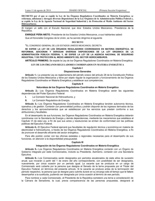 Lunes 11 de agosto de 2014 DIARIO OFICIAL (Primera Sección-Vespertina) 
DECRETO por el que se expide la Ley de los Órganos Reguladores Coordinados en Materia Energética; se 
reforman, adicionan y derogan diversas disposiciones de la Ley Orgánica de la Administración Pública Federal y, 
se expide la Ley de la Agencia Nacional de Seguridad Industrial y de Protección al Medio Ambiente del Sector 
Hidrocarburos. 
Al margen un sello con el Escudo Nacional, que dice: Estados Unidos Mexicanos.- Presidencia de la 
República. 
ENRIQUE PEÑA NIETO, Presidente de los Estados Unidos Mexicanos, a sus habitantes sabed: 
Que el Honorable Congreso de la Unión, se ha servido dirigirme el siguiente 
DECRETO 
"EL CONGRESO GENERAL DE LOS ESTADOS UNIDOS MEXICANOS, DECRETA: 
SE EXPIDE LA LEY DE LOS ÓRGANOS REGULADORES COORDINADOS EN MATERIA ENERGÉTICA; SE 
REFORMAN, ADICIONAN Y DEROGAN DIVERSAS DISPOSICIONES DE LA LEY ORGÁNICA DE LA 
ADMINISTRACIÓN PÚBLICA FEDERAL Y, SE EXPIDE LA LEY DE LA AGENCIA NACIONAL DE SEGURIDAD 
INDUSTRIAL Y DE PROTECCIÓN AL MEDIO AMBIENTE DEL SECTOR HIDROCARBUROS. 
ARTÍCULO PRIMERO. Se expide la Ley de los Órganos Reguladores Coordinados en Materia Energética. 
LEY DE LOS ÓRGANOS REGULADORES COORDINADOS EN MATERIA ENERGÉTICA 
Capítulo I 
Disposiciones Generales 
Artículo 1.- La presente Ley es reglamentaria del párrafo octavo del artículo 28 de la Constitución Política 
de los Estados Unidos Mexicanos y tiene por objeto regular la organización y funcionamiento de los Órganos 
Reguladores Coordinados en Materia Energética y establecer sus competencias. 
Capítulo II 
Naturaleza de los Órganos Reguladores Coordinados en Materia Energética 
Artículo 2.- Los Órganos Reguladores Coordinados en Materia Energética serán las siguientes 
dependencias del Poder Ejecutivo Federal: 
I. La Comisión Nacional de Hidrocarburos, y 
II. La Comisión Reguladora de Energía. 
Artículo 3.- Los Órganos Reguladores Coordinados en Materia Energética tendrán autonomía técnica, 
operativa y de gestión. Contarán con personalidad jurídica y podrán disponer de los ingresos derivados de los 
derechos y los aprovechamientos que se establezcan por los servicios que prestan conforme a sus 
atribuciones y facultades. 
En el desempeño de sus funciones, los Órganos Reguladores Coordinados en Materia Energética deberán 
coordinarse con la Secretaría de Energía y demás dependencias, mediante los mecanismos que establece el 
Capítulo VI de esta Ley, a fin de que sus actos y resoluciones se emitan de conformidad con las políticas 
públicas del Ejecutivo Federal. 
Artículo 4.- El Ejecutivo Federal ejercerá sus facultades de regulación técnica y económica en materia de 
electricidad e hidrocarburos, a través de los Órganos Reguladores Coordinados en Materia Energética, a fin 
de promover el desarrollo eficiente del sector energético. 
Para ello podrán contar con las oficinas estatales o regionales necesarias para el desempeño de sus 
funciones, en atención a la disponibilidad presupuestal. 
Capítulo III 
Integración de los Órganos Reguladores Coordinados en Materia Energética 
Artículo 5.- Los Órganos Reguladores Coordinados en Materia Energética contarán con un Órgano de 
Gobierno integrado por siete Comisionados, incluido su Presidente. Asimismo, contarán con una Secretaría 
Ejecutiva. 
Artículo 6.- Los Comisionados serán designados por períodos escalonados de siete años de sucesión 
anual, que iniciarán a partir del 1 de enero del año correspondiente, con posibilidad de ser designados, 
nuevamente, por única ocasión por un período igual. La vacante que se produzca en un cargo de 
Comisionado será cubierta por la persona que designe el Senado de la terna propuesta por el Titular del 
Ejecutivo Federal, en términos del presente artículo. Si la vacante se produce antes de la terminación del 
período respectivo, la persona que se designe para cubrirla durará en su encargo sólo el tiempo que le faltare 
desempeñar a la sustituida, pudiendo ser designada por única ocasión al término de ese período. 
Para nombrar a cada Comisionado, el Presidente de la República someterá una terna a consideración de 
la Cámara de Senadores, la cual, previa comparecencia de las personas propuestas, designará al 
 