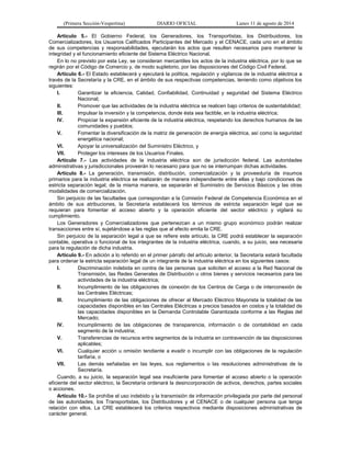 (Primera Sección-Vespertina) DIARIO OFICIAL Lunes 11 de agosto de 2014 
Artículo 5.- El Gobierno Federal, los Generadores, los Transportistas, los Distribuidores, los 
Comercializadores, los Usuarios Calificados Participantes del Mercado y el CENACE, cada uno en el ámbito 
de sus competencias y responsabilidades, ejecutarán los actos que resulten necesarios para mantener la 
integridad y el funcionamiento eficiente del Sistema Eléctrico Nacional. 
En lo no previsto por esta Ley, se consideran mercantiles los actos de la industria eléctrica, por lo que se 
regirán por el Código de Comercio y, de modo supletorio, por las disposiciones del Código Civil Federal. 
Artículo 6.- El Estado establecerá y ejecutará la política, regulación y vigilancia de la industria eléctrica a 
través de la Secretaría y la CRE, en el ámbito de sus respectivas competencias, teniendo como objetivos los 
siguientes: 
I. Garantizar la eficiencia, Calidad, Confiabilidad, Continuidad y seguridad del Sistema Eléctrico 
Nacional; 
II. Promover que las actividades de la industria eléctrica se realicen bajo criterios de sustentabilidad; 
III. Impulsar la inversión y la competencia, donde ésta sea factible, en la industria eléctrica; 
IV. Propiciar la expansión eficiente de la industria eléctrica, respetando los derechos humanos de las 
comunidades y pueblos; 
V. Fomentar la diversificación de la matriz de generación de energía eléctrica, así como la seguridad 
energética nacional; 
VI. Apoyar la universalización del Suministro Eléctrico, y 
VII. Proteger los intereses de los Usuarios Finales. 
Artículo 7.- Las actividades de la industria eléctrica son de jurisdicción federal. Las autoridades 
administrativas y jurisdiccionales proveerán lo necesario para que no se interrumpan dichas actividades. 
Artículo 8.- La generación, transmisión, distribución, comercialización y la proveeduría de insumos 
primarios para la industria eléctrica se realizarán de manera independiente entre ellas y bajo condiciones de 
estricta separación legal; de la misma manera, se separarán el Suministro de Servicios Básicos y las otras 
modalidades de comercialización. 
Sin perjuicio de las facultades que correspondan a la Comisión Federal de Competencia Económica en el 
ámbito de sus atribuciones, la Secretaría establecerá los términos de estricta separación legal que se 
requieran para fomentar el acceso abierto y la operación eficiente del sector eléctrico y vigilará su 
cumplimiento. 
Los Generadores y Comercializadores que pertenezcan a un mismo grupo económico podrán realizar 
transacciones entre sí, sujetándose a las reglas que al efecto emita la CRE. 
Sin perjuicio de la separación legal a que se refiere este artículo, la CRE podrá establecer la separación 
contable, operativa o funcional de los integrantes de la industria eléctrica, cuando, a su juicio, sea necesaria 
para la regulación de dicha industria. 
Artículo 9.- En adición a lo referido en el primer párrafo del artículo anterior, la Secretaría estará facultada 
para ordenar la estricta separación legal de un integrante de la industria eléctrica en los siguientes casos: 
I. Discriminación indebida en contra de las personas que soliciten el acceso a la Red Nacional de 
Transmisión, las Redes Generales de Distribución u otros bienes y servicios necesarios para las 
actividades de la industria eléctrica; 
II. Incumplimiento de las obligaciones de conexión de los Centros de Carga o de interconexión de 
las Centrales Eléctricas; 
III. Incumplimiento de las obligaciones de ofrecer al Mercado Eléctrico Mayorista la totalidad de las 
capacidades disponibles en las Centrales Eléctricas a precios basados en costos y la totalidad de 
las capacidades disponibles en la Demanda Controlable Garantizada conforme a las Reglas del 
Mercado; 
IV. Incumplimiento de las obligaciones de transparencia, información o de contabilidad en cada 
segmento de la industria; 
V. Transferencias de recursos entre segmentos de la industria en contravención de las disposiciones 
aplicables; 
VI. Cualquier acción u omisión tendiente a evadir o incumplir con las obligaciones de la regulación 
tarifaria, o 
VII. Las demás señaladas en las leyes, sus reglamentos o las resoluciones administrativas de la 
Secretaría. 
Cuando, a su juicio, la separación legal sea insuficiente para fomentar el acceso abierto o la operación 
eficiente del sector eléctrico, la Secretaría ordenará la desincorporación de activos, derechos, partes sociales 
o acciones. 
Artículo 10.- Se prohíbe el uso indebido y la transmisión de información privilegiada por parte del personal 
de las autoridades, los Transportistas, los Distribuidores y el CENACE o de cualquier persona que tenga 
relación con ellos. La CRE establecerá los criterios respectivos mediante disposiciones administrativas de 
carácter general. 
 