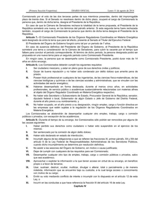 (Primera Sección-Vespertina) DIARIO OFICIAL Lunes 11 de agosto de 2014 
Comisionado por el voto de las dos terceras partes de sus miembros presentes, dentro del improrrogable 
plazo de treinta días. Si el Senado no resolviere dentro de dicho plazo, ocupará el cargo de Comisionado la 
persona que, dentro de dicha terna, designe el Presidente de la República. 
En caso de que la Cámara de Senadores rechace la totalidad de la terna propuesta, el Presidente de la 
República someterá una nueva, en los términos del párrafo anterior. Si esta segunda terna fuere rechazada 
también, ocupará el cargo de Comisionado la persona que dentro de dicha terna designe el Presidente de la 
República. 
Artículo 7.- El Comisionado Presidente de los Órganos Reguladores Coordinados en Materia Energética 
será designado de entre la terna que para tal efecto, presente al Senado el Titular del Ejecutivo Federal. 
El Presidente del Órgano de Gobierno fungirá como tal por un periodo de 7 años. 
En caso de ausencia definitiva del Presidente del Órgano de Gobierno, el Presidente de la República 
someterá una terna a consideración de la Cámara de Senadores, para cubrir la vacante por el tiempo que 
faltare para concluir el periodo correspondiente. Al término de dicho periodo, la persona designada podrá ser 
propuesta en una nueva terna para un segundo periodo como Comisionado Presidente. 
En ningún caso, la persona que se desempeñe como Comisionado Presidente, podrá durar más de 14 
años en dicho encargo. 
Artículo 8.- Los Comisionados deberán cumplir los siguientes requisitos: 
I. Ser ciudadano mexicano, y estar en pleno goce de sus derechos civiles y políticos; 
II. Gozar de buena reputación y no haber sido condenado por delito doloso que amerite pena de 
prisión; 
III. Poseer título profesional en cualquiera de las ingenierías, de las ciencias físico-matemáticas, de las 
ciencias biológicas y químicas o de las ciencias sociales y administrativas, que se vinculen con las 
actividades del sector energético; 
IV. Haberse desempeñado en forma destacada, durante al menos cinco años, en actividades 
profesionales, de servicio público o académicas sustancialmente relacionadas con materias afines 
al objeto del Órgano Regulador Coordinado en Materia Energética respectivo; 
V. No haber sido Secretario o Subsecretario de Estado, Procurador General de la República, senador, 
diputado federal o local, Gobernador de algún Estado o Jefe de Gobierno del Distrito Federal, 
durante el año previo a su nombramiento, y 
VI. No haber ocupado, en el año previo a su designación, ningún empleo, cargo o función directiva en 
las empresas que estén sujetas a la regulación de los Órganos Reguladores Coordinados en 
Materia Energética. 
Los Comisionados se abstendrán de desempeñar cualquier otro empleo, trabajo, cargo o comisión 
públicos o privados, con excepción de los académicos. 
Artículo 9.- Durante el tiempo de su encargo, los Comisionados sólo podrán ser removidos por alguna de 
las causas siguientes: 
I. Haber perdido sus derechos como ciudadano o haber sido suspendido en el ejercicio de los 
mismos; 
II. Ser sentenciado por la comisión de algún delito doloso; 
III. Haber sido declarado en estado de interdicción; 
IV. Incumplir alguna de las obligaciones a que se refieren las fracciones XI, primer párrafo, XII y XIII del 
artículo 8 de la Ley Federal de Responsabilidades Administrativas de los Servidores Públicos, 
cuando dicho incumplimiento se determine por resolución definitiva; 
V. No asistir a las sesiones del Órgano de Gobierno, sin motivo o causa justificada; 
VI. Dejar de cumplir con cualquiera de los requisitos para ser Comisionado; 
VII. Desempeñar cualquier otro tipo de empleo, trabajo, cargo o comisión públicos o privados, salvo 
que sea académico; 
VIII. Aprovechar o explotar la información a la que tienen acceso en virtud de su encargo, en beneficio 
propio o a favor de terceros; 
IX. Usar, sustraer, destruir, ocultar, inutilizar, divulgar o alterar, total o parcialmente y de manera 
indebida, información que se encuentre bajo su custodia, a la cual tenga acceso o conocimiento 
con motivo de su cargo; 
X. Emitir su voto mediando conflicto de interés o incumplir con lo dispuesto en el artículo 12 de esta 
Ley, o 
XI. Incurrir en las conductas a que hace referencia la fracción III del artículo 16 de esta Ley. 
Capítulo IV 
 