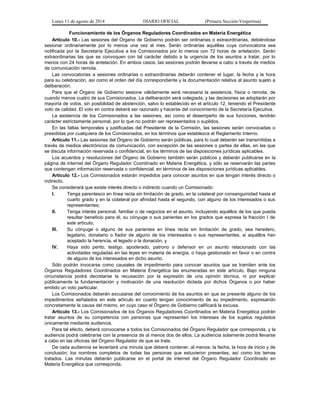 Lunes 11 de agosto de 2014 DIARIO OFICIAL (Primera Sección-Vespertina) 
Funcionamiento de los Órganos Reguladores Coordinados en Materia Energética 
Artículo 10.- Las sesiones del Órgano de Gobierno podrán ser ordinarias o extraordinarias, debiéndose 
sesionar ordinariamente por lo menos una vez al mes. Serán ordinarias aquéllas cuya convocatoria sea 
notificada por la Secretaría Ejecutiva a los Comisionados por lo menos con 72 horas de antelación. Serán 
extraordinarias las que se convoquen con tal carácter debido a la urgencia de los asuntos a tratar, por lo 
menos con 24 horas de antelación. En ambos casos, las sesiones podrán llevarse a cabo a través de medios 
de comunicación remota. 
Las convocatorias a sesiones ordinarias o extraordinarias deberán contener el lugar, la fecha y la hora 
para su celebración, así como el orden del día correspondiente y la documentación relativa al asunto sujeto a 
deliberación. 
Para que el Órgano de Gobierno sesione válidamente será necesaria la asistencia, física o remota, de 
cuando menos cuatro de sus Comisionados. La deliberación será colegiada, y las decisiones se adoptarán por 
mayoría de votos, sin posibilidad de abstención, salvo lo establecido en el artículo 12, teniendo el Presidente 
voto de calidad. El voto en contra deberá ser razonado y hacerse del conocimiento de la Secretaría Ejecutiva. 
La asistencia de los Comisionados a las sesiones, así como el desempeño de sus funciones, tendrán 
carácter estrictamente personal, por lo que no podrán ser representados o suplidos. 
En las faltas temporales y justificadas del Presidente de la Comisión, las sesiones serán convocadas o 
presididas por cualquiera de los Comisionados, en los términos que establezca el Reglamento Interno. 
Artículo 11.- Las sesiones del Órgano de Gobierno serán públicas, para lo cual deberán ser transmitidas a 
través de medios electrónicos de comunicación, con excepción de las sesiones o partes de ellas, en las que 
se discuta información reservada o confidencial, en los términos de las disposiciones jurídicas aplicables. 
Los acuerdos y resoluciones del Órgano de Gobierno también serán públicos y deberán publicarse en la 
página de internet del Órgano Regulador Coordinado en Materia Energética, y sólo se reservarán las partes 
que contengan información reservada o confidencial, en términos de las disposiciones jurídicas aplicables. 
Artículo 12.- Los Comisionados estarán impedidos para conocer asuntos en que tengan interés directo o 
indirecto. 
Se considerará que existe interés directo o indirecto cuando un Comisionado: 
I. Tenga parentesco en línea recta sin limitación de grado, en la colateral por consanguinidad hasta el 
cuarto grado y en la colateral por afinidad hasta el segundo, con alguno de los interesados o sus 
representantes; 
II. Tenga interés personal, familiar o de negocios en el asunto, incluyendo aquéllos de los que pueda 
resultar beneficio para él, su cónyuge o sus parientes en los grados que expresa la fracción I de 
este artículo; 
III. Su cónyuge o alguno de sus parientes en línea recta sin limitación de grado, sea heredero, 
legatario, donatario o fiador de alguno de los interesados o sus representantes, si aquéllos han 
aceptado la herencia, el legado o la donación, y 
IV. Haya sido perito, testigo, apoderado, patrono o defensor en un asunto relacionado con las 
actividades reguladas en las leyes en materia de energía, o haya gestionado en favor o en contra 
de alguno de los interesados en dicho asunto. 
Sólo podrán invocarse como causales de impedimento para conocer asuntos que se tramiten ante los 
Órganos Reguladores Coordinados en Materia Energética las enumeradas en este artículo. Bajo ninguna 
circunstancia podrá decretarse la recusación por la expresión de una opinión técnica, ni por explicar 
públicamente la fundamentación y motivación de una resolución dictada por dichos Órganos o por haber 
emitido un voto particular. 
Los Comisionados deberán excusarse del conocimiento de los asuntos en que se presente alguno de los 
impedimentos señalados en este artículo en cuanto tengan conocimiento de su impedimento, expresando 
concretamente la causa del mismo, en cuyo caso el Órgano de Gobierno calificará la excusa. 
Artículo 13.- Los Comisionados de los Órganos Reguladores Coordinados en Materia Energética podrán 
tratar asuntos de su competencia con personas que representen los intereses de los sujetos regulados 
únicamente mediante audiencia. 
Para tal efecto, deberá convocarse a todos los Comisionados del Órgano Regulador que corresponda, y la 
audiencia podrá celebrarse con la presencia de al menos dos de ellos. La audiencia solamente podrá llevarse 
a cabo en las oficinas del Órgano Regulador de que se trate. 
De cada audiencia se levantará una minuta que deberá contener, al menos: la fecha, la hora de inicio y de 
conclusión; los nombres completos de todas las personas que estuvieron presentes, así como los temas 
tratados. Las minutas deberán publicarse en el portal de internet del Órgano Regulador Coordinado en 
Materia Energética que corresponda. 
 