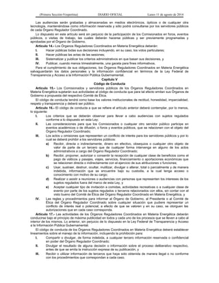 (Primera Sección-Vespertina) DIARIO OFICIAL Lunes 11 de agosto de 2014 
Las audiencias serán grabadas y almacenadas en medios electrónicos, ópticos o de cualquier otra 
tecnología, manteniéndose como información reservada y sólo podrá consultarse por los servidores públicos 
de cada Órgano Regulador Coordinado. 
Lo dispuesto en este artículo será sin perjuicio de la participación de los Comisionados en foros, eventos 
públicos, o visitas de trabajo, las cuales deberán hacerse públicas y ser previamente programadas y 
aprobadas por el Órgano de Gobierno. 
Artículo 14.- Los Órganos Reguladores Coordinados en Materia Energética deberán: 
I. Hacer públicas todas sus decisiones incluyendo, en su caso, los votos particulares; 
II. Hacer públicas las actas de las sesiones; 
III. Sistematizar y publicar los criterios administrativos en que basan sus decisiones, y 
IV. Publicar, cuando menos trimestralmente, una gaceta para fines informativos. 
Para el cumplimiento de sus obligaciones, los Órganos Reguladores Coordinados en Materia Energética 
salvaguardarán los datos personales y la información confidencial en términos de la Ley Federal de 
Transparencia y Acceso a la Información Pública Gubernamental. 
Capítulo V 
Código de Conducta 
Artículo 15.- Los Comisionados y servidores públicos de los Órganos Reguladores Coordinados en 
Materia Energética sujetarán sus actividades al código de conducta que para tal efecto emitan sus Órganos de 
Gobierno a propuesta del respectivo Comité de Ética. 
El código de conducta tendrá como base los valores institucionales de rectitud, honestidad, imparcialidad, 
respeto y transparencia y deberá ser público. 
Artículo 16.- El código de conducta a que se refiere el artículo anterior deberá contemplar, por lo menos, 
lo siguiente: 
I. Los criterios que se deberán observar para llevar a cabo audiencias con sujetos regulados 
conforme a lo dispuesto en esta Ley; 
II. Las consideraciones para que los Comisionados o cualquier otro servidor público participe en 
eventos académicos o de difusión, o foros y eventos públicos, que se relacionen con el objeto del 
Órgano Regulador Coordinado; 
III. Los actos u omisiones que representen un conflicto de interés para los servidores públicos y por lo 
cual se deberá prohibir a los servidores públicos: 
a) Recibir, directa o indirectamente, dinero en efectivo, obsequios o cualquier otro objeto de 
valor de parte de un tercero que de cualquier forma intervenga en alguno de los actos 
administrativos a cargo del Órgano Regulador Coordinado; 
b) Recibir, proponer, autorizar o consentir la recepción de cualquier clase de beneficios como el 
pago de viáticos y pasajes, viajes, servicios, financiamiento o aportaciones económicas que 
se relacionen directa o indirectamente con el ejercicio de sus atribuciones o funciones; 
c) Usar, sustraer, destruir, ocultar, inutilizar, divulgar o alterar, total o parcialmente y de manera 
indebida, información que se encuentre bajo su custodia, a la cual tenga acceso o 
conocimiento con motivo de su cargo; 
d) Realizar o asistir a reuniones o audiencias con personas que representen los intereses de los 
sujetos regulados fuera del marco de esta Ley, y 
e) Aceptar cualquier tipo de invitación a comidas, actividades recreativas o a cualquier clase de 
evento por parte de los sujetos regulados o terceros relacionados con ellos, sin contar con el 
visto bueno del Comité de Ética del Órgano Regulador Coordinado en Materia Energética, y 
IV. Las reglas y procedimientos para informar al Órgano de Gobierno, al Presidente o al Comité de 
Ética del Órgano Regulador Coordinado sobre cualquier situación que pudiere representar un 
conflicto de interés real o potencial, a efecto de que se valoren y en su caso, se otorguen las 
autorizaciones que en cada caso corresponda. 
Artículo 17.- Las actividades de los Órganos Reguladores Coordinados en Materia Energética deberán 
conducirse bajo el principio de máxima publicidad en todos y cada uno de los procesos que se lleven a cabo al 
interior de los mismos. Lo anterior, sin perjuicio de lo dispuesto en la Ley Federal de Transparencia y Acceso 
a la Información Pública Gubernamental. 
El código de conducta de los Órganos Reguladores Coordinados en Materia Energética deberá establecer 
lineamientos sobre el manejo de la información, incluyendo la prohibición para: 
I. Compartir o divulgar, de forma indebida, a cualquier tercero información reservada o confidencial 
en poder del Órgano Regulador Coordinado; 
II. Divulgar el resultado de alguna decisión o información sobre el proceso deliberativo respectivo, 
antes de que se emita la instrucción expresa de su publicación, y 
III. Recibir o utilizar información de terceros que haya sido obtenida de manera ilegal o no conforme 
con los procedimientos que correspondan a cada caso. 
 