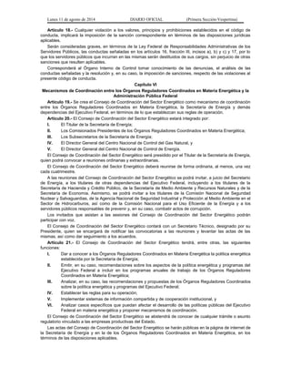 Lunes 11 de agosto de 2014 DIARIO OFICIAL (Primera Sección-Vespertina) 
Artículo 18.- Cualquier violación a los valores, principios y prohibiciones establecidos en el código de 
conducta, implicará la imposición de la sanción correspondiente en términos de las disposiciones jurídicas 
aplicables. 
Serán consideradas graves, en términos de la Ley Federal de Responsabilidades Administrativas de los 
Servidores Públicos, las conductas señaladas en los artículos 16, fracción III, incisos a), b) y c) y 17, por lo 
que los servidores públicos que incurran en las mismas serán destituidos de sus cargos, sin perjuicio de otras 
sanciones que resulten aplicables. 
Corresponderá al Órgano Interno de Control tomar conocimiento de las denuncias, el análisis de las 
conductas señaladas y la resolución y, en su caso, la imposición de sanciones, respecto de las violaciones al 
presente código de conducta. 
Capítulo VI 
Mecanismos de Coordinación entre los Órganos Reguladores Coordinados en Materia Energética y la 
Administración Pública Federal 
Artículo 19.- Se crea el Consejo de Coordinación del Sector Energético como mecanismo de coordinación 
entre los Órganos Reguladores Coordinados en Materia Energética, la Secretaría de Energía y demás 
dependencias del Ejecutivo Federal, en términos de lo que establezcan sus reglas de operación. 
Artículo 20.- El Consejo de Coordinación del Sector Energético estará integrado por: 
I. El Titular de la Secretaría de Energía; 
II. Los Comisionados Presidentes de los Órganos Reguladores Coordinados en Materia Energética; 
III. Los Subsecretarios de la Secretaría de Energía; 
IV. El Director General del Centro Nacional de Control del Gas Natural, y 
V. El Director General del Centro Nacional de Control de Energía. 
El Consejo de Coordinación del Sector Energético será presidido por el Titular de la Secretaría de Energía, 
quien podrá convocar a reuniones ordinarias y extraordinarias. 
El Consejo de Coordinación del Sector Energético deberá reunirse de forma ordinaria, al menos, una vez 
cada cuatrimestre. 
A las reuniones del Consejo de Coordinación del Sector Energético se podrá invitar, a juicio del Secretario 
de Energía, a los titulares de otras dependencias del Ejecutivo Federal, incluyendo a los titulares de la 
Secretaría de Hacienda y Crédito Público, de la Secretaría de Medio Ambiente y Recursos Naturales y de la 
Secretaría de Economía. Asimismo, se podrá invitar a los titulares de la Comisión Nacional de Seguridad 
Nuclear y Salvaguardias, de la Agencia Nacional de Seguridad Industrial y Protección al Medio Ambiente en el 
Sector de Hidrocarburos, así como de la Comisión Nacional para el Uso Eficiente de la Energía y a los 
servidores públicos responsables de prevenir y, en su caso, combatir actos de corrupción. 
Los invitados que asistan a las sesiones del Consejo de Coordinación del Sector Energético podrán 
participar con voz. 
El Consejo de Coordinación del Sector Energético contará con un Secretario Técnico, designado por su 
Presidente, quien se encargará de notificar las convocatorias a las reuniones y levantar las actas de las 
mismas, así como dar seguimiento a los acuerdos. 
Artículo 21.- El Consejo de Coordinación del Sector Energético tendrá, entre otras, las siguientes 
funciones: 
I. Dar a conocer a los Órganos Reguladores Coordinados en Materia Energética la política energética 
establecida por la Secretaría de Energía; 
II. Emitir, en su caso, recomendaciones sobre los aspectos de la política energética y programas del 
Ejecutivo Federal a incluir en los programas anuales de trabajo de los Órganos Reguladores 
Coordinados en Materia Energética; 
III. Analizar, en su caso, las recomendaciones y propuestas de los Órganos Reguladores Coordinados 
sobre la política energética y programas del Ejecutivo Federal; 
IV. Establecer las reglas para su operación; 
V. Implementar sistemas de información compartida y de cooperación institucional, y 
VI. Analizar casos específicos que puedan afectar el desarrollo de las políticas públicas del Ejecutivo 
Federal en materia energética y proponer mecanismos de coordinación. 
El Consejo de Coordinación del Sector Energético se abstendrá de conocer de cualquier trámite o asunto 
regulatorio vinculado a las empresas productivas del Estado. 
Las actas del Consejo de Coordinación del Sector Energético se harán públicas en la página de internet de 
la Secretaría de Energía y en la de los Órganos Reguladores Coordinados en Materia Energética, en los 
términos de las disposiciones aplicables. 
 