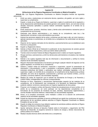 (Primera Sección-Vespertina) DIARIO OFICIAL Lunes 11 de agosto de 2014 
Capítulo VII 
Atribuciones de los Órganos Reguladores Coordinados en Materia Energética 
Artículo 22.- Los Órganos Reguladores Coordinados en Materia Energética tendrán las siguientes 
atribuciones: 
I. Emitir sus actos y resoluciones con autonomía técnica, operativa y de gestión, así como vigilar y 
supervisar su cumplimiento; 
II. Expedir, a través de su Órgano de Gobierno, supervisar y vigilar el cumplimiento de la regulación y 
de las disposiciones administrativas de carácter general o de carácter interno, así como las normas 
oficiales mexicanas aplicables a quienes realicen actividades reguladas en el ámbito de su 
competencia; 
III. Emitir resoluciones, acuerdos, directivas, bases y demás actos administrativos necesarios para el 
cumplimiento de sus funciones; 
IV. Interpretar para efectos administrativos y en materia de su competencia, esta Ley y las 
disposiciones normativas o actos administrativos que emitan; 
V. Imponer las sanciones respecto de los actos u omisiones que den lugar a ello, así como imponer y 
ejecutar sanciones no económicas, en el ámbito de su competencia, de conformidad con las leyes 
aplicables; 
VI. Disponer de los ingresos derivados de los derechos y aprovechamientos que se establezcan para 
financiar su presupuesto; 
VII. Expedir su Reglamento Interno; 
VIII. Solicitar al Diario Oficial de la Federación la publicación de las disposiciones de carácter general 
que expida y demás resoluciones y actos que estime deban publicarse; 
IX. Tramitar ante la Comisión Federal de Mejora Regulatoria todo lo relativo al impacto regulatorio; 
X. Otorgar permisos, autorizaciones y emitir los demás actos administrativos vinculados a las materias 
reguladas; 
XI. Solicitar a los sujetos regulados todo tipo de información o documentación y verificar la misma 
respecto de las actividades reguladas; 
XII. Requerir información directamente a los terceros que tengan cualquier relación de negocios con los 
sujetos regulados, en el ámbito de su competencia; 
XIII. Ordenar y realizar visitas de verificación, inspección o supervisión, requerir la presentación de 
información y documentación y citar a comparecer a servidores públicos y representantes de 
empresas productivas del Estado y particulares que realicen actividades reguladas, a fin de 
supervisar y vigilar, en el ámbito de su competencia, el cumplimiento de las disposiciones jurídicas 
aplicables, así como de la regulación, autorizaciones y permisos que hubieran emitido, y de los 
contratos y convenios relativos a las actividades reguladas; 
XIV. Realizar las visitas de inspección que le soliciten las Secretarías de Energía y de Hacienda y 
Crédito Público, entregándoles los informes correspondientes; 
XV. Participar en foros, organismos y asociaciones internacionales respecto de las materias de su 
competencia, con la participación que corresponda a la Secretaría de Relaciones Exteriores, 
pudiendo celebrar convenios y asociaciones con órganos reguladores de otros países; 
XVI. Proponer a la Consejería Jurídica del Ejecutivo Federal las actualizaciones al marco jurídico, en el 
ámbito de su competencia, así como participar con las dependencias competentes en la 
formulación de los proyectos de iniciativas de leyes, decretos, disposiciones reglamentarias y 
normas oficiales mexicanas relativas o relacionadas con las actividades reguladas; 
XVII. Actuar, si lo considera conveniente, como mediador o árbitro en la solución de controversias 
respecto de las actividades reguladas; 
XVIII. Expedir las disposiciones aplicables al servicio profesional que regirán las condiciones de ingreso y 
permanencia de los servidores públicos adscritos al Órgano Regulador Coordinado en Materia 
Energética de que se trate; 
XIX. Expedir el código de conducta al que deberán sujetarse los servidores públicos adscritos al Órgano 
Regulador Coordinado en Materia Energética; 
XX. Aportar elementos técnicos al Ejecutivo Federal sobre la formulación y seguimiento del Plan 
Nacional de Desarrollo, el programa sectorial en materia de energía y demás instrumentos de 
política pública en la materia; 
XXI. Realizar estudios técnicos dentro del ámbito de su competencia; 
 