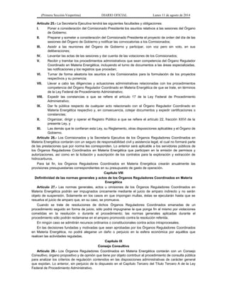 (Primera Sección-Vespertina) DIARIO OFICIAL Lunes 11 de agosto de 2014 
Artículo 25.- La Secretaría Ejecutiva tendrá las siguientes facultades y obligaciones: 
I. Poner a consideración del Comisionado Presidente los asuntos relativos a las sesiones del Órgano 
de Gobierno; 
II. Preparar y someter a consideración del Comisionado Presidente el proyecto de orden del día de las 
sesiones del Órgano de Gobierno y notificar las convocatorias a los Comisionados; 
III. Asistir a las reuniones del Órgano de Gobierno y participar, con voz pero sin voto, en sus 
deliberaciones; 
IV. Levantar las actas de las sesiones y dar cuenta de las votaciones de los Comisionados; 
V. Recibir y tramitar los procedimientos administrativos que sean competencia del Órgano Regulador 
Coordinado en Materia Energética, incluyendo el turno de documentos a las áreas especializadas, 
las notificaciones y los registros que procedan; 
VI. Turnar de forma aleatoria los asuntos a los Comisionados para la formulación de los proyectos 
respectivos y su ponencia; 
VII. Llevar a cabo las diligencias y actuaciones administrativas relacionadas con los procedimientos 
competencia del Órgano Regulador Coordinado en Materia Energética de que se trate, en términos 
de la Ley Federal de Procedimiento Administrativo; 
VIII. Expedir las constancias a que se refiere el artículo 17 de la Ley Federal de Procedimiento 
Administrativo; 
IX. Dar fe pública respecto de cualquier acto relacionado con el Órgano Regulador Coordinado en 
Materia Energética respectivo y, en consecuencia, cotejar documentos y expedir certificaciones o 
constancias; 
X. Organizar, dirigir y operar el Registro Público a que se refiere el artículo 22, fracción XXVI de la 
presente Ley, y 
XI. Las demás que le confieran esta Ley, su Reglamento, otras disposiciones aplicables y el Órgano de 
Gobierno. 
Artículo 26.- Los Comisionados y la Secretaría Ejecutiva de los Órganos Reguladores Coordinados en 
Materia Energética contarán con un seguro de responsabilidad civil y asistencia legal, el cual no formará parte 
de las prestaciones que por norma les corresponden. Lo anterior será aplicable a los servidores públicos de 
los Órganos Reguladores Coordinados en Materia Energética que participen en la emisión de permisos y 
autorizaciones, así como en la licitación y suscripción de los contratos para la exploración y extracción de 
hidrocarburos. 
Para tal fin, los Órganos Reguladores Coordinados en Materia Energética crearán anualmente las 
provisiones presupuestarias correspondientes en su presupuesto de gasto de operación. 
Capítulo VIII 
Definitividad de las normas generales y actos de los Órganos Reguladores Coordinados en Materia 
Energética 
Artículo 27.- Las normas generales, actos u omisiones de los Órganos Reguladores Coordinados en 
Materia Energética podrán ser impugnados únicamente mediante el juicio de amparo indirecto y no serán 
objeto de suspensión. Solamente en los casos en que impongan multas, éstas se ejecutarán hasta que se 
resuelva el juicio de amparo que, en su caso, se promueva. 
Cuando se trate de resoluciones de dichos Órganos Reguladores Coordinados emanadas de un 
procedimiento seguido en forma de juicio, sólo podrá impugnarse la que ponga fin al mismo por violaciones 
cometidas en la resolución o durante el procedimiento; las normas generales aplicadas durante el 
procedimiento sólo podrán reclamarse en el amparo promovido contra la resolución referida. 
En ningún caso se admitirán recursos ordinarios o constitucionales contra actos intraprocesales. 
En las decisiones fundadas y motivadas que sean aprobadas por los Órganos Reguladores Coordinados 
en Materia Energética, no podrá alegarse un daño o perjuicio en la esfera económica por aquéllos que 
realicen las actividades reguladas. 
Capítulo IX 
Consejo Consultivo 
Artículo 28.- Los Órganos Reguladores Coordinados en Materia Energética contarán con un Consejo 
Consultivo, órgano propositivo y de opinión que tiene por objeto contribuir al procedimiento de consulta pública 
para analizar los criterios de regulación contenidos en las disposiciones administrativas de carácter general 
que expidan. Lo anterior, sin perjuicio de lo dispuesto en el Capítulo Tercero del Título Tercero A de la Ley 
Federal de Procedimiento Administrativo. 
 