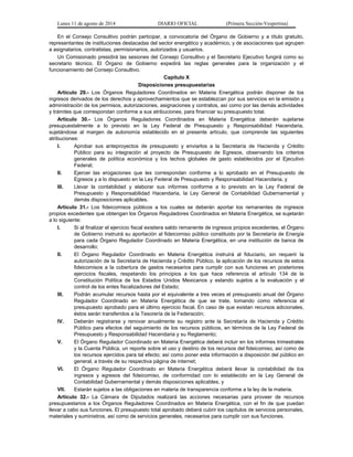 Lunes 11 de agosto de 2014 DIARIO OFICIAL (Primera Sección-Vespertina) 
En el Consejo Consultivo podrán participar, a convocatoria del Órgano de Gobierno y a título gratuito, 
representantes de instituciones destacadas del sector energético y académico, y de asociaciones que agrupen 
a asignatarios, contratistas, permisionarios, autorizados y usuarios. 
Un Comisionado presidirá las sesiones del Consejo Consultivo y el Secretario Ejecutivo fungirá como su 
secretario técnico. El Órgano de Gobierno expedirá las reglas generales para la organización y el 
funcionamiento del Consejo Consultivo. 
Capítulo X 
Disposiciones presupuestarias 
Artículo 29.- Los Órganos Reguladores Coordinados en Materia Energética podrán disponer de los 
ingresos derivados de los derechos y aprovechamientos que se establezcan por sus servicios en la emisión y 
administración de los permisos, autorizaciones, asignaciones y contratos, así como por las demás actividades 
y trámites que correspondan conforme a sus atribuciones, para financiar su presupuesto total. 
Artículo 30.- Los Órganos Reguladores Coordinados en Materia Energética deberán sujetarse 
presupuestalmente a lo previsto en la Ley Federal de Presupuesto y Responsabilidad Hacendaria, 
sujetándose al margen de autonomía establecido en el presente artículo, que comprende las siguientes 
atribuciones: 
I. Aprobar sus anteproyectos de presupuesto y enviarlos a la Secretaría de Hacienda y Crédito 
Público para su integración al proyecto de Presupuesto de Egresos, observando los criterios 
generales de política económica y los techos globales de gasto establecidos por el Ejecutivo 
Federal; 
II. Ejercer las erogaciones que les correspondan conforme a lo aprobado en el Presupuesto de 
Egresos y a lo dispuesto en la Ley Federal de Presupuesto y Responsabilidad Hacendaria, y 
III. Llevar la contabilidad y elaborar sus informes conforme a lo previsto en la Ley Federal de 
Presupuesto y Responsabilidad Hacendaria, la Ley General de Contabilidad Gubernamental y 
demás disposiciones aplicables. 
Artículo 31.- Los fideicomisos públicos a los cuales se deberán aportar los remanentes de ingresos 
propios excedentes que obtengan los Órganos Reguladores Coordinados en Materia Energética, se sujetarán 
a lo siguiente: 
I. Si al finalizar el ejercicio fiscal existiera saldo remanente de ingresos propios excedentes, el Órgano 
de Gobierno instruirá su aportación al fideicomiso público constituido por la Secretaría de Energía 
para cada Órgano Regulador Coordinado en Materia Energética, en una institución de banca de 
desarrollo; 
II. El Órgano Regulador Coordinado en Materia Energética instruirá al fiduciario, sin requerir la 
autorización de la Secretaría de Hacienda y Crédito Público, la aplicación de los recursos de estos 
fideicomisos a la cobertura de gastos necesarios para cumplir con sus funciones en posteriores 
ejercicios fiscales, respetando los principios a los que hace referencia el artículo 134 de la 
Constitución Política de los Estados Unidos Mexicanos y estando sujetos a la evaluación y el 
control de los entes fiscalizadores del Estado; 
III. Podrán acumular recursos hasta por el equivalente a tres veces el presupuesto anual del Órgano 
Regulador Coordinado en Materia Energética de que se trate, tomando como referencia el 
presupuesto aprobado para el último ejercicio fiscal. En caso de que existan recursos adicionales, 
éstos serán transferidos a la Tesorería de la Federación; 
IV. Deberán registrarse y renovar anualmente su registro ante la Secretaría de Hacienda y Crédito 
Público para efectos del seguimiento de los recursos públicos, en términos de la Ley Federal de 
Presupuesto y Responsabilidad Hacendaria y su Reglamento; 
V. El Órgano Regulador Coordinado en Materia Energética deberá incluir en los informes trimestrales 
y la Cuenta Pública, un reporte sobre el uso y destino de los recursos del fideicomiso, así como de 
los recursos ejercidos para tal efecto; así como poner esta información a disposición del público en 
general, a través de su respectiva página de internet; 
VI. El Órgano Regulador Coordinado en Materia Energética deberá llevar la contabilidad de los 
ingresos y egresos del fideicomiso, de conformidad con lo establecido en la Ley General de 
Contabilidad Gubernamental y demás disposiciones aplicables, y 
VII. Estarán sujetos a las obligaciones en materia de transparencia conforme a la ley de la materia. 
Artículo 32.- La Cámara de Diputados realizará las acciones necesarias para proveer de recursos 
presupuestarios a los Órganos Reguladores Coordinados en Materia Energética, con el fin de que puedan 
llevar a cabo sus funciones. El presupuesto total aprobado deberá cubrir los capítulos de servicios personales, 
materiales y suministros, así como de servicios generales, necesarios para cumplir con sus funciones. 
 