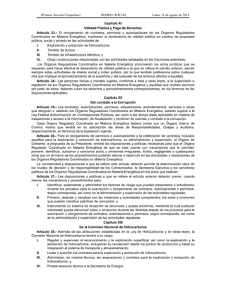 (Primera Sección-Vespertina) DIARIO OFICIAL Lunes 11 de agosto de 2014 
Capítulo XI 
Utilidad Pública y Pago de Derechos 
Artículo 33.- El otorgamiento de contratos, permisos y autorizaciones de los Órganos Reguladores 
Coordinados en Materia Energética, implicarán la declaratoria de utilidad pública en predios de propiedad 
pública, social y privada en las actividades de: 
I. Exploración y extracción de hidrocarburos; 
II. Tendido de ductos; 
III. Tendido de infraestructura eléctrica, y 
IV. Otras construcciones relacionadas con las actividades señaladas en las fracciones anteriores. 
Los Órganos Reguladores Coordinados en Materia Energética promoverán los actos jurídicos que se 
requieran para hacer efectiva la declaratoria de utilidad pública a la que se refiere el párrafo anterior, siendo 
siempre estas actividades de interés social y orden público, por lo que tendrán preferencia sobre cualquier 
otra que implique el aprovechamiento de la superficie y del subsuelo de los terrenos afectos a aquéllas. 
Artículo 34.- Las personas físicas y morales sujetas, conforme a ésta y otras leyes, a la supervisión o 
regulación de los Órganos Reguladores Coordinados en Materia Energética y aquéllas que reciban servicios 
por parte de éstos, deberán cubrir los derechos y aprovechamientos correspondientes, en los términos de las 
disposiciones aplicables. 
Capítulo XII 
Del combate a la Corrupción 
Artículo 35.- Los contratos, autorizaciones, permisos, adquisiciones, arrendamientos, servicios y obras 
que otorguen o celebren los Órganos Reguladores Coordinados en Materia Energética, estarán sujetos a la 
Ley Federal Anticorrupción en Contrataciones Públicas, así como a las demás leyes aplicables en materia de 
trasparencia y acceso a la información, de fiscalización y rendición de cuentas y combate a la corrupción. 
Cada Órgano Regulador Coordinado en Materia Energética deberá contar con un Órgano Interno de 
Control, mismo que tendrá en su adscripción las áreas de Responsabilidades, Quejas y Auditoría, 
respectivamente, en términos de la legislación vigente. 
Artículo 36.- Para el otorgamiento de permisos o autorizaciones y la celebración de contratos incluidos 
aquéllos para la exploración y extracción de hidrocarburos, su administración y supervisión, el Órgano de 
Gobierno, a propuesta de su Presidente, emitirá las disposiciones y políticas necesarias para que el Órgano 
Regulador Coordinado en Materia Energética de que se trate cuente con mecanismos que le permitan 
prevenir, identificar, subsanar y sancionar actos u omisiones irregulares, ilícitos, negligentes o cualesquiera 
otros que en el marco de los procedimientos pudieran afectar o repercutir en las actividades y resoluciones de 
los Órganos Reguladores Coordinados en Materia Energética. 
La normatividad y disposiciones a que se refiere este artículo deberán permitir la determinación clara de 
los niveles de decisión y de responsabilidad de los Comisionados, la Secretaría Ejecutiva y los servidores 
públicos de los Órganos Reguladores Coordinados en Materia Energética en los actos que realicen. 
Artículo 37.- Las disposiciones y políticas a que se refiere el artículo anterior deberán prever, cuando 
menos, los mecanismos y procedimientos para: 
I. Identificar, sistematizar y administrar los factores de riesgo que puedan presentarse o actualizarse 
durante los procesos para la suscripción u otorgamiento de contratos, autorizaciones o permisos, 
según corresponda, así como en la administración y supervisión de las actividades reguladas; 
II. Prevenir, detectar y canalizar con las instancias y autoridades competentes, los actos y omisiones 
que puedan constituir prácticas de corrupción, y 
III. Instrumentar un sistema de recepción de denuncias y quejas anónimas, mediante el cual cualquier 
interesado pueda denunciar actos u omisiones durante las distintas etapas de los procesos para la 
suscripción u otorgamiento de contratos, autorizaciones o permisos, según corresponda, así como 
en la administración y supervisión de las actividades reguladas. 
Capítulo XIII 
De la Comisión Nacional de Hidrocarburos 
Artículo 38.- Además de las atribuciones establecidas en la Ley de Hidrocarburos y en otras leyes, la 
Comisión Nacional de Hidrocarburos tendrá a su cargo: 
I. Regular y supervisar el reconocimiento y la exploración superficial, así como la exploración y la 
extracción de hidrocarburos, incluyendo su recolección desde los puntos de producción y hasta su 
integración al sistema de transporte y almacenamiento; 
II. Licitar y suscribir los contratos para la exploración y extracción de hidrocarburos; 
III. Administrar, en materia técnica, las asignaciones y contratos para la exploración y extracción de 
hidrocarburos, y 
IV. Prestar asesoría técnica a la Secretaría de Energía. 
 
