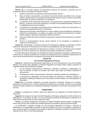 Lunes 11 de agosto de 2014 DIARIO OFICIAL (Primera Sección-Vespertina) 
Artículo 39.- La Comisión Nacional de Hidrocarburos ejercerá sus funciones, procurando que los 
proyectos se realicen con arreglo a las siguientes bases: 
I. Acelerar el desarrollo del conocimiento del potencial petrolero del país; 
II. Elevar el factor de recuperación y la obtención del volumen máximo de petróleo crudo y de gas 
natural en el largo plazo, en condiciones económicamente viables, de pozos, campos y yacimientos 
abandonados, en proceso de abandono y en explotación; 
III. La reposición de las reservas de hidrocarburos, como garantes de la seguridad energética de la 
Nación y, a partir de los recursos prospectivos, con base en la tecnología disponible y conforme a 
la viabilidad económica de los proyectos; 
IV. La utilización de la tecnología más adecuada para la exploración y extracción de hidrocarburos, en 
función de los resultados productivos y económicos; 
V. Asegurar que los procesos administrativos a su cargo, respecto de las actividades de exploración y 
extracción de hidrocarburos, se realicen con apego a los principios de transparencia, honradez, 
certeza, legalidad, objetividad, imparcialidad, eficacia y eficiencia; 
VI. Promover el desarrollo de las actividades de exploración y extracción de hidrocarburos en beneficio 
del país, y 
VII. Procurar el aprovechamiento del gas natural asociado en las actividades de exploración y 
extracción de hidrocarburos. 
Artículo 40.- Corresponde a la Comisión Nacional de Hidrocarburos establecer y administrar el Centro 
Nacional de Información de Hidrocarburos en los términos que establezca la Ley de Hidrocarburos. 
El Centro Nacional de Información de Hidrocarburos contendrá, al menos, la información de los estudios 
sísmicos, así como de los núcleos de roca, obtenidos de los trabajos de exploración y extracción. 
El Centro Nacional de Información de Hidrocarburos también resguardará, preservará y administrará los 
núcleos de roca, recortes de perforación y muestras de hidrocarburos que se consideren necesarios para el 
acervo del conocimiento histórico y prospectivo de la producción de hidrocarburos del país. 
Capítulo XIV 
De la Comisión Reguladora de Energía 
Artículo 41.- Además de las atribuciones establecidas en la Ley de Hidrocarburos, la Ley de la Industria 
Eléctrica y las demás leyes aplicables, la Comisión Reguladora de Energía deberá regular y promover el 
desarrollo eficiente de las siguientes actividades: 
I. Las de transporte, almacenamiento, distribución, compresión, licuefacción y regasificación, así 
como el expendio al público de petróleo, gas natural, gas licuado de petróleo, petrolíferos y 
petroquímicos; 
II. El transporte por ductos, almacenamiento, distribución y expendio al público de bioenergéticos, y 
III. La generación de electricidad, los servicios públicos de transmisión y distribución eléctrica, la 
transmisión y distribución eléctrica que no forma parte del servicio público y la comercialización de 
electricidad. 
Artículo 42.- La Comisión Reguladora de Energía fomentará el desarrollo eficiente de la industria, 
promoverá la competencia en el sector, protegerá los intereses de los usuarios, propiciará una adecuada 
cobertura nacional y atenderá a la confiabilidad, estabilidad y seguridad en el suministro y la prestación de los 
servicios. 
TRANSITORIOS 
Primero.- La presente Ley entrará en vigor al día siguiente de su publicación en el Diario Oficial de la 
Federación. 
Segundo.- Se abrogan la Ley de la Comisión Reguladora de Energía, publicada en el Diario Oficial de la 
Federación el 31 de octubre de 1995 y la Ley de la Comisión Nacional de Hidrocarburos, publicada en el 
Diario Oficial de la Federación el 28 de noviembre de 2008. 
Tercero.- Los Órganos Reguladores Coordinados en Materia Energética deberán expedir su Reglamento 
Interno dentro de los ciento ochenta días naturales siguientes a la entrada en vigor del presente Decreto. 
La normatividad y regulación emitidas por las Comisiones Reguladora de Energía y Nacional de 
Hidrocarburos, con anterioridad a la entrada en vigor de la presente Ley, que no se oponga a lo dispuesto en 
ésta, continuará vigente, sin perjuicio de que pueda ser adecuada, modificada o sustituida, en términos de las 
disposiciones de esta Ley y las demás aplicables. 
 