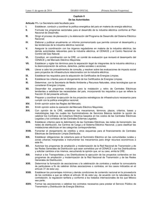 Lunes 11 de agosto de 2014 DIARIO OFICIAL (Primera Sección-Vespertina) 
Capítulo II 
De las Autoridades 
Artículo 11.- La Secretaría está facultada para: 
I. Establecer, conducir y coordinar la política energética del país en materia de energía eléctrica; 
II. Formular los programas sectoriales para el desarrollo de la industria eléctrica conforme al Plan 
Nacional de Desarrollo; 
III. Dirigir el proceso de planeación y la elaboración del Programa de Desarrollo del Sistema Eléctrico 
Nacional; 
IV. Elaborar y publicar anualmente un informe pormenorizado que permita conocer el desempeño y 
las tendencias de la industria eléctrica nacional; 
V. Asegurar la coordinación con los órganos reguladores en materia de la industria eléctrica, las 
demás autoridades relevantes para la industria eléctrica, el CENACE y el Centro Nacional de 
Control del Gas Natural; 
VI. Constituir, en coordinación con la CRE, un comité de evaluación que revisará el desempeño del 
CENACE y del Mercado Eléctrico Mayorista; 
VII. Establecer y vigilar los términos para la separación legal de integrantes de la industria eléctrica y 
la desincorporación de activos, derechos, partes sociales o acciones; 
VIII. Llevar a cabo los procedimientos de consulta, y resolver sobre las evaluaciones de impacto social 
para proyectos de infraestructura relacionados con la industria eléctrica; 
IX. Establecer los requisitos para la adquisición de Certificados de Energías Limpias; 
X. Establecer los criterios para el otorgamiento de los Certificados de Energías Limpias; 
XI. Determinar, con la Secretaría de Medio Ambiente y Recursos Naturales, otras tecnologías que se 
consideran Energías Limpias; 
XII. Desarrollar los programas indicativos para la instalación y retiro de Centrales Eléctricas 
tendientes a satisfacer las necesidades del país, incorporando los requisitos a que se refiere la 
fracción IX del presente artículo; 
XIII. Preparar y coordinar la ejecución de los proyectos estratégicos de infraestructura necesarios para 
cumplir con la política energética nacional; 
XIV. Emitir opinión sobre las Reglas del Mercado; 
XV. Emitir opinión sobre la operación del Mercado Eléctrico Mayorista; 
XVI. Con opinión de la CRE, establecer los mecanismos, términos, plazos, criterios, bases y 
metodologías bajo los cuales los Suministradores de Servicios Básicos tendrán la opción de 
celebrar los Contratos de Cobertura Eléctrica basados en los costos de las Centrales Eléctricas 
Legadas y los contratos de las Centrales Externas Legadas; 
XVII. Establecer criterios para la delimitación de las Centrales Eléctricas, las redes de transmisión, las 
redes de distribución, los Centros de Carga y el Sistema Eléctrico Nacional, y para clasificar las 
instalaciones eléctricas en las categorías correspondientes; 
XVIII. Fomentar el otorgamiento de créditos y otros esquemas para el financiamiento de Centrales 
Eléctricas de Generación Limpia Distribuida; 
XIX. Establecer obligaciones de cobertura para el Suministro Eléctrico en las comunidades rurales y 
zonas urbanas marginadas e instrumentar los mecanismos para dirigir recursos económicos a 
este fin; 
XX. Autorizar los programas de ampliación y modernización de la Red Nacional de Transmisión y de 
las Redes Generales de Distribución que sean sometidos por el CENACE o por los Distribuidores 
y solicitar cambios a los mismos, escuchando la opinión que, en su caso, emita la CRE; 
XXI. Instruir a los Transportistas y los Distribuidores la ejecución de los proyectos contenidos en los 
programas de ampliación y modernización de la Red Nacional de Transmisión y de las Redes 
Generales de Distribución; 
XXII. Determinar la formación de asociaciones o la celebración de contratos y realizar la convocatoria 
de particulares a fin de celebrar dichas asociaciones o contratos, en los casos indicados en el 
artículo 31 de esta Ley; 
XXIII. Establecer los porcentajes mínimos y demás condiciones de contenido nacional en la proveeduría 
de los contratos a que se refiere el artículo 30 de esta Ley, de acuerdo con la naturaleza de la 
contratación, la regulación tarifaria y conforme a los tratados internacionales de los que México 
sea parte; 
XXIV. Formar las asociaciones o celebrar los contratos necesarios para prestar el Servicio Público de 
Transmisión y Distribución de Energía Eléctrica; 
 