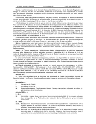 (Primera Sección-Vespertina) DIARIO OFICIAL Lunes 11 de agosto de 2014 
Cuarto.- Los Comisionados de la Comisión Nacional de Hidrocarburos y de la Comisión Reguladora de 
Energía en funciones, incluidos sus Presidentes, continuarán en su encargo hasta la conclusión del periodo 
para el que fueron nombrados, sin perjuicio de que puedan ser nombrados nuevamente, por única ocasión 
para cubrir un nuevo período. 
Para nombrar a los dos nuevos Comisionados por cada Comisión, el Presidente de la República deberá 
someter a consideración del Senado de la República las ternas correspondientes, en un plazo no mayor a 
ciento ochenta días naturales a partir de la entrada en vigor de la presente Ley. 
A fin de alcanzar el escalonamiento al que se refiere el artículo 6 del presente ordenamiento, por lo que 
hace a la Comisión Reguladora de Energía, el Presidente de la República someterá al Senado una terna para 
la designación de un Comisionado cuyo periodo fenecerá el 31 de diciembre de 2018, otra para la designación 
de un Comisionado cuyo periodo fenecerá el 31 de diciembre de 2019 y una última para la designación de un 
Comisionado cuyo periodo fenecerá el 31 de diciembre de 2020. Respecto de la Comisión Nacional de 
Hidrocarburos, el Presidente de la República someterá al Senado una terna para la designación de un 
Comisionado cuyo periodo fenecerá el 31 de diciembre de 2019 y otra para la designación de un Comisionado 
cuyo periodo fenecerá el 31 de diciembre de 2020. 
El mecanismo para la designación del Comisionado Presidente de los Órganos Reguladores Coordinados 
en Materia Energética, previsto en el artículo 7 de la presente Ley, será aplicable una vez que concluyan su 
encargo los Comisionados Presidentes en funciones a la entrada en vigor de la presente Ley. 
Quinto.- Las personas que a la entrada en vigor del presente Decreto ocupen o hayan ocupado el cargo 
de Comisionado en cualquiera de los Órganos Reguladores Coordinados en Materia Energética, podrán ser 
propuestas por el Presidente de la República dentro de la terna respectiva por única ocasión para cubrir un 
segundo periodo. 
Sexto.- Los Órganos Reguladores Coordinados en Materia Energética harán las gestiones necesarias 
conforme a las disposiciones jurídicas aplicables para que, a más tardar el 31 de diciembre de 2014, se 
realice la designación de los titulares del Órgano Interno de Control respectivo o, en su caso, la unidad 
responsable de las funciones de auditoría interna. 
En tanto son nombrados dichos servidores públicos, conforme a la disponibilidad de recursos humanos y 
presupuestarios, el Órgano Interno de Control en la Secretaría de Energía ejercerá sus facultades en relación 
con los Órganos Reguladores Coordinados en Materia Energética, como lo realiza respecto de los órganos 
desconcentrados de dicha Dependencia. 
ARTÍCULO SEGUNDO. Se reforman los artículos 1o., párrafo segundo; 2o., fracciones I a III; 32 Bis, 
fracciones III, y XXXII a XXXIV, y 33, fracciones I a III, V a IX, XI, XIII a XIX, XXI, XXII, XXIV y XXV; se 
adicionan las fracciones XXVI a XXXI del artículo 33, una fracción XXXII al artículo 34 y la actual fracción 
XXXII pasa a ser la fracción XXXIII, y un artículo 43 Ter, y se deroga la fracción XLI del artículo 32 Bis de la 
Ley Orgánica de la Administración Pública Federal, para quedar como sigue: 
Artículo 1o.- ... 
La Oficina de la Presidencia de la República, las Secretarías de Estado, la Consejería Jurídica del 
Ejecutivo Federal y los Órganos Reguladores Coordinados integran la Administración Pública Centralizada. 
... 
Artículo 2o.- ... 
I. Secretarías de Estado; 
II. Consejería Jurídica, y 
III. Órganos Reguladores Coordinados en Materia Energética a que hace referencia el artículo 28, 
párrafo octavo, de la Constitución. 
Artículo 32 Bis.- ... 
I. y II. ... 
III. Administrar y regular el uso y promover el aprovechamiento sustentable de los recursos naturales 
que correspondan a la Federación, con excepción de los hidrocarburos y los minerales 
radioactivos; 
IV. a XXXI. ... 
XXXII. Establecer los mecanismos necesarios para implementar la coordinación y colaboración con la 
Agencia Nacional de Seguridad Industrial y de Protección al Ambiente del Sector Hidrocarburos y 
solicitar a dicha Agencia el apoyo técnico que requiera; 
XXXIII. Participar con la Secretaría de Hacienda y Crédito Público en la determinación de los criterios 
generales para el establecimiento de los estímulos fiscales y financieros necesarios para el 
aprovechamiento sustentable de los recursos naturales y el cuidado del medio ambiente; 
 