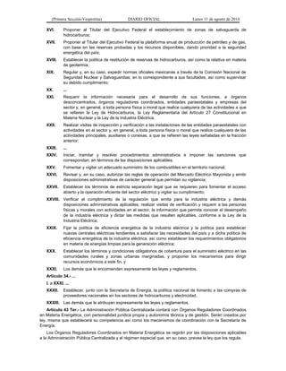 (Primera Sección-Vespertina) DIARIO OFICIAL Lunes 11 de agosto de 2014 
XVI. Proponer al Titular del Ejecutivo Federal el establecimiento de zonas de salvaguarda de 
hidrocarburos; 
XVII. Proponer al Titular del Ejecutivo Federal la plataforma anual de producción de petróleo y de gas, 
con base en las reservas probadas y los recursos disponibles, dando prioridad a la seguridad 
energética del país; 
XVIII. Establecer la política de restitución de reservas de hidrocarburos, así como la relativa en materia 
de geotermia; 
XIX. Regular y, en su caso, expedir normas oficiales mexicanas a través de la Comisión Nacional de 
Seguridad Nuclear y Salvaguardias, en lo correspondiente a sus facultades, así como supervisar 
su debido cumplimiento; 
XX. ... 
XXI. Requerir la información necesaria para el desarrollo de sus funciones, a órganos 
desconcentrados, órganos reguladores coordinados, entidades paraestatales y empresas del 
sector y, en general, a toda persona física o moral que realice cualquiera de las actividades a que 
se refieren la Ley de Hidrocarburos, la Ley Reglamentaria del Artículo 27 Constitucional en 
Materia Nuclear y la Ley de la Industria Eléctrica; 
XXII. Realizar visitas de inspección y verificación a las instalaciones de las entidades paraestatales con 
actividades en el sector y, en general, a toda persona física o moral que realice cualquiera de las 
actividades principales, auxiliares o conexas, a que se refieren las leyes señaladas en la fracción 
anterior; 
XXIII. ... 
XXIV. Iniciar, tramitar y resolver procedimientos administrativos e imponer las sanciones que 
correspondan, en términos de las disposiciones aplicables; 
XXV. Fomentar y vigilar un adecuado suministro de los combustibles en el territorio nacional; 
XXVI. Revisar y, en su caso, autorizar las reglas de operación del Mercado Eléctrico Mayorista y emitir 
disposiciones administrativas de carácter general que permitan su vigilancia; 
XXVII. Establecer los términos de estricta separación legal que se requieren para fomentar el acceso 
abierto y la operación eficiente del sector eléctrico y vigilar su cumplimiento; 
XXVIII. Verificar el cumplimiento de la regulación que emita para la industria eléctrica y demás 
disposiciones administrativas aplicables, realizar visitas de verificación y requerir a las personas 
físicas y morales con actividades en el sector, la información que permita conocer el desempeño 
de la industria eléctrica y dictar las medidas que resulten aplicables, conforme a la Ley de la 
Industria Eléctrica; 
XXIX. Fijar la política de eficiencia energética de la industria eléctrica y la política para establecer 
nuevas centrales eléctricas tendientes a satisfacer las necesidades del país y a dicha política de 
eficiencia energética de la industria eléctrica, así como establecer los requerimientos obligatorios 
en materia de energías limpias para la generación eléctrica; 
XXX. Establecer los términos y condiciones obligatorios de cobertura para el suministro eléctrico en las 
comunidades rurales y zonas urbanas marginadas, y proponer los mecanismos para dirigir 
recursos económicos a este fin, y 
XXXI. Los demás que le encomienden expresamente las leyes y reglamentos. 
Artículo 34.- ... 
I. a XXXI. ... 
XXXII. Establecer, junto con la Secretaría de Energía, la política nacional de fomento a las compras de 
proveedores nacionales en los sectores de hidrocarburos y electricidad, 
XXXIII. Las demás que le atribuyan expresamente las leyes y reglamentos. 
Artículo 43 Ter.- La Administración Pública Centralizada contará con Órganos Reguladores Coordinados 
en Materia Energética, con personalidad jurídica propia y autonomía técnica y de gestión. Serán creados por 
ley, misma que establecerá su competencia así como los mecanismos de coordinación con la Secretaría de 
Energía. 
Los Órganos Reguladores Coordinados en Materia Energética se regirán por las disposiciones aplicables 
a la Administración Pública Centralizada y el régimen especial que, en su caso, prevea la ley que los regula. 
 