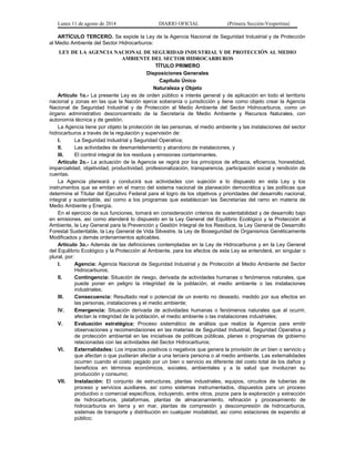 Lunes 11 de agosto de 2014 DIARIO OFICIAL (Primera Sección-Vespertina) 
ARTÍCULO TERCERO. Se expide la Ley de la Agencia Nacional de Seguridad Industrial y de Protección 
al Medio Ambiente del Sector Hidrocarburos: 
LEY DE LA AGENCIA NACIONAL DE SEGURIDAD INDUSTRIAL Y DE PROTECCIÓN AL MEDIO 
AMBIENTE DEL SECTOR HIDROCARBUROS 
TÍTULO PRIMERO 
Disposiciones Generales 
Capítulo Único 
Naturaleza y Objeto 
Artículo 1o.- La presente Ley es de orden público e interés general y de aplicación en todo el territorio 
nacional y zonas en las que la Nación ejerce soberanía o jurisdicción y tiene como objeto crear la Agencia 
Nacional de Seguridad Industrial y de Protección al Medio Ambiente del Sector Hidrocarburos, como un 
órgano administrativo desconcentrado de la Secretaría de Medio Ambiente y Recursos Naturales, con 
autonomía técnica y de gestión. 
La Agencia tiene por objeto la protección de las personas, el medio ambiente y las instalaciones del sector 
hidrocarburos a través de la regulación y supervisión de: 
I. La Seguridad Industrial y Seguridad Operativa; 
II. Las actividades de desmantelamiento y abandono de instalaciones, y 
III. El control integral de los residuos y emisiones contaminantes. 
Artículo 2o.- La actuación de la Agencia se regirá por los principios de eficacia, eficiencia, honestidad, 
imparcialidad, objetividad, productividad, profesionalización, transparencia, participación social y rendición de 
cuentas. 
La Agencia planeará y conducirá sus actividades con sujeción a lo dispuesto en esta Ley y los 
instrumentos que se emitan en el marco del sistema nacional de planeación democrática y las políticas que 
determine el Titular del Ejecutivo Federal para el logro de los objetivos y prioridades del desarrollo nacional, 
integral y sustentable, así como a los programas que establezcan las Secretarías del ramo en materia de 
Medio Ambiente y Energía. 
En el ejercicio de sus funciones, tomará en consideración criterios de sustentabilidad y de desarrollo bajo 
en emisiones, así como atenderá lo dispuesto en la Ley General del Equilibrio Ecológico y la Protección al 
Ambiente, la Ley General para la Prevención y Gestión Integral de los Residuos, la Ley General de Desarrollo 
Forestal Sustentable, la Ley General de Vida Silvestre, la Ley de Bioseguridad de Organismos Genéticamente 
Modificados y demás ordenamientos aplicables. 
Artículo 3o.- Además de las definiciones contempladas en la Ley de Hidrocarburos y en la Ley General 
del Equilibrio Ecológico y la Protección al Ambiente, para los efectos de esta Ley se entenderá, en singular o 
plural, por: 
I. Agencia: Agencia Nacional de Seguridad Industrial y de Protección al Medio Ambiente del Sector 
Hidrocarburos; 
II. Contingencia: Situación de riesgo, derivada de actividades humanas o fenómenos naturales, que 
puede poner en peligro la integridad de la población, el medio ambiente o las instalaciones 
industriales; 
III. Consecuencia: Resultado real o potencial de un evento no deseado, medido por sus efectos en 
las personas, instalaciones y el medio ambiente; 
IV. Emergencia: Situación derivada de actividades humanas o fenómenos naturales que al ocurrir, 
afectan la integridad de la población, el medio ambiente o las instalaciones industriales; 
V. Evaluación estratégica: Proceso sistemático de análisis que realiza la Agencia para emitir 
observaciones y recomendaciones en las materias de Seguridad Industrial, Seguridad Operativa y 
de protección ambiental en las iniciativas de políticas públicas, planes o programas de gobierno 
relacionadas con las actividades del Sector Hidrocarburos; 
VI. Externalidades: Los impactos positivos o negativos que genera la provisión de un bien o servicio y 
que afectan o que pudieran afectar a una tercera persona o al medio ambiente. Las externalidades 
ocurren cuando el costo pagado por un bien o servicio es diferente del costo total de los daños y 
beneficios en términos económicos, sociales, ambientales y a la salud que involucran su 
producción y consumo; 
VII. Instalación: El conjunto de estructuras, plantas industriales, equipos, circuitos de tuberías de 
proceso y servicios auxiliares, así como sistemas instrumentados, dispuestos para un proceso 
productivo o comercial específicos, incluyendo, entre otros, pozos para la exploración y extracción 
de hidrocarburos, plataformas, plantas de almacenamiento, refinación y procesamiento de 
hidrocarburos en tierra y en mar, plantas de compresión y descompresión de hidrocarburos, 
sistemas de transporte y distribución en cualquier modalidad, así como estaciones de expendio al 
público; 
 