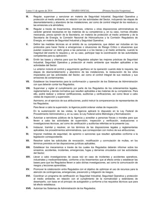Lunes 11 de agosto de 2014 DIARIO OFICIAL (Primera Sección-Vespertina) 
III. Regular, supervisar y sancionar en materia de Seguridad Industrial, Seguridad Operativa y 
protección al medio ambiente, en relación con las actividades del Sector, incluyendo las etapas de 
desmantelamiento y abandono de las instalaciones, así como de control integral de los residuos y 
las emisiones a la atmósfera; 
IV. Regular a través de lineamientos, directrices, criterios u otras disposiciones administrativas de 
carácter general necesarias en las materias de su competencia y, en su caso, normas oficiales 
mexicanas, previa opinión de la Secretaría, en materia de protección al medio ambiente y de la 
Secretaría de Energía, la Comisión Nacional de Hidrocarburos y la Comisión Reguladora de 
Energía, en materia de Seguridad Industrial y Seguridad Operativa; 
V. Definir las medidas técnicas en el ámbito de su competencia, que deben ser incluidas en los 
protocolos para hacer frente a emergencias o situaciones de Riesgo Crítico o situaciones que 
puedan ocasionar un daño grave a las personas o a los bienes y al medio ambiente, cuando la 
magnitud del evento lo requiera y, en su caso, participar bajo la coordinación de las autoridades 
competentes para su aplicación; 
VI. Emitir las bases y criterios para que los Regulados adopten las mejores prácticas de Seguridad 
Industrial, Seguridad Operativa y protección al medio ambiente que resulten aplicables a las 
actividades del Sector. 
Lo anterior incluirá el control y seguimiento geofísico en la operación cuando ésta lo requiera, las 
etapas de desmantelamiento y abandono de las instalaciones, la restauración de los sitios 
impactados por las actividades del Sector, así como el control integral de sus residuos y sus 
emisiones de contaminantes; 
VII. Establecer los lineamientos para la conformación y operación de los Sistemas de Administración 
con que deberán contar los Regulados; 
VIII. Supervisar y vigilar el cumplimiento por parte de los Regulados de los ordenamientos legales, 
reglamentarios y demás normativa que resulten aplicables a las materias de su competencia. Para 
ello, podrá realizar y ordenar certificaciones, auditorías y verificaciones, así como llevar a cabo 
visitas de inspección y supervisión. 
Asimismo, en el ejercicio de sus atribuciones, podrá instruir la comparecencia de representantes de 
los Regulados. 
Para llevar a cabo la supervisión, la Agencia podrá ordenar visitas de inspección. 
En la sustanciación de las visitas, la Agencia aplicará lo dispuesto en la Ley Federal de 
Procedimiento Administrativo y, en su caso, la Ley Federal sobre Metrología y Normalización; 
IX. Autorizar a servidores públicos de la Agencia y acreditar a personas físicas o morales para que 
lleven a cabo las actividades de supervisión, inspección y verificación, evaluaciones e 
investigaciones técnicas, así como de certificación y auditorías referidas en la presente Ley; 
X. Instaurar, tramitar y resolver, en los términos de las disposiciones legales y reglamentarias 
aplicables, los procedimientos administrativos, que correspondan con motivo de sus atribuciones; 
XI. Imponer medidas de seguridad, de apremio o sanciones que resulten aplicables conforme a la 
legislación correspondiente; 
XII. Resolver sobre las solicitudes de revocación, modificación y conmutación de multas, en los 
términos previstos en las disposiciones jurídicas aplicables; 
XIII. Establecer los mecanismos a través de los cuales los Regulados deberán informar sobre los 
siniestros, accidentes, incidentes, emergencias, fugas y derrames vinculados con las actividades 
del Sector; 
XIV. Llevar a cabo investigaciones de causa raíz en caso de incidentes y accidentes operativos, 
industriales y medioambientales, conforme a los lineamientos que al efecto emita o establecer las 
bases para que los Regulados lleven a cabo dichas investigaciones, así como la comunicación de 
riesgos y lecciones aprendidas; 
XV. Promover la colaboración entre Regulados con el objetivo de optimizar el uso de recursos para la 
atención de contingencias, emergencias, prevención y mitigación de riesgos; 
XVI. Coordinar un programa de certificación en Seguridad Industrial, Seguridad Operativa y protección 
al medio ambiente, en relación con el cumplimiento de la normatividad y estándares de 
desempeño, con base en el principio de autogestión y conforme a los requisitos técnicos que para 
tal efecto establezca; 
XVII. Autorizar los Sistemas de Administración de los Regulados; 
 