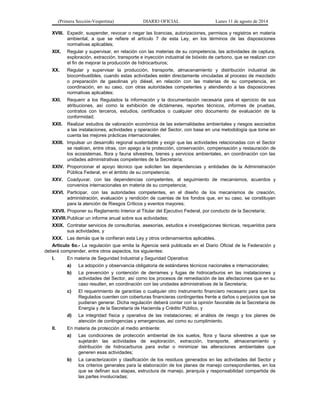 (Primera Sección-Vespertina) DIARIO OFICIAL Lunes 11 de agosto de 2014 
XVIII. Expedir, suspender, revocar o negar las licencias, autorizaciones, permisos y registros en materia 
ambiental, a que se refiere el artículo 7 de esta Ley, en los términos de las disposiciones 
normativas aplicables; 
XIX. Regular y supervisar, en relación con las materias de su competencia, las actividades de captura, 
exploración, extracción, transporte e inyección industrial de bióxido de carbono, que se realizan con 
el fin de mejorar la producción de hidrocarburos; 
XX. Regular y supervisar la producción, transporte, almacenamiento y distribución industrial de 
biocombustibles, cuando estas actividades estén directamente vinculadas al proceso de mezclado 
o preparación de gasolinas y/o diésel, en relación con las materias de su competencia, en 
coordinación, en su caso, con otras autoridades competentes y atendiendo a las disposiciones 
normativas aplicables; 
XXI. Requerir a los Regulados la información y la documentación necesaria para el ejercicio de sus 
atribuciones, así como la exhibición de dictámenes, reportes técnicos, informes de pruebas, 
contratos con terceros, estudios, certificados o cualquier otro documento de evaluación de la 
conformidad; 
XXII. Realizar estudios de valoración económica de las externalidades ambientales y riesgos asociados 
a las instalaciones, actividades y operación del Sector, con base en una metodología que tome en 
cuenta las mejores prácticas internacionales; 
XXIII. Impulsar un desarrollo regional sustentable y exigir que las actividades relacionadas con el Sector 
se realicen, entre otras, con apego a la protección, conservación, compensación y restauración de 
los ecosistemas, flora y fauna silvestres, bienes y servicios ambientales, en coordinación con las 
unidades administrativas competentes de la Secretaría; 
XXIV. Proporcionar el apoyo técnico que soliciten las dependencias y entidades de la Administración 
Pública Federal, en el ámbito de su competencia; 
XXV. Coadyuvar, con las dependencias competentes, al seguimiento de mecanismos, acuerdos y 
convenios internacionales en materia de su competencia; 
XXVI. Participar, con las autoridades competentes, en el diseño de los mecanismos de creación, 
administración, evaluación y rendición de cuentas de los fondos que, en su caso, se constituyan 
para la atención de Riesgos Críticos y eventos mayores; 
XXVII. Proponer su Reglamento Interior al Titular del Ejecutivo Federal, por conducto de la Secretaría; 
XXVIII.Publicar un informe anual sobre sus actividades; 
XXIX. Contratar servicios de consultorías, asesorías, estudios e investigaciones técnicas, requeridos para 
sus actividades, y 
XXX. Las demás que le confieran esta Ley y otros ordenamientos aplicables. 
Artículo 6o.- La regulación que emita la Agencia será publicada en el Diario Oficial de la Federación y 
deberá comprender, entre otros aspectos, los siguientes: 
I. En materia de Seguridad Industrial y Seguridad Operativa: 
a) La adopción y observancia obligatoria de estándares técnicos nacionales e internacionales; 
b) La prevención y contención de derrames y fugas de hidrocarburos en las instalaciones y 
actividades del Sector, así como los procesos de remediación de las afectaciones que en su 
caso resulten, en coordinación con las unidades administrativas de la Secretaría; 
c) El requerimiento de garantías o cualquier otro instrumento financiero necesario para que los 
Regulados cuenten con coberturas financieras contingentes frente a daños o perjuicios que se 
pudieran generar. Dicha regulación deberá contar con la opinión favorable de la Secretaría de 
Energía y de la Secretaría de Hacienda y Crédito Público, y 
d) La integridad física y operativa de las instalaciones; el análisis de riesgo y los planes de 
atención de contingencias y emergencias, así como su cumplimiento. 
II. En materia de protección al medio ambiente: 
a) Las condiciones de protección ambiental de los suelos, flora y fauna silvestres a que se 
sujetarán las actividades de exploración, extracción, transporte, almacenamiento y 
distribución de hidrocarburos para evitar o minimizar las alteraciones ambientales que 
generen esas actividades; 
b) La caracterización y clasificación de los residuos generados en las actividades del Sector y 
los criterios generales para la elaboración de los planes de manejo correspondientes, en los 
que se definan sus etapas, estructura de manejo, jerarquía y responsabilidad compartida de 
las partes involucradas; 
 