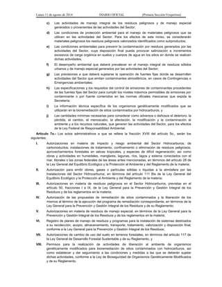 Lunes 11 de agosto de 2014 DIARIO OFICIAL (Primera Sección-Vespertina) 
c) Las actividades de manejo integral de los residuos peligrosos y de manejo especial 
generados o provenientes de las actividades del Sector; 
d) Las condiciones de protección ambiental para el manejo de materiales peligrosos que se 
utilicen en las actividades del Sector. Para los efectos de este inciso, se considerarán 
materiales peligrosos los residuos peligrosos valorizados identificados como subproductos; 
e) Las condiciones ambientales para prevenir la contaminación por residuos generados por las 
actividades del Sector, cuya disposición final pueda provocar salinización e incrementos 
excesivos de carga orgánica en suelos y cuerpos de agua en los sitios en donde se realicen 
dichas actividades; 
f) El desempeño ambiental que deberá prevalecer en el manejo integral de residuos sólidos 
urbanos y de manejo especial generados por las actividades del Sector; 
g) Las previsiones a que deberá sujetarse la operación de fuentes fijas donde se desarrollen 
actividades del Sector que emitan contaminantes atmosféricos, en casos de Contingencias o 
Emergencias ambientales; 
h) Las especificaciones y los requisitos del control de emisiones de contaminantes procedentes 
de las fuentes fijas del Sector para cumplir los niveles máximos permisibles de emisiones por 
contaminante o por fuente contenidos en las normas oficiales mexicanas que expida la 
Secretaría; 
i) La información técnica específica de los organismos genéticamente modificados que se 
utilizarán en la bioremediación de sitios contaminados por hidrocarburos, y 
j) Las cantidades mínimas necesarias para considerar como adversos o dañosos el deterioro, la 
pérdida, el cambio, el menoscabo, la afectación, la modificación y la contaminación al 
ambiente y a los recursos naturales, que generen las actividades del Sector, para los efectos 
de la Ley Federal de Responsabilidad Ambiental. 
Artículo 7o.- Los actos administrativos a que se refiere la fracción XVIII del artículo 5o., serán los 
siguientes: 
I. Autorizaciones en materia de impacto y riesgo ambiental del Sector Hidrocarburos; de 
carbonoductos; instalaciones de tratamiento, confinamiento o eliminación de residuos peligrosos; 
aprovechamientos forestales en selvas tropicales, y especies de difícil regeneración; así como 
obras y actividades en humedales, manglares, lagunas, ríos, lagos y esteros conectados con el 
mar, litorales o las zonas federales de las áreas antes mencionadas, en términos del artículo 28 de 
la Ley General del Equilibrio Ecológico y la Protección al Ambiente y del Reglamento de la materia; 
II. Autorización para emitir olores, gases o partículas sólidas o líquidas a la atmósfera por las 
Instalaciones del Sector Hidrocarburos, en términos del artículo 111 Bis de la Ley General del 
Equilibrio Ecológico y la Protección al Ambiente y del Reglamento de la materia; 
III. Autorizaciones en materia de residuos peligrosos en el Sector Hidrocarburos, previstas en el 
artículo 50, fracciones I a IX, de la Ley General para la Prevención y Gestión Integral de los 
Residuos y de los reglamentos en la materia; 
IV. Autorización de las propuestas de remediación de sitios contaminados y la liberación de los 
mismos al término de la ejecución del programa de remediación correspondiente, en términos de la 
Ley General para la Prevención y Gestión Integral de los Residuos y de su Reglamento; 
V. Autorizaciones en materia de residuos de manejo especial, en términos de la Ley General para la 
Prevención y Gestión Integral de los Residuos y de los reglamentos en la materia; 
VI. Registro de planes de manejo de residuos y programas para la instalación de sistemas destinados 
a su recolección, acopio, almacenamiento, transporte, tratamiento, valorización y disposición final, 
conforme a la Ley General para la Prevención y Gestión Integral de los Residuos; 
VII. Autorizaciones de cambio de uso del suelo en terrenos forestales, en términos del artículo 117 de 
la Ley General de Desarrollo Forestal Sustentable y de su Reglamento, y 
VIII. Permisos para la realización de actividades de liberación al ambiente de organismos 
genéticamente modificados para bioremediación de sitios contaminados con hidrocarburos, así 
como establecer y dar seguimiento a las condiciones y medidas a las que se deberán sujetar 
dichas actividades, conforme a la Ley de Bioseguridad de Organismos Genéticamente Modificados 
y de su Reglamento. 
 