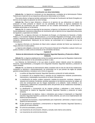 (Primera Sección-Vespertina) DIARIO OFICIAL Lunes 11 de agosto de 2014 
Capítulo II 
Coordinación con otras Autoridades 
Artículo 8o.- La Agencia se coordinará con las dependencias y entidades de la Administración Pública 
Federal para el ejercicio de sus respectivas atribuciones relacionadas con el Sector. 
Para estos efectos, la Agencia también participará en el Consejo de Coordinación del Sector Energético en 
términos de las reglas de operación de dicho Consejo. 
Artículo 9o.- Para la mejor eficiencia y eficacia en el ejercicio de sus atribuciones en materia de 
protección al medio ambiente en relación con las actividades del Sector, la Agencia establecerá los 
mecanismos de coordinación que sean necesarios con las unidades administrativas y demás órganos y 
entidades sectorizadas en la Secretaría. 
Artículo 10.- En materia de seguridad de las personas, la Agencia y la Secretaría del Trabajo y Previsión 
Social establecerán mecanismos específicos de coordinación para el ejercicio de sus respectivas atribuciones 
de regulación y supervisión en el Sector. 
Artículo 11.- La Agencia informará a la Secretaría de Energía, a la Secretaría de Hacienda y Crédito 
Público y a la Comisión Nacional de Hidrocarburos y a la Comisión Reguladora de Energía, sobre cualquier 
medida o resolución que implique afectación a la producción de hidrocarburos, de sus derivados, así como al 
transporte, almacenamiento, distribución de los mismos, de conformidad con lo dispuesto en la Ley de 
Hidrocarburos. 
La Agencia informará a la Secretaría de Salud sobre cualquier actividad del Sector que represente un 
riesgo potencial a la salud pública. 
La Agencia está obligada a denunciar ante la Procuraduría General de la República cualquier hecho que 
pudiera constituir un delito contra el ambiente en las actividades del Sector. 
Capítulo III 
Sistema de Administración de Seguridad Industrial, Seguridad Operativa y Protección al Medio 
Ambiente 
Artículo 12.- La Agencia establecerá las normas de carácter general para que los Regulados implementen 
Sistemas de Administración en las actividades que lleven a cabo. 
Los Sistemas de Administración a los que alude el párrafo anterior deberán prever los estándares, 
funciones, responsabilidades y encargados de la Seguridad Industrial, Seguridad Operativa y protección al 
medio ambiente. 
Artículo 13.- Los Sistemas de Administración deben considerar todo el ciclo de vida de las instalaciones, 
incluyendo su abandono y desmantelamiento, de conformidad con lo que prevean las reglas de carácter 
general correspondientes y considerar como mínimo lo siguiente: 
I. La política de Seguridad Industrial, Seguridad Operativa y protección al medio ambiente; 
II. La evaluación de la integridad física y operativa de las instalaciones mediante procedimientos, 
instrumentos y metodologías reconocidos en el Sector Hidrocarburos; 
III. La identificación de riesgos, análisis, evaluación, medidas de prevención, monitoreo, mitigación y 
valuación de incidentes, accidentes, pérdidas esperadas en los distintos escenarios de riesgos, así 
como las consecuencias que los riesgos representan a la población, medio ambiente, a las 
instalaciones y edificaciones comprendidas dentro del perímetro de las instalaciones industriales y 
en las inmediaciones; 
IV. La identificación e incorporación de las mejores prácticas y estándares a nivel nacional e 
internacional en materia de Seguridad Industrial, Seguridad Operativa y protección al medio 
ambiente; 
V. El establecimiento de objetivos, metas e indicadores para evaluar el desempeño en Seguridad 
Industrial, Seguridad Operativa y protección al medio ambiente, así como de la implementación del 
Sistema de Administración; 
VI. La asignación de funciones y responsabilidades para implementar, administrar y mejorar el propio 
Sistema de Administración; 
VII. El plan general de capacitación y entrenamiento en Seguridad Industrial, Seguridad Operativa y 
protección al medio ambiente; 
VIII. El control de actividades y procesos; 
IX. Los mecanismos de comunicación, difusión y consulta, tanto interna como externa; 
X. Los mecanismos de control de documentos; 
 