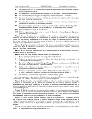 Lunes 11 de agosto de 2014 DIARIO OFICIAL (Primera Sección-Vespertina) 
XI. Las disposiciones para los contratistas en materia de Seguridad Industrial, Seguridad Operativa y 
protección al medio ambiente; 
XII. Los lineamientos y procedimientos para la prevención de accidentes y atención de emergencias; 
XIII. Los procedimientos para el registro, investigación y análisis de incidentes y accidentes; 
XIV. Los mecanismos para el monitoreo, verificación y evaluación de la implementación y desempeño 
del propio Sistema de Administración; 
XV. Los procedimientos para la ejecución de auditorías internas y externas, así como para el 
seguimiento de atención a incumplimientos detectados; 
XVI. Los aspectos legales y normativos internos y externos de las actividades de los Regulados en 
materia de Seguridad Industrial, Seguridad Operativa y de protección al medio ambiente; 
XVII. La revisión de los resultados de la verificación, y 
XVIII. El informe periódico del desempeño en materia de Seguridad Industrial, Seguridad Operativa y 
protección al medio ambiente. 
Artículo 14.- Los Regulados deberán establecer en los contratos, o en cualquier otro acuerdo de 
voluntades que celebren, la obligación de sus contratistas de apegarse a un Sistema de Administración que 
cumpla con los requisitos establecidos por la Agencia, en materia de Seguridad Industrial, Seguridad 
Operativa y protección al medio ambiente, cuando la ejecución de los mismos implique riesgos para la 
población, medio ambiente o las instalaciones. 
Artículo 15.- La Agencia elaborará un informe anual de desempeño de los Sistemas de Administración del 
Sector, con el objeto de actualizar la normatividad en la materia de su competencia, conforme a las mejores 
prácticas y estándares internacionales. 
Artículo 16.- Los Regulados deberán contar con un área responsable de la implementación, evaluación y 
mejora del Sistema de Administración. 
Artículo 17.- El área a que se refiere el artículo anterior será responsable de: 
I. Fungir como representante técnico de los Regulados ante la Agencia; 
II. Proponer la adopción de medidas para aplicar las mejores prácticas internacionales en la 
realización de actividades del Sector; 
III. Dar aviso a la Agencia de cualquier Riesgo o Riesgo Crítico que pueda comprometer la Seguridad 
Industrial, la Seguridad Operativa o el medio ambiente; 
IV. Coordinar los trabajos internos para subsanar las irregularidades o incumplimientos de la 
normatividad externa e interna aplicable; 
V. Presentar anualmente a la Agencia un informe del cumplimiento de las obligaciones a su cargo, en 
la forma y términos que ella misma establezca mediante reglas de carácter general, y 
VI. Las demás que le establezca la regulación que al efecto emita la Agencia. 
Las áreas responsables a que se refiere el artículo anterior ejercerán sus funciones sin perjuicio de las que 
correspondan a los auditores externos que, en su caso, contrate el Regulado. 
Artículo 18.- Los Regulados podrán acreditar mediante el dictamen de auditores externos certificados por 
la Agencia el cumplimiento de las obligaciones derivadas de las licencias, permisos, registros y 
autorizaciones, así como de las establecidas en el Sistema de Administración a que se refiere esta Ley. Lo 
anterior, sin perjuicio de las facultades de supervisión e inspección que directamente puede llevar a cabo la 
Agencia a los Regulados. 
Artículo 19.- La Agencia establecerá, mediante reglas de carácter general, las características y requisitos 
que deberán cumplir las personas interesadas en obtener la certificación como auditores externos del Sector 
Hidrocarburos, el procedimiento para llevar a cabo dicha certificación y las causas, requisitos y procedimientos 
aplicables para la anulación, revocación o cancelación de dichas certificaciones. 
Además, los citados auditores externos, la persona moral de la cual sean socios y los socios o personas 
que formen parte del equipo de auditoría, no deberán ubicarse en ninguno de los supuestos de falta de 
independencia que se establezcan en las reglas de carácter general, las que considerarán entre otros 
aspectos, vínculos financieros o de dependencia económica, y prestación de servicios adicionales al de 
auditoría. 
En cualquier caso, el plazo durante el cual los auditores externos podrán prestar los servicios de auditoría 
externa a un mismo Regulado no podrá exceder de tres años. 
 